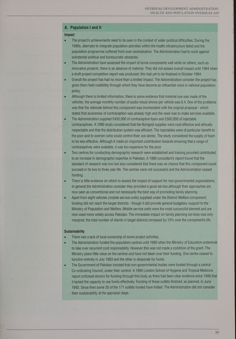  HEALTH AND POPULATION OVERSEAS AID  The project's achievements need to be seen in the context of wider political difficulties. During the 1980s, attempts to integrate population activities within the health infrastructure failed and the population programme suffered from over-centralisation. The Administration had to work against substantial political and bureaucratic obstacles. The Administration have assessed the impact of some components well while on others, such as innovative projects, there is an absence of material. They did not assess overall impact until 1994 when a draft project completion report was produced; this had yet to be finalised in October 1994. Overall the project has had no more than a limited impact. The Administration consider the project has given them field credibility through which they have become an influential voice in national population policy. Although there is limited information, there is some evidence that minimal use was made of the vehicles: the average monthly number of audio-visual shows per vehicle was 6.4. One of the problems was that the rationale behind this component was inconsistent with the original proposal - which Stated that awareness of contraception was already high and the need was to make services available. The Administration supplied £450,000 of contraceptive foam and £500,000 of injectable contraceptives. A 1990 study considered that the Norigest supplies were cost-effective and ethically respectable and that the distribution system was efficient. The injectables were of particular benefit to the poor and to women (who could control their use alone). The study considered the supply of foam to be less effective. Although it made an important contribution towards ensuring that a range of contraceptives were available, it was too expensive for the poor. Two centres for conducting demographic research were established and training provided contributed to an increase in demographic expertise in Pakistan. A 1988 consultant's report found that the standard of research was low but also considered that there was no chance that this component could succeed in its two to three year life. The centres were not successful and the Administration ceased funding. There is little evidence on which to assess the impact of support for non-governmental organisations. In general the Administration consider they provided a good service although their approaches are now seen as conventional and not necessarily the best way of promoting family planning. Apart from eight vehicles (mobile service units) supplied under the District Welfare component, funding did not reach the target districts - though it did provide general budgetary support to the Ministry of Population and Welfare. Mobile service units were the most successful element and are now used more widely across Pakistan. The immediate impact on family planning services was only marginal: the total number of clients in target districts increased by 10% over the component's life. There was a lack of local ownership of some project activities. The Administration funded the population centres until 1990 when the Ministry of Education undertook to take over recurrent cost responsibility. However this was not made a condition of the grant. The Ministry place little value on the centres and have not taken over their funding. One centre ceased to function entirely in July 1993 and the other is desperate for funds. The Government of Pakistan insisted that non-governmental bodies were funded through a central Co-ordinating Council, under their control. A 1994 London School of Hygiene and Tropical Medicine report criticised donors for funding through this body as there had been clear evidence since 1988 that it lacked the capacity to use funds effectively. Funding of these outlets finished, as planned, in June 1993. Since then some 35 of the 171 outlets funded have folded. The Administration did not consider their sustainability at the appraisal stage.   