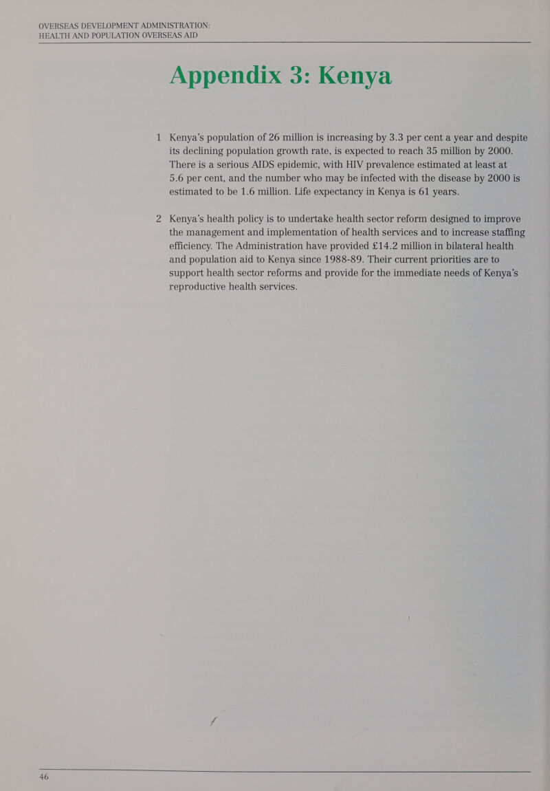 HEALTH AND POPULATION OVERSEAS AID  Appendix 3: Kenya 1 Kenya’s population of 26 million is increasing by 3.3 per cent a year and despite its declining population growth rate, is expected to reach 35 million by 2000. There is a serious AIDS epidemic, with HIV prevalence estimated at least at 5.6 per cent, and the number who may be infected with the disease by 2000 is estimated to be 1.6 million. Life expectancy in Kenya is 61 years. 2 Kenya’s health policy is to undertake health sector reform designed to improve the management and implementation of health services and to increase staffing efficiency. The Administration have provided £14.2 million in bilateral health and population aid to Kenya since 1988-89. Their current priorities are to support health sector reforms and provide for the immediate needs of Kenya’s reproductive health services.