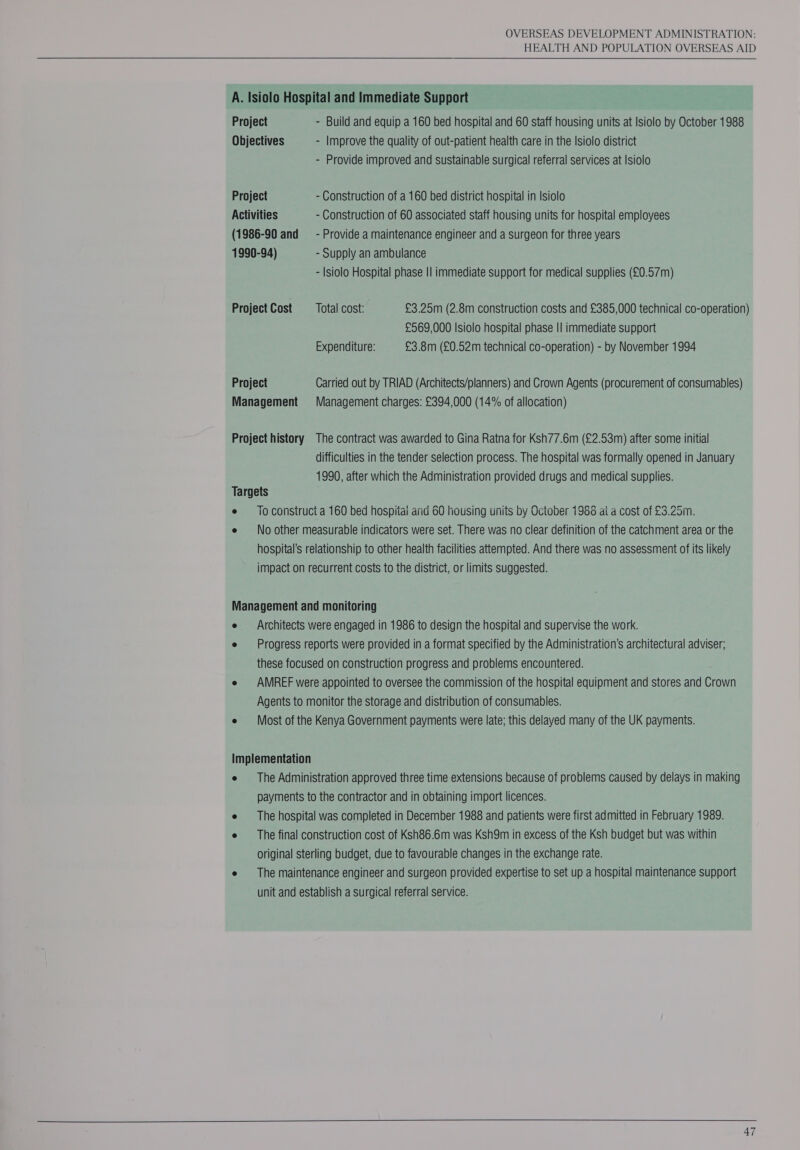 HEALTH AND POPULATION OVERSEAS AID  - Provide improved and sustainable surgical referral services at Isiolo Project - Construction of a 160 bed district hospital in Isiolo Activities - Construction of 60 associated staff housing units for hospital employees (1986-90 and = - Provide a maintenance engineer and a surgeon for three years 1990-94) - Supply an ambulance - Isiolo Hospital phase II immediate support for medical supplies (£0.57m) £569,000 Isiolo hospital phase || immediate support Expenditure: £3.8m (£0.52m technical co-operation) - by November 1994 difficulties in the tender selection process. The hospital was formally opened in January 1990, after which the Administration provided drugs and medical supplies. To construct a 160 bed hospital arid 60 housing units by October 1986 ai a cost of £3.25m. No other measurable indicators were set. There was no clear definition of the catchment area or the hospital's relationship to other health facilities attempted. And there was no assessment of its likely impact on recurrent costs to the district, or limits suggested. Architects were engaged in 1986 to design the hospital and supervise the work. Progress reports were provided in a format specified by the Administration’s architectural adviser; these focused on construction progress and problems encountered. AMREF were appointed to oversee the commission of the hospital equipment and stores and Crown Agents to monitor the storage and distribution of consumables. Most of the Kenya Government payments were late; this delayed many of the UK payments. The Administration approved three time extensions because of problems caused by delays in making payments to the contractor and in obtaining import licences. The hospital was completed in December 1988 and patients were first admitted in February 1989. The final construction cost of Ksh86.6m was Ksh9m in excess of the Ksh budget but was within original sterling budget, due to favourable changes in the exchange rate. The maintenance engineer and surgeon provided expertise to set up a hospital maintenance support unit and establish a surgical referral service.   