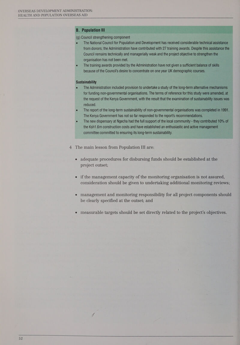  4 The main lesson from Population III are: e adequate procedures for disbursing funds should be established at the project outset; e if the management capacity of the monitoring organisation is not assured, consideration should be given to undertaking additional monitoring reviews; e management and monitoring responsibility for all project components should be clearly specified at the outset; and e measurable targets should be set directly related to the project’s objectives. 0, — Fe Pe 4 eS =—— tt