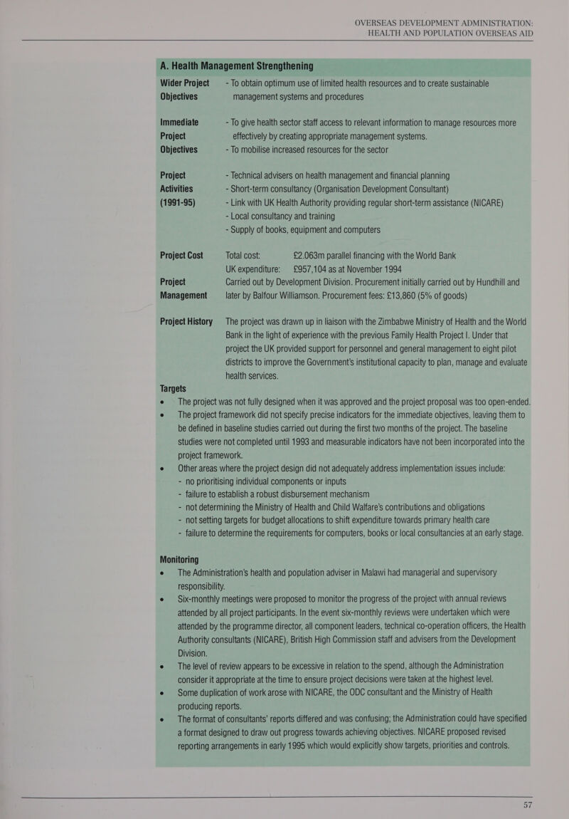 HEALTH AND POPULATION OVERSEAS AID  A. Health Management Strengthening Wider Project = - To obtain optimum use of limited health resources and to create sustainable Objectives management systems and procedures Immediate - To give health sector staff access to relevant information to manage resources more Project effectively by creating appropriate management systems. Objectives - To mobilise increased resources for the sector Project - Technical advisers on health management and financial planning Activities - Short-term consultancy (Organisation Development Consultant) (1991-95) - Link with UK Health Authority providing regular short-term assistance (NICARE) - Local consultancy and training - Supply of books, equipment and computers Project Cost Total cost: £2.063m parallel financing with the World Bank UK expenditure: £957,104 as at November 1994 Project Carried out by Development Division. Procurement initially carried out by Hundhill and Management later by Balfour Williamson. Procurement fees: £13,860 (5% of goods) Project History The project was drawn up in liaison with the Zimbabwe Ministry of Health and the World Bank in the light of experience with the previous Family Health Project |. Under that project the UK provided support for personnel and general management to eight pilot districts to improve the Government's institutional capacity to plan, manage and evaluate health services. Targets e — The project was not fully designed when it was approved and the project proposal was too open-ended. e The project framework did not specify precise indicators for the immediate objectives, leaving them to be defined in baseline studies carried out during the first two months of the project. The baseline Studies were not completed until 1993 and measurable indicators have not been incorporated into the project framework. e Other areas where the project design did not adequately address implementation issues include: - no prioritising individual components or inputs - failure to establish a robust disbursement mechanism - not determining the Ministry of Health and Child Walfare’s contributions and obligations - not setting targets for budget allocations to shift expenditure towards primary health care - failure to determine the requirements for computers, books or local consultancies at an early stage. Monitoring e The Administration’s health and population adviser in Malawi had managerial and supervisory responsibility. e — Six-monthly meetings were proposed to monitor the progress of the project with annual reviews attended by all project participants. In the event six-monthly reviews were undertaken which were attended by the programme director, all component leaders, technical co-operation officers, the Health Authority consultants (NICARE), British High Commission staff and advisers from the Development Division. e The level of review appears to be excessive in relation to the spend, although the Administration consider it appropriate at the time to ensure project decisions were taken at the highest level. e Some duplication of work arose with NICARE, the ODC consultant and the Ministry of Health producing reports. e The format of consultants’ reports differed and was confusing; the Administration could have specified a format designed to draw out progress towards achieving objectives. NICARE proposed revised reporting arrangements in early 1995 which would explicitly show targets, priorities and controls. 