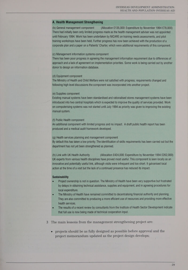   A. Health Management Strengthening (b) General management component (Allocation £135,000: Expenditure by November 1994 £78,000) There had initially been only limited progress made as the health management adviser was not appointed until February 1994. Work has been undertaken by NICARE on training needs assessments, and pilot training workshops have been held. Further progress has now been achieved with the production of a corporate plan and a paper on a Patients’ Charter, which were additional requirements of this component. (c) Management information systems component There has been poor progress in agreeing the management information requirement due to differences of approach and a lack of agreement on implementation priorities. Some work is being carried out by another donor to design an information database. (d) Equipment component The Ministry of Health and Child Welfare were not satisfied with progress; requirements changed and following high level discussions the component was incorporated into another project. (e) Supplies component Existing manual systems have been standardised and rationalised stores management systems have been introduced into two central hospitals which is expected to improve the quality of services provided. Work on computerising systems was not started until July 1994 as priority was given to improving the existing manual system. (f) Public Health component An additional component with limited progress and no impact. A draft public health report has been produced and a medical audit framework developed. (g) Health services planning and management component By default this has taken a low priority. The identification of skills requirements has been carried out but the department has not yet been strengthened as planned. (h) Link with UK Health Authority (Allocation £424 000: Expenditure by November 1994 £262,000) UK experts from various health disciplines have proved most useful. This component is seen locally as an innovative and potentially useful link, although visits were infrequent and too short. It galvanised local action at the time of a visit but the lack of a continued presence has reduced its impact. Sustainability e Project ownership is not in question. The Ministry of Health have been very supportive but frustrated by delays in obtaining technical assistance, supplies and equipment, and in agreeing procedures for local expenditure. e The Ministry of Health have remained committed to decentralising financial authority and planning. They are also committed to producing a more efficient use of resources and providing more effective health services. e The results of a recent review by consultants from the Institute of Health Sector Development indicate that full use is now being made of technical cooperation input. 3 The main lessons from the management strengthening project are: e projects should be as fully designed as possible before approval and the project memorandum updated as the project design develops;   