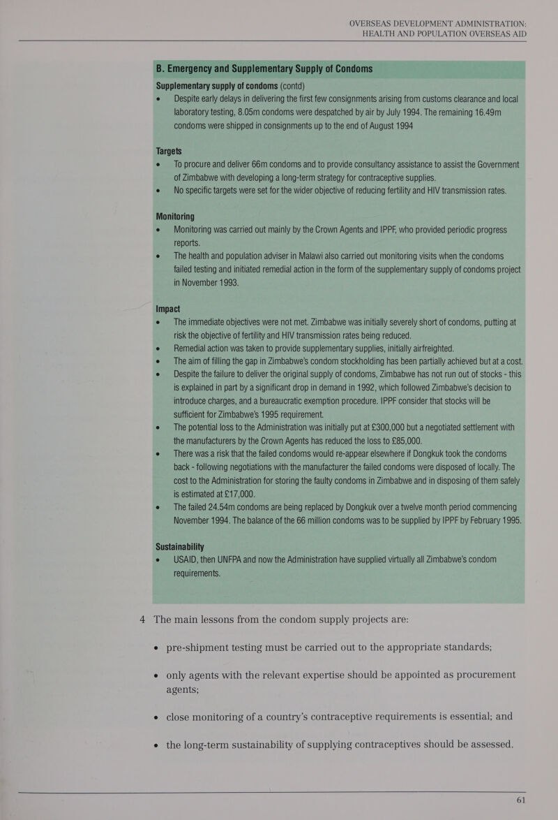   B. Emergency and Supplementary Supply of Condoms Supplementary supply of condoms (contd) e Despite early delays in delivering the first few consignments arising from customs clearance and local laboratory testing, 8.05m condoms were despatched by air by July 1994. The remaining 16.49m condoms were shipped in consignments up to the end of August 1994 Targets e _ To procure and deliver 66m condoms and to provide consultancy assistance to assist the Government of Zimbabwe with developing a long-term strategy for contraceptive supplies. e No specific targets were set for the wider objective of reducing fertility and HIV transmission rates. Monitoring e Monitoring was carried out mainly by the Crown Agents and IPPF, who provided periodic progress reports. e —_ The health and population adviser in Malawi also carried out monitoring visits when the condoms failed testing and initiated remedial action in the form of the supplementary supply of condoms project in November 1993. Impact e The immediate objectives were not met. Zimbabwe was initially severely short of condoms, putting at risk the objective of fertility and HIV transmission rates being reduced. e — Remedial action was taken to provide supplementary supplies, initially airfreighted. e The aim of filling the gap in Zimbabwe’s condom stockholding has been partially achieved but at a cost. e Despite the failure to deliver the original supply of condoms, Zimbabwe has not run out of stocks - this is explained in part by a significant drop in demand in 1992, which followed Zimbabwe's decision to introduce charges, and a bureaucratic exemption procedure. IPPF consider that stocks will be sufficient for Zimbabwe's 1995 requirement. e The potential loss to the Administration was initially put at £300,000 but a negotiated settlement with the manufacturers by the Crown Agents has reduced the loss to £85,000. e __ There was. a risk that the failed condoms would re-appear elsewhere if Dongkuk took the condoms back - following negotiations with the manufacturer the failed condoms were disposed of locally. The cost to the Administration for storing the faulty condoms in Zimbabwe and in disposing of them safely is estimated at £17,000. e The failed 24.54m condoms are being replaced by Dongkuk over a twelve month period commencing November 1994. The balance of the 66 million condoms was to be supplied by IPPF by February 1995. Sustainability e USAID, then UNFPA and now the Administration have supplied virtually all Zimbabwe’s condom requirements. 4 The main lessons from the condom supply projects are: e pre-shipment testing must be carried out to the appropriate standards; e only agents with the relevant expertise should be appointed as procurement agents; e close monitoring of a country’s contraceptive requirements is essential; and e the long-term sustainability of supplying contraceptives should be assessed.     
