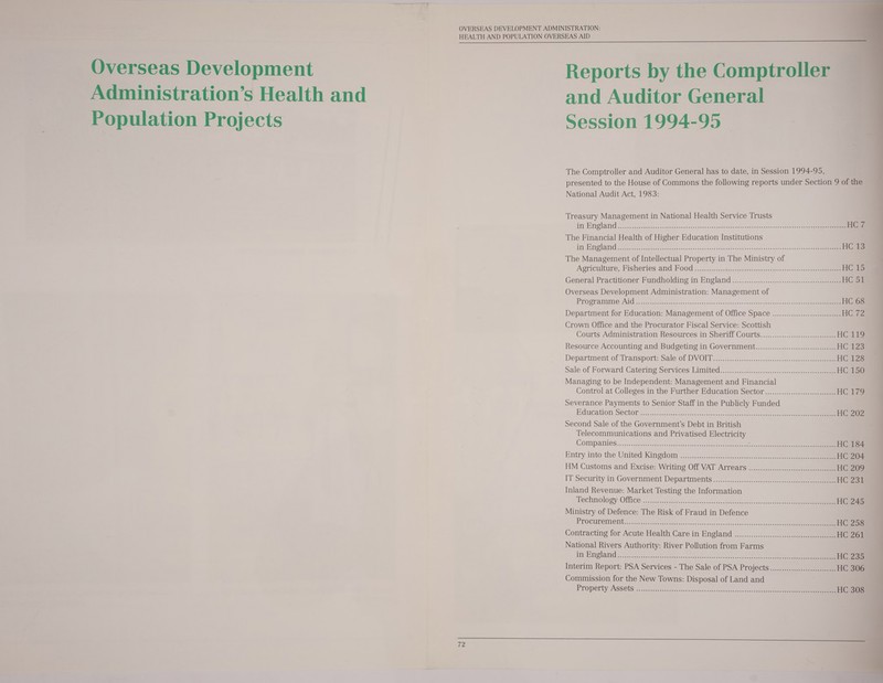 Population Projects   Reports by the Comptroller and Auditor General Session 1994-95  The Comptroller and Auditor General has to date, in Session 1994-95, presented to the House of Commons the following reports under Section 9 of the National Audit Act, 1983: Treasury Management in National Health Service Trusts im England oo smckedenns &lt;&lt; hebe.cteseocsoeace cgevmeuer cel svses uses ane nce ge seats aan HG@ The Financial Health of Higher Education Institutions / {iy Hrnolai Roe eas terete ert hands + sc ocanadnds eeeee sti ee eats eee eee eee HOS The Management of Intellectual Property in The Ministry of : Agriculture, Fisheries and P00 Gi. 2zcscccsceets cogs. 5ss&lt;qanueettene2.se-0 ose HC #3 General Practitioner Pundholding in England -..........22...1.-0:.:.:.-5.402 eee HC 38 Overseas Development Administration: Management of Propramme Ald crc0k Besgecss sceecs-scnceadeccsdasdausecstas tel a ee HC 68 Department for Education: Management of Office Space ......................:0000e HC 7a Crown Office and the Procurator Fiscal Service: Scottish Courts Administration Resources in Sheriff Courts.....................c:0000000 HCG te Resource Accounting and Budgeting in Government.......................scseceseeee HC ta Department of Transport: Sale of DVO. 22)...cc.....-..,0eccs sect HC 128 sale of Forward Catering Services Limited’, (0.0.2 sa.....2c.22:-s-0 see HC ta) Managing to be Independent: Management and Financial Control at Colleges in the Further Education Sector..........0.00..cceeceeeeeeeee HG ra Severance Payments to Senior Staff in the Publicly Funded Education Sector s,,).ccc.segee crs eee HC 202 Second Sale of the Government’s Debt in British Telecommunications and Privatised Electricity COMpPanies.....ceskieepeementvesso ese ssa aere ee eee eee dascensdSisanenecesdeeeeeat aan HC 184 Entry into the United Kingdom... se cee HC 204 HM Customs and Excise: Writing Off VAT Arrears ...................0ee HG 2039 IT Security in Government Departments ...............2-.) ee HC dZae Inland Revenue: Market Testing the Information Technology :Qiice \...scpccuieite.n&gt;. sacOeaen sscendsadleeeegere:e secs oseeteeee eee HC 245 Ministry of Defence: The Risk of Fraud in Defence PROCURCIMOIUG 2s mutete. eee tok ls on on.ess0ss0ies+sevite secwes cop shease eee HC 25 Contracting for Acute Health Care in England ................-..... 0 HC 261 National Rivers Authority: River Pollution from Farms | In Englaridd - 2.28 t.t ode. uate yaacottretcsstseetrsctets oe meee ae HC 234 Interim Report: PSA Services - The Sale of PSA Projects..............::0c:ce00000+ HC 306 Commission for the New Towns: Disposal of Land and Property Assets cig tisdectel ti es.tsn'snciesd ance Sawkccs desde t cee eee HC 308 