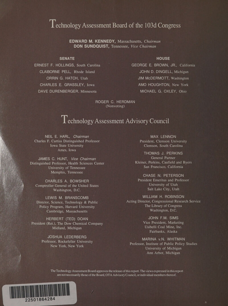 ‘Technology Assessment Board of the 103d Congress EDWARD M. KENNEDY, Massachusetts, Chairman DON SUNDQUIST, Tennessee, Vice Chairman SENATE ERNEST F. HOLLINGS, South Carolina CLAIBORNE PELL, Rhode Island ORRIN G. HATCH, Utah CHARLES E. GRASSLEY, Iowa DYNA = 910) 5) =1)\ |=) =n (Cl = a Pam\y elnaoe! HOUSE GEORGE E. BROWN, JR., California JOHN D. DINGELL, Michigan JIM McDERMOTT, Washington rN (Od s (@1ULC] nO) \ Pa (nna Core MICHAEL G. OXLEY, Ohio NEIL E. HARL, Chairman Charles F. Curtiss Distinguished Professor Iowa State University Ames, lowa JAMES C. HUNT, Vice Chairman Distinguished Professor, Health Sciences Center ; University of Tennessee Memphis, Tennessee CHARLES A. BOWSHER Comptroller General of the United States Washington, D.C. LEWIS M. BRANSCOMB Director, Science, Technology &amp; Public Policy Program, Harvard University Cambridge, Massachusetts Be HERBERT (TED) DOAN ._. President (Ret.), The Dow Chemical Company : Midland, Michigan JOSHUA LEDERBERG Professor, Rockefeller University . New York, New York  MAX LENNON President, Clemson University Clemson, South Carolina THOMAS J. PERKINS General Partner Kleiner, Perkins, Caufield and Byers San Francisco, California CHASE N. PETERSON President Emeritus and Professor University of Utah Salt Lake City, Utah WILLIAM H. ROBINSON Acting Director, Congressional Research Service The Library of Congress Washington, D.C. JOHN F.M. SIMS Vice President, Marketing Usibelli Coal Mine, Inc. Fairbanks, Alaska MARINA v.N. WHITMAN Professor, Institute of Public Policy Studies University of Michigan Ann Arbor, Michigan ML 