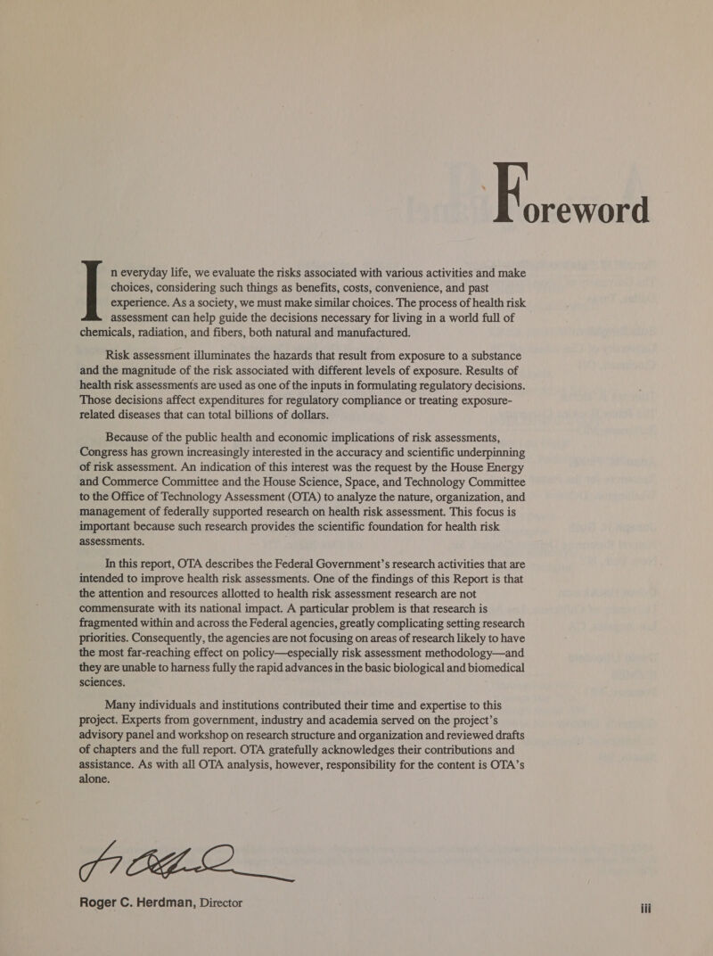 n everyday life, we evaluate the risks associated with various activities and make choices, considering such things as benefits, costs, convenience, and past assessment can help guide the decisions necessary for living in a world full of chemicals, radiation, and fibers, both natural and manufactured. Risk assessment illuminates the hazards that result from exposure to a substance and the magnitude of the risk associated with different levels of exposure. Results of health risk assessments are used as one of the inputs in formulating regulatory decisions. Those decisions affect expenditures for regulatory compliance or treating exposure- related diseases that can total billions of dollars. Because of the public health and economic implications of risk assessments, Congress has grown increasingly interested in the accuracy and scientific underpinning of risk assessment. An indication of this interest was the request by the House Energy and Commerce Committee and the House Science, Space, and Technology Committee to the Office of Technology Assessment (OTA) to analyze the nature, organization, and management of federally supported research on health risk assessment. This focus is important because such research provides the scientific foundation for health risk assessments. In this report, OTA describes the Federal Government’s research activities that are intended to improve health risk assessments. One of the findings of this Report is that the attention and resources allotted to health risk assessment research are not commensurate with its national impact. A particular problem is that research is fragmented within and across the Federal agencies, greatly complicating setting research priorities. Consequently, the agencies are not focusing on areas of research likely to have the most far-reaching effect on policy—especially risk assessment methodology—and they are unable to harness fully the rapid advances in the basic biological and biomedical sciences. Many individuals and institutions contributed their time and expertise to this project. Experts from government, industry and academia served on the project’s advisory panel and workshop on research structure and organization and reviewed drafts of chapters and the full report. OTA gratefully acknowledges their contributions and assistance. As with all OTA analysis, however, responsibility for the content is OTA’s alone. PI GLO Roger C. Herdman, Director