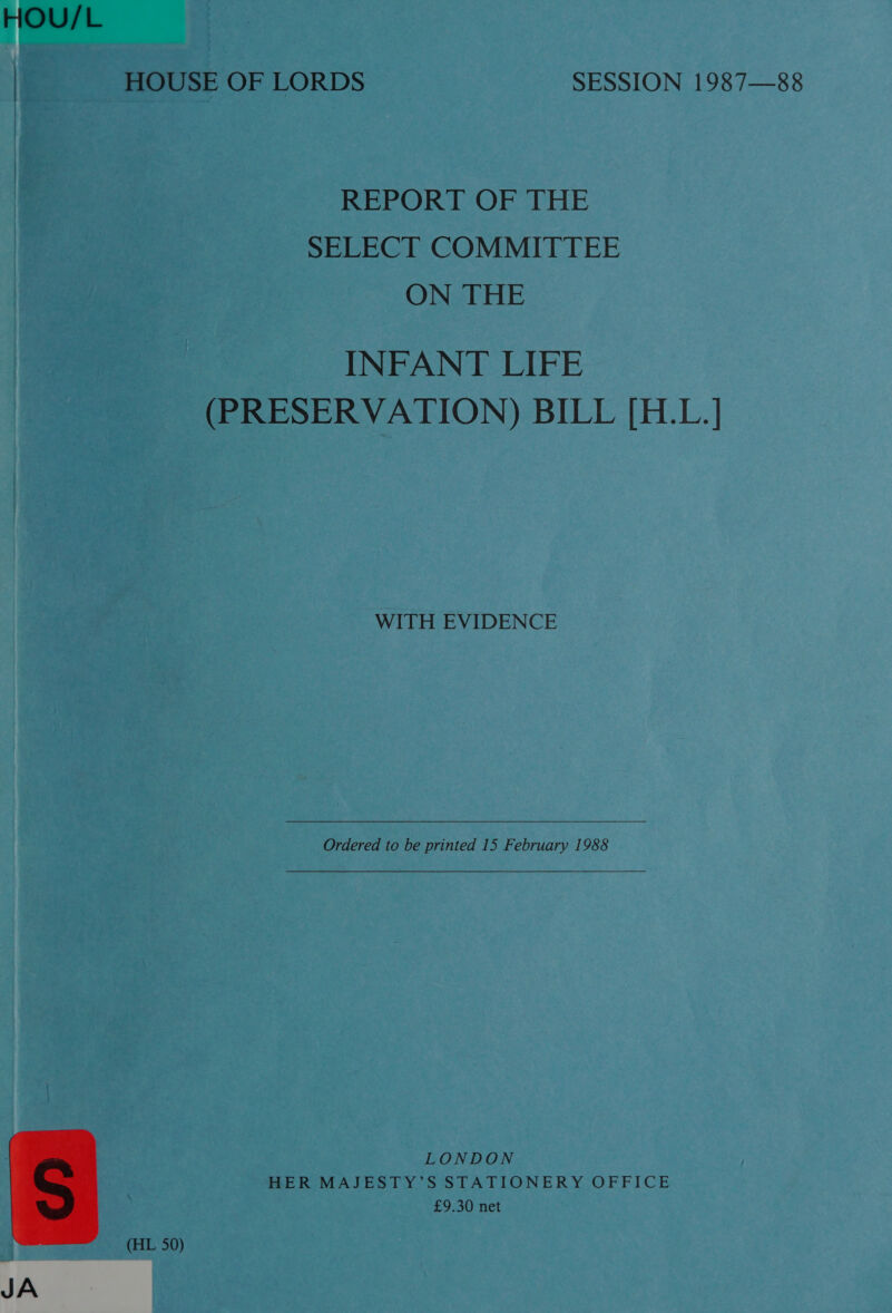 HOU/L | HOUSE OF LORDS SESSION 1987—88 REPORT OF THE SELECT COMMITTEE ON THE INFANT LIFE (PRESERVATION) BILL [H.L.] WITH EVIDENCE Ordered to be printed 15 February 1988 LONDON HER MAJESTY’S STATIONERY OFFICE £9.30 net  (HL 50) JA