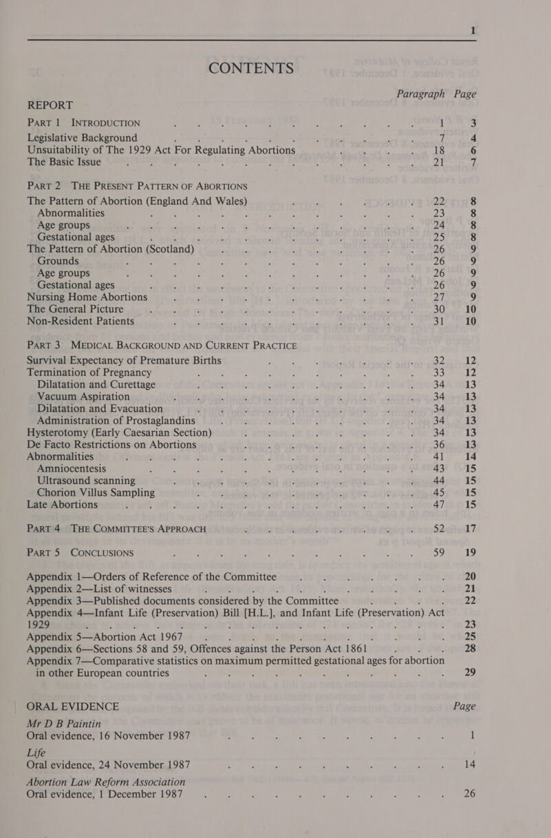 CONTENTS REPORT PART 1 INTRODUCTION Legislative Background Unsuitability of The 1929 Act For Regulating Abortions The Basic Issue : ; . : ; . : PART 2 THE PRESENT PATTERN OF ABORTIONS The Pattern of Abortion et And aR Abnormalities Age groups Gestational ages : The Pattern of Abortion (Scotland) Grounds ' : , Age groups Gestational ages Nursing Home Abortions The General Picture Non-Resident Patients PART 3 MEDICAL BACKGROUND AND CURRENT PRACTICE Survival Expectancy of Premature Births Termination of Pregnancy Dilatation and Curettage Vacuum Aspiration Dilatation and Evacuation ! Administration of Prostaglandins Hysterotomy (Early Caesarian Section) De Facto Restrictions on Abortions Abnormalities Amniocentesis Ultrasound scanning Chorion Villus ia Late Abortions PART 4 THE COMMITTEE’S APPROACH PART 5 CONCLUSIONS Appendix 1—Orders of Reference of the Committee Appendix 2—List of witnesses 1929 Appendix 5—Abortion Act 1967 in other European countries ORAL EVIDENCE Mr D B Paintin Oral evidence, 16 November 1987 Life Oral evidence, 24 November 1987 Abortion Law Reform Association Oral evidence; 1 December 1987 AA kh WwW Soo O68 666 HH HO CO mall seed Page 14 26