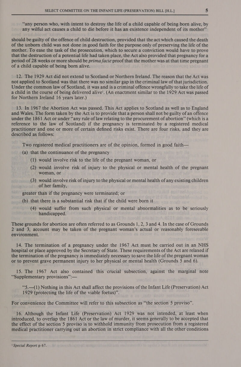 “‘any person who, with intent to destroy the life of a child capable of being born alive, by any wilful act causes a child to die before it has an existence independent of its mother” should be guilty of the offence of child destruction, provided that the act which caused the death of the unborn child was not done in good faith for the purpose only of preserving the life of the mother. To ease the task of the prosecution, which to secure a conviction would have to prove that the destruction of a potential life had taken place, the Act also provided that pregnancy fora period of 28 weeks or more should be prima facie proof that the mother was at that time pregnant of a child capable of being born alive. 12. The 1929 Act did not extend to Scotland or Northern Ireland. The reason that the Act was not applied to Scotland was that there was no similar gap in the criminal law of that jurisdiction. Under the common law of Scotland, it was and is a criminal offence wrongfully to take the life of a child in the course of being delivered alive'. (An enactment similar to the 1929 Act was passed for Northern Ireland 16 years later.) 13. In 1967 the Abortion Act was passed. This Act applies to Scotland as well as to England and Wales. The form taken by the Act is to provide that a person shall not be guilty of an offence under the 1861 Act or under “any rule of law relating to the procurement of abortion” (which is a reference to the law of Scotland) if the pregnancy is terminated by a registered medical practitioner and one or more of certain defined risks exist. There are four risks, and they are described as follows: Two registered medical practitioners are of the opinion, formed in good faith— (a) that the continuance of the pregnancy (1) would involve risk to the life of the pregnant woman, or (2) would involve risk of injury to the physical or mental health of the pregnant woman, or (3) would involve risk of injury to the physical or mental health of any existing children of her family, greater than if the pregnancy were terminated; or (b) that there is a substantial risk that if the child were born it (4) would suffer from such physical or mental abnormalities as to be seriously handicapped. These grounds for abortion are often referred to as Grounds 1, 2, 3 and 4. In the case of Grounds 2 and 3, account may be taken of the pregnant woman’s actual or reasonably foreseeable environment. 14. The termination of a pregnancy under the 1967 Act must be carried out in an NHS hospital or place approved by the Secretary of State. These requirements of the Act are relaxed if the termination of the pregnancy is immediately necessary to save the life of the pregnant woman or to prevent grave permanent injury to her physical or mental health (Grounds 5 and 6). 15. The 1967 Act also contained this crucial subsection, against the marginal note “Supplementary provisions’: — “*5.—(1) Nothing in this Act shall affect the provisions of the Infant Life (Preservation) Act 1929 (protecting the life of the viable foetus)”. For convenience the Committee will refer to this subsection as “the section 5 proviso’’. 16. Although the Infant Life (Preservation) Act 1929 was not intended, at least when introduced, to overlap the 1861 Act or the law of murder, it seems generally to be accepted that the effect of the section 5 proviso is to withhold immunity from prosecution from a registered medical practitioner carrying out an abortion in strict compliance with all the other conditions 