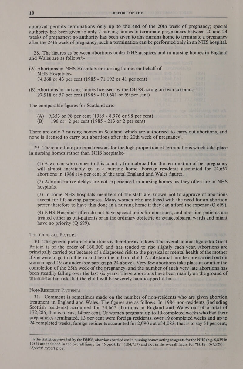  approval permits terminations only up to the end of the 20th week of pregnancy; special authority has been given to only 7 nursing homes to terminate pregnancies between 20 and 24 weeks of pregnancy; no authority has been given to any nursing home to terminate a pregnancy after the 24th week of pregnancy; such a termination can be performed only in an NHS hospital. 28. The figures as between abortions under NHS auspices and in nursing homes in England and Wales are as follows':- (A) Abortions in NHS Hospitals or nursing homes on behalf of NHS Hospitals:- 74,368 or 43 per cent (1985 - 71,192 or 41 per cent) (B) Abortions in nursing homes licensed by the DHSS acting on own account:- 97,918 or 57 per cent (1985 - 100,681 or 59 per cent) The comparable figures for Scotland are:- (A) 9,353 or 98 per cent (1985 - 8,976 or 98 per cent) (B) 196 or 2 per cent (1985 - 213 or 2 per cent) There are only 7 nursing homes in Scotland which are authorised to carry out abortions, and none is licensed to carry out abortions after the 20th week of pregnancy’. 29. There are four principal reasons for the high proportion of terminations which take place in nursing homes rather than NHS hospitals:- (1) A woman who comes to this country from abroad for the termination of her pregnancy will almost inevitably go to a nursing home. Foreign residents accounted for 24,667 abortions in 1986 (14 per cent of the total England and Wales figure). (2) Administrative delays are not experienced in nursing homes, as they often are in NHS hospitals. (3) In some NHS hospitals members of the staff are known not to approve of abortions except for life-saving purposes. Many women who are faced with the need for an abortion prefer therefore to have this done in a nursing home if they can afford the expense (Q 699). (4) NHS Hospitals often do not have special units for abortions, and abortion patients are treated either as out-patients or in the ordinary obstetric or gynaecological wards and might have no priority (Q 699). THE GENERAL PICTURE 30. The general picture of abortions is therefore as follows. The overall annual figure for Great Britain is of the order of 180,000 and has tended to rise slightly each year. Abortions are principally carried out because of a diagnosed risk to the physical or mental health of the mother if she were to go to full term and bear the unborn child. A substantial number are carried out on women aged 19 or under (see paragraph 24 above). Very few abortions take place at or after the completion of the 25th week of the pregnancy, and the number of such very late abortions has been steadily falling over the last six years. These abortions have been mainly on the ground of the substantial risk that the child will be severely handicapped if born. NON-RESIDENT PATIENTS 31. Comment is sometimes made on the number of non-residents who are given abortion treatment in England and Wales. The figures are as follows. In 1986 non-residents (including Scottish residents) accounted for 24,667 abortions in England and Wales out of a total of 172,286, that is to say, 14 per cent. Of women pregnant up to 19 completed weeks who had their pregnancies terminated, 13 per cent were foreign residents; over 19 completed weeks and up to 24 completed weeks, foreign residents accounted for 2,090 out of 4,083, that is to say 51 per cent;  'In the Statistics provided by the DHSS, abortions carried out in nursing homes acting as agents for the NHS (e.g. 6,839 in 1986) are included in the overall figure for “Non-NHS” (104,757) and not in the overall figure for “NHS” (67,529). ? Special Report p 68.