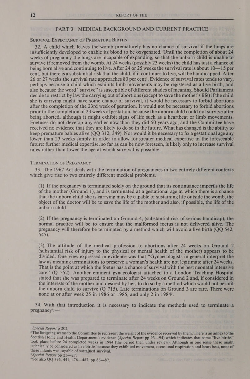 PART 3 MEDICAL BACKGROUND AND CURRENT PRACTICE SURVIVAL EXPECTANCY OF PREMATURE BIRTHS 32. A child which leaves the womb prematurely has no chance of survival if the lungs are insufficiently developed to enable its blood to be oxygenated. Until the completion of about 24 weeks of pregnancy the lungs are incapable of expanding, so that the unborn child is unable to survive if removed from the womb. At 24 weeks (possibly 23 weeks) the child has just a chance of being born alive and continuing to live. After 24 or 25 weeks the survival rate is about 10—15 per cent, but there is a substantial risk that the child, if it continues to live, will be handicapped. After 26 or 27 weeks the survival rate approaches 80 per cent!. Evidence of survival rates tends to vary, perhaps because a child which exhibits limb movements may be registered as a live birth, and also because the word “survive” is susceptible of different shades of meaning. Should Parliament decide to restrict by law the carrying out of abortions (except to save the mother’s life) if the child she is carrying might have some chance of survival, it would be necessary to forbid abortions after the completion of the 23rd week of gestation. It would not be necessary to forbid abortions prior to the completion of 23 weeks of gestation, because the unborn child could not survive after being aborted, although it might exhibit signs of life such as a heartbeat or limb movements. Foetuses do not develop any earlier now than they did 50 years ago, and the Committee have received no evidence that they are likely to do so in the future. What has changed is the ability to keep premature babies alive (QQ 312, 349). Nor would it be necessary to fix a gestational age any lower than 23 weeks simply in order to allow for greater medical expertise in the foreseeable future: further medical expertise, so far as can be now foreseen, is likely only to increase survival rates rather than lower the age at which survival is possible?. TERMINATION OF PREGNANCY 33. The 1967 Act deals with the termination of pregnancies in two entirely different contexts which give rise to two entirely different medical problems. (1) If the pregnancy is terminated solely on the ground that its continuance imperils the life of the mother (Ground 1), and is terminated at a gestational age at which there is a chance that the unborn child she is carrying may be capable of sustaining life outside the womb, the object of the doctor will be to save the life of the mother and also, if possible, the life of the unborn child. (2) If the pregnancy is terminated on Ground 4, (substantial risk of serious handicap), the normal practice will be to ensure that the malformed foetus is not delivered alive. The pregnancy will therefore be terminated by a method which will avoid a live birth (QQ 542, 545). (3) The attitude of the medical profession to abortions after 24 weeks on Ground 2 (substantial risk of injury to the physical or mental health of the mother) appears to be divided. One view expressed in evidence was that ““Gynaecologists in general interpret the law as meaning terminations to preserve a woman’s health are not legitimate after 24 weeks. That is the point at which the foetus has a chance of survival with the best neonatal intensive care” (Q 552). Another eminent gynaecologist attached to a London Teaching Hospital stated that she was prepared to terminate after 24 weeks on Ground 2 and, if considered in the interests of the mother and desired by her, to do so by a method which would not permit the unborn child to survive (Q 715). Late terminations on Ground 3 are rare. There were none at or after week 25 in 1986 or 1985, and only 2 in 1984). 34. With that introduction it is necessary to indicate the methods used to terminate a pregnancy*:—   ' Special Report p 202. &gt;The foregoing seems to the Committee to represent the weight of the evidence received by them. There is an annex to the Scottish Home and Health Department’s evidence (Special Report pp 93—94) which indicates that some “live births” took place before 24 completed weeks in 1984 (the period then under review). Although in one sense these might technically be considered as live births because they exhibited movement, occasional respiration and heart beat, none of these infants was capable of sustaified survival. 3 Special Report pp 25—27. ‘See also QQ 396, 441, 476—487, pp 86—87.