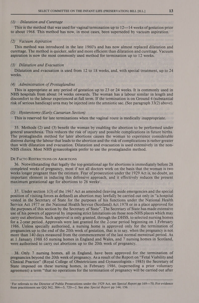 (1) Dilatation and Curettage This is the method that was used for vaginal termination up to 12—14 weeks of gestation prior to about 1968. This method has now, in most cases, been superseded by vacuum aspiration. (2) Vacuum Aspiration This method was introduced in the late 1960’s and has now almost replaced dilatation and curettage. The method is quicker, safer and more efficient than dilatation and curettage. Vacuum aspiration is now the most commonly used method for termination up to 12 weeks. (3) Dilatation and Evacuation Dilatation and evacuation is used from 12 to 18 weeks, and, with special treatment, up to 24 weeks. (4) Administration of Prostaglandins This is appropriate at any period of gestation up to 23 or 24 weeks. It is commonly used in NHS hospitals from about 14 weeks onwards. The woman has a labour similar in length and discomfort to the labour experienced at full term. If the termination is on Ground 4 (substantial risk of serious handicap) urea may be injected into the amniotic sac. (See paragraph 33(2) above). (5) Hysterotomy (Early Caesarian Section) This is reserved for late terminations when the vaginal route is medically inappropriate. 35. Methods (2) and (3) benefit the woman by enabling the abortion to be performed under general anaesthesia. This reduces the risk of injury and possible complications in future births. The prostaglandin method for later abortions causes the woman to experience considerable distress during the labour that leads to the abortion and the risk of complications is rather greater than with dilatation and evacuation. Dilatation and evacuation is used extensively in the non- NHS clinics. Most NHS gynaecologists prefer to use the prostaglandin method. DE FACTO RESTRICTIONS ON ABORTIONS 36. Notwithstanding that legally the top gestational age for abortions is immediately before 28 completed weeks of pregnancy, most if not all doctors work on the basis that the woman is two weeks longer pregnant than the estimate. Fear of prosecution under the 1929 Act is, no doubt, an important element in inducing this defensive approach, and it effectively reduces the present maximum gestational age for abortions to 26 weeks’. 37. Under section 1(3) of the 1967 Act as amended (leaving aside emergencies and the special position of visiting forces as defined) an abortion may lawfully be carried out only in “a hospital vested in the Secretary of State for the purposes of his functions under the National Health Service Act 1977 or the National Health Service (Scotland) Act 1978 or in a place approved for the purposes of this section by the Secretary of State’. The Secretary of State has made extensive use of his powers of approval by imposing strict limitations on those non-NHS places which may carry out abortions. Such approval is only granted, through the DHSS, to selected nursing homes for a 2-year period. Approvals were last granted for the 2-year period beginning on | February 1986. Unless specially authorised, a nursing home is approved only for the termination of pregnancies up to the end of the 20th week of gestation, that is to say, when the pregnancy is not more than 140 days measured from the commencement of the last normal menstrual period. As at 1 January 1988 65 nursing homes in England and Wales, and 7 nursing homes in Scotland, were authorised to carry out abortions up to the 20th week of pregnancy. 38. Only 7 nursing homes, all in England, have been approved for the termination of pregnancies beyond the 20th week of pregnancy. As a result of the Report on “Fetal Viability and Clinical Practice” (Royal College of Obstetricians and Gynaecologists - 1985) the Secretary of State imposed on these nursing homes, in February 1986, (superseding a prior voluntary agreement) a term “that no operations for the termination of pregnancy will be carried out after 'For referrals to the Director of Public Prosecutions under the 1929 Act, see Special Report pp 169—70. For evidence from practitioners see QQ 362, 384—5, 720—2. See also Special Report pp 144, 156.