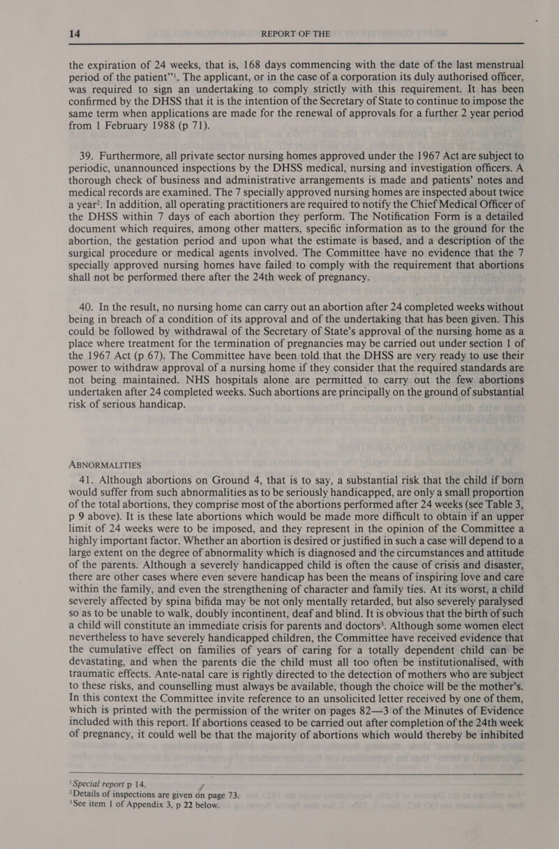  the expiration of 24 weeks, that is, 168 days commencing with the date of the last menstrual period of the patient’’'. The applicant, or in the case of a corporation its duly authorised officer, was required to sign an undertaking to comply strictly with this requirement. It has been confirmed by the DHSS that it is the intention of the Secretary of State to continue to impose the same term when applications are made for the renewal of approvals for a further 2 year period from 1 February 1988 (p 71). 39. Furthermore, all private sector nursing homes approved under the 1967 Act are subject to periodic, unannounced inspections by the DHSS medical, nursing and investigation officers. A thorough check of business and administrative arrangements is made and patients’ notes and medical records are examined. The 7 specially approved nursing homes are inspected about twice a year’. In addition, all operating practitioners are required to notify the Chief Medical Officer of the DHSS within 7 days of each abortion they perform. The Notification Form is a detailed document which requires, among other matters, specific information as to the ground for the abortion, the gestation period and upon what the estimate is based, and a description of the surgical procedure or medical agents involved. The Committee have no evidence that the 7 specially approved nursing homes have failed to comply with the requirement that abortions shall not be performed there after the 24th week of pregnancy. 40. In the result, no nursing home can carry out an abortion after 24 completed weeks without being in breach of a condition of its approval and of the undertaking that has been given. This could be followed by withdrawal of the Secretary of State’s approval of the nursing home as a place where treatment for the termination of pregnancies may be carried out under section | of the 1967 Act (p 67). The Committee have been told that the DHSS are very ready to use their power to withdraw approval of a nursing home if they consider that the required standards are not being maintained. NHS hospitals alone are permitted to carry out the few abortions undertaken after 24 completed weeks. Such abortions are principally on the ground of substantial risk of serious handicap. ABNORMALITIES 41. Although abortions on Ground 4, that is to say, a substantial risk that the child if born would suffer from such abnormalities as to be seriously handicapped, are only a small proportion of the total abortions, they comprise most of the abortions performed after 24 weeks (see Table 3, p 9 above). It is these late abortions which would be made more difficult to obtain if an upper limit of 24 weeks were to be imposed, and they represent in the opinion of the Committee a highly important factor. Whether an abortion is desired or justified in such a case will depend to a large extent on the degree of abnormality which is diagnosed and the circumstances and attitude of the parents. Although a severely handicapped child is often the cause of crisis and disaster, there are other cases where even severe handicap has been the means of inspiring love and care within the family, and even the strengthening of character and family ties. At its worst, a child severely affected by spina bifida may be not only mentally retarded, but also severely paralysed so as to be unable to walk, doubly incontinent, deaf and blind. It is obvious that the birth of such a child will constitute an immediate crisis for parents and doctors?. Although some women elect nevertheless to have severely handicapped children, the Committee have received evidence that the cumulative effect on families of years of caring for a totally dependent child can be devastating, and when the parents die the child must all too often be institutionalised, with traumatic effects. Ante-natal care is rightly directed to the detection of mothers who are subject to these risks, and counselling must always be available, though the choice will be the mother’s. In this context the Committee invite reference to an unsolicited letter received by one of them, which is printed with the permission of the writer on pages 82—3 of the Minutes of Evidence included with this report. If abortions ceased to be carried out after completion of the 24th week of pregnancy, it could well be that the majority of abortions which would thereby be inhibited  ' Special report p 14. 7 *Details of inspections are given on page 73. &gt;See item 1 of Appendix 3, p 22 below.