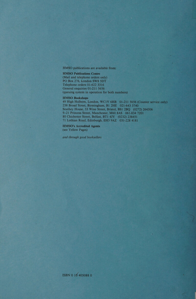  ttt : HMSO paehiatoine are available from: HMSO Publications Centre (Mail and telephone ordersonly) = PO Box 276, London SW8 5DT Neh Telephone orders 01-622 3316 General enquiries 01-211 5656 (queuing system in operation for both numbers) HMSO Bookshops : es 49 High Holborn, London, wciv 6HB 01-211 5656 (Counter s 258 Broad Street, Birmingham, B1 2HE 021-643 3740 — Southey House, 33 Wine Street, Bristol, BS1 2BQ (0272) 264306 9-21 Princess Street, Manchester, M60 8AS 061-834 7201, bey 80 Chichester Street, Belfast, BT1 4JY (0232) 238451 71 Lothian Road, Edinburgh, EH3 9AZ 031-228 4181 HMSO’s Accredited Agents (see Yellow Pages) ;    and through good booksellers  Pt ISBN 0 18 405088 0