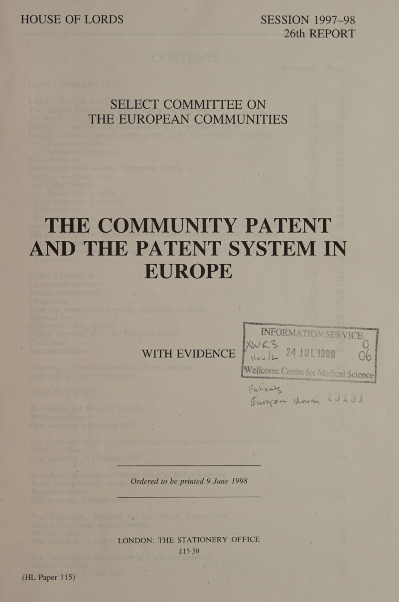 HOUSE OF LORDS : SESSION 1997-98 26th REPORT SELECT COMMITTEE ON THE EUROPEAN COMMUNITIES THE COMMUNITY PATENT AND THE PATENT SYSTEM IN EUROPE fea: EE EE INFORW AVE W/E : /\ 2? a 7 VY Nes &gt; WITH EVIDENCE I ar oA TI i +E 17 on i Wellcome | | ee x ee a = Wake Wh Cc ; , PAC ta ae Pied Sr, Ly he \ Ordered to be printed 9 June 1998 LONDON: THE STATIONERY OFFICE £15-50 (HL Paper 115)