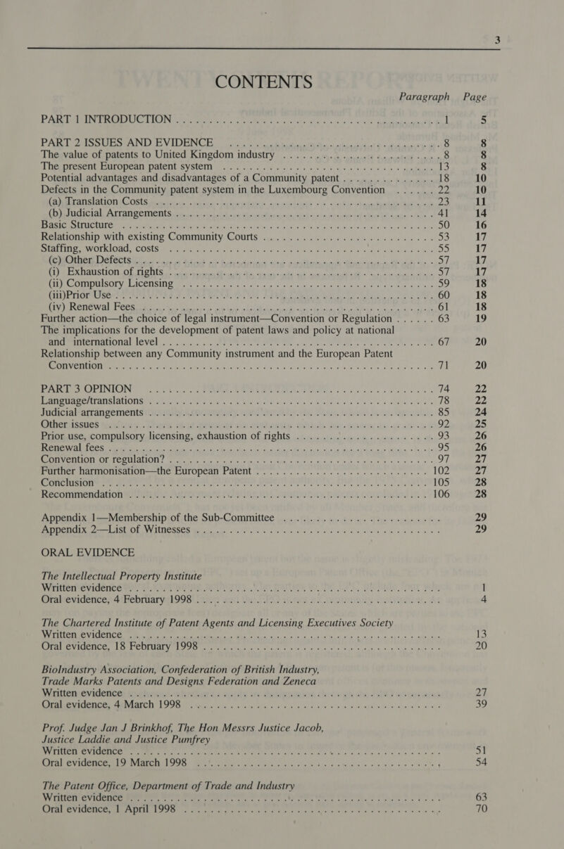 CONTENTS Paragraph PP re EFRON ets RW hon gs aie dla’ a ym yo -sPivts del egonane ty £ l PACE Le dcees Were RPL VIE a ae ae 8 Thegvalue of patents to United Kingdom industry. oi... py. ae -yseres ch Snerateel cies 8 se ae Kee RINER A EMCTAT SVQUPTIE SV OUOTIL chats 6 nay) fs hE Nik n os) ok 4 Bt edu aod, ku #58, %) gapdaeete 13 Potential advantages and disadvantages of a Community patent.............. 18 Defects in the Community patent system in the Luxembourg Convention ...... ody fie ra SI RAL TA CSCS alii ©, ahve dt barbie h ascaiiaiiaktis” 5 &lt;qzabio\Acaeteadaip hidlacead 23 AEN RR STS ELECTION Se a eR ass EN oa i sch ite eabine tt Leeda, sdb a 4] Pa MEe ALEC ANTM Nat reeMe is Oo Sei nits, Stee 288 a saltiar cS aR N a oe ho ak pleaded odio Lolo Wa. k DO ial Bs 50 Remtionsnip with existing Community: Counts igen uu 5. ops tos KBr le ewes 53 Sto Vay fre Ta Cae tps ak Pin pias ie FF Qe eid Oe as etre ea Wea ere 55 oo ET AUPE E 0) eg an A SO a np oe Dee TN Tenn gy eS Pe af) MN DENA TES Ta Tah Ga 1S 1 Fahl aR eR RR PER RRR! LAP “Ga a IE i SIM SDOIROT LCE TSI Rie se gee picket erate ie or a Hes at, eee as 59 CLI PTIGI UP COe Pee LTRS FF ee FIM Ce ee 60 ely RASC eS UDB Clee scl. PE Roig ane ee eS Ee NR RO RE APPR EY aE Bee FEA! 61 Further action—the choice of legal instrument—Convention or Regulation...... 63 The implications for the development of patent laws and policy at national Rimr eI AOL JOVEN. ais an: Ae ee ee Me ae Pee a ee 67 Relationship between any Community instrument and the European Patent eae SRO PR i ts GR nL eh AR Leg oe MOE Ge Cate es ee FR 71 SECM EAOELINICIING (2.00, bscgt co PEROA LE COW MEIER SR Te oe ls ollie Shee 74 NaI REMC IEE AAU Pennie) ee ee re tenth itt cased vie oe Wi eIB aisle Aone he 2 captors otal. 78 JICMCIA MAST ATIDOIMETIIS Lite a ky si Cay. Sie ey ad, ewes alls oealal 85 Spememinsues teaeihosy: . Lbere: is ot ehsces sir etchowity. wshidcle beer nenewisy de ge ae ace 8 92 Rnonuse. ccompulsoryelicensing, exhaustion Of rights . (i160) ser «pair hy ee yiewsnene «pm oh 93 ed Ne is ata a be a 95 ood SO EAB Wed el yf] DRM ot aii Saati aie pare ami sen, A area arena oy Porier Narnomisdion——tle CULOPcall FaLeMl . yk ee te ee ee 102 Pe eS alee Bla rca IB 5 tase og rh ak ror aI ie A kA oe Le 105 Reco rinitiatiin wt Ger Aerociens TAINS. 1h Unity RaloMs Garctaed on 3 106 Appendix A]-~Membership;of the Sub-Committee opr thet seeder re PAeoapetces fe CO EES Ee LEE CUS, Se a a tee ORAL EVIDENCE The Intellectual Property Institute Witter evicenee ey |), SA big APINOI YW ue Parts, tO. Te ok, Gite our Why mramevicences 4hebriary Loos! inion and the SPO ismod a Cosannimy costitetion, At The Chartered Institute of Patent Agents and Licensing Executives Society SOTO IS Te ee RO RE OER Oe pe ps FRU aa a ree Pe ge We we ital ps egg ROME RCA he Ly Yar ME Calabash PRR IR og une a td ea AR Biolndustry Association, Confederation of British Industry, Trade Marks Patents and Designs Federation and Zeneca Ryrittemev Mletion: nchooscehother ia souly by Hetigninion this wate GP) on seains RAPIER OMG TOTS S LU aero a At aie ook LEG cn ve. Sov wb redeite MLaprat®. oh we Prof. Judge Jan J Brinkhof, The Hon Messrs Justice Jacob, Justice Laddie and Justice Pumfrey pppoe) J cs hopke gog. Saughihalee ee th ei ie sl en a ao beaiadls 4° Maa tl ahaa een ana eee Bote ie SO ONE MS Ree ee ne! Pee = Lr The Patent Office, Department of Trade and Industry We ee ey Re et ree eee eee a Sc ge OY ee ee Coe ake eG ee bees Cee ee a UE Ss Ot re erly ce ea yh Alek alee 64 a8 9 Wl eins 8 eos eye  — 13 20 oe | 39 5] 54 63 70