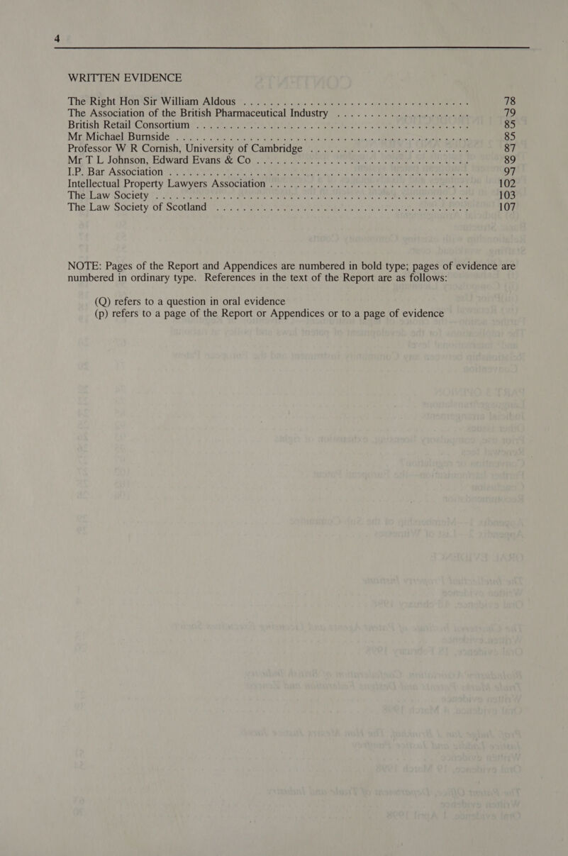 WRITTEN EVIDENCE TheRight Hon*sir’ WilliamiAldons ©) csi cw ars) ome 5 y+ terials ere eee 78 The Association of the British Pharmaceutical Industry .................... 19 Butish-Retail ‘Consortramiy 7 Svea soe, antes ss Wor eee 85 Mg Michael: Biresides 055.) ORs aa ore ea NM ee | AMR Reena aes 85 Professor: WR Goris, UMIVersity Ol Calnuticee (lr. emer cise, noon tan 87 Me TL Johnson; Eawntd. Evans: @iCor i eee oe ee i ere ek ee 89 LP. Bar ASsociation Wr Want ce a ace tear ie sa lcte Lenten ate star iin eee pet ty ve Intellectual Property. Lawyers: ASsociguon + 2 cee a a Mert eee ee mee 102 The; Law Society to) tokcrasets a ae ee ee et SU te en eg nee ee peak te oat 103 The, Law Sdetety of Seatac o irtacgre te eters tee saris talor eh ee ce ees ee 107 NOTE: Pages of the Report and Appendices are numbered in bold type; pages of evidence are numbered in ordinary type. References in the text of the Report are as follows: (Q) refers to a question in oral evidence (p) refers to a page of the Report or Appendices or to a page of evidence