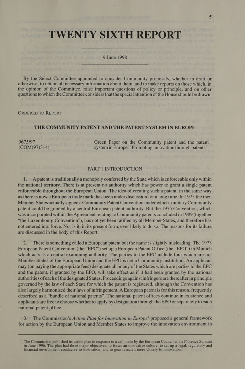 TWENTY SIXTH REPORT By the Select Committee appointed to consider Community proposals, whether in draft or otherwise, to obtain all necessary information about them, and to make reports on those which, in the opinion of the Committee, raise important questions of policy or principle, and on other questions to which the Committee considers that the special attention of the House should be drawn. ORDERED TO REPORT THE COMMUNITY PATENT AND THE PATENT SYSTEM IN EUROPE 9675/97 Green Paper on the Community patent and the patent (COM(97)314) system in Europe: Promoting innovation through patents. PART | INTRODUCTION 1. Apatent is traditionally a monopoly conferred by the State which is enforceable only within the national territory. There is at present no authority which has power to grant a single patent enforceable throughout the European Union. The idea of creating such a patent, in the same way as there is now a European trade mark, has been under discussion for a long time. In 1975 the then Member States actually signed aCommunity Patent Convention under which a unitary Community patent could be granted by a central European patent authority. But the 1975 Convention, which was incorporated within the Agreement relating to Community patents concluded in 1989 (together “the Luxembourg Convention”), has not yet been ratified by all Member States, and therefore has not entered into force. Nor is it, in its present form, ever likely to do so. The reasons for its failure are discussed in the body of this Report. 2. There is something called a European patent but the name is slightly misleading. The 1973 European Patent Convention (the “EPC”) set up a European Patent Office (the “EPO’’) in Munich which acts as a central examining authority. The parties to the EPC include four which are not Member States of the European Union and the EPO is not a Community institution. An applicant may (on paying the appropriate fees) designate all or any of the States which are parties to the EPC and the patent, if granted by the EPO, will take effect as if it had been granted by the national authorities of each of the designated States. Proceedings against infringers are thereafter in principle governed by the law of each State for which the patent is registered, although the Convention has also largely harmonised their laws of infringement. A European patent is for this reason, frequently described as a “bundle of national patents”. The national patent offices continue in existence and applicants are free to choose whether to apply by designation through the EPO or separately to each national patent office. 3. The Commission’s Action Plan for Innovation in Europe’ proposed a general framework for action by the European Union and Member States to improve the innovation environment in ' The Commission published its action plan in response to a call made by the European Council at the Florence Summit in June 1996. The plan had three major objectives: to foster an innovative culture; to set up a legal, regulatory and financial environment conducive to innovation; and to gear research more closely to innovation.
