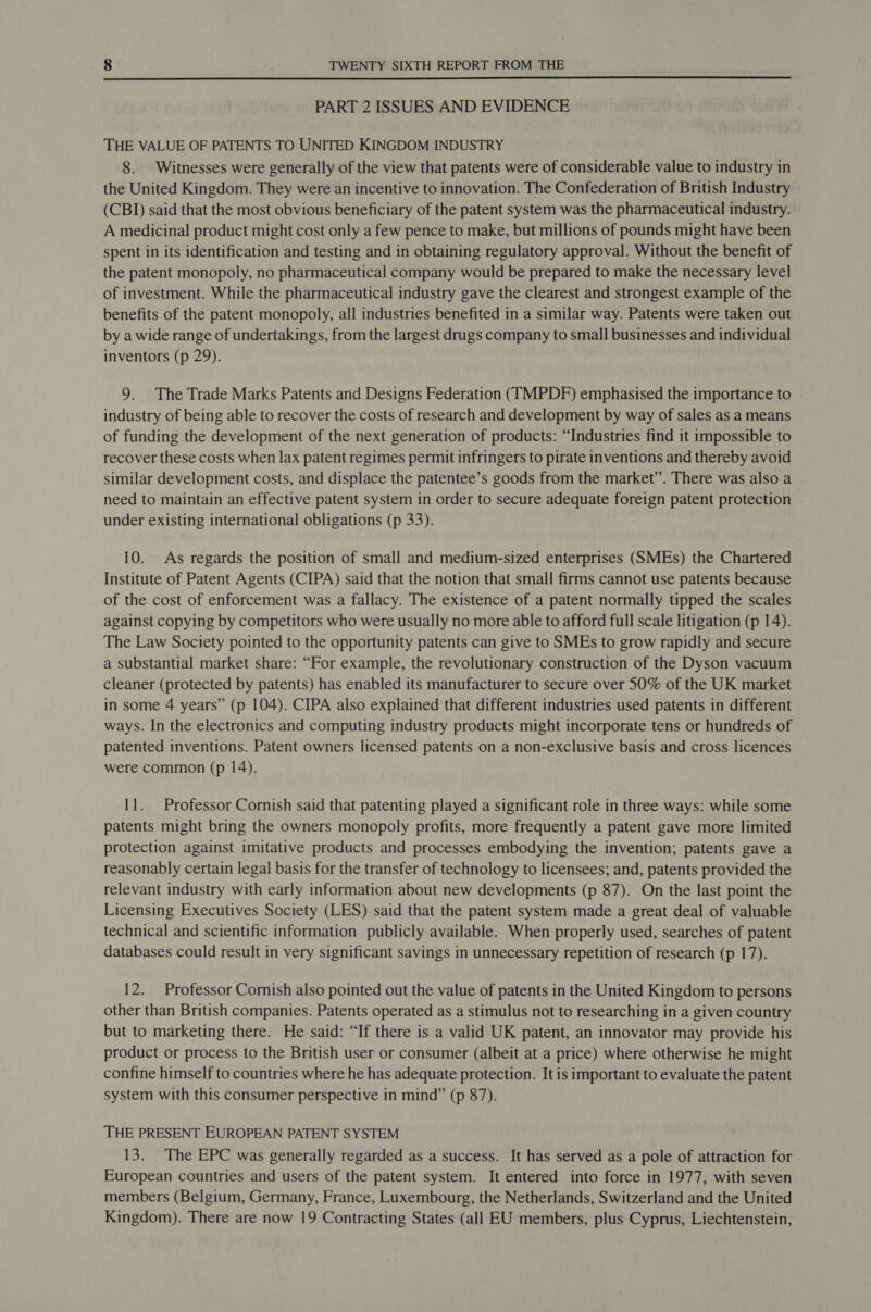  PART 2 ISSUES AND EVIDENCE THE VALUE OF PATENTS TO UNITED KINGDOM INDUSTRY 8. Witnesses were generally of the view that patents were of considerable value to industry in the United Kingdom. They were an incentive to innovation. The Confederation of British Industry (CBI) said that the most obvious beneficiary of the patent system was the pharmaceutical industry. A medicinal product might cost only a few pence to make, but millions of pounds might have been spent in its identification and testing and in obtaining regulatory approval. Without the benefit of the patent monopoly, no pharmaceutical company would be prepared to make the necessary level of investment. While the pharmaceutical industry gave the clearest and strongest example of the benefits of the patent monopoly, all industries benefited in a similar way. Patents were taken out by a wide range of undertakings, from the largest drugs company to small businesses and individual inventors (p 29). 9. The Trade Marks Patents and Designs Federation (TMPDF) emphasised the importance to industry of being able to recover the costs of research and development by way of sales as a means of funding the development of the next generation of products: “Industries find it impossible to recover these costs when lax patent regimes permit infringers to pirate inventions and thereby avoid similar development costs, and displace the patentee’s goods from the market”. There was also a need to maintain an effective patent system in order to secure adequate foreign patent protection under existing international obligations (p 33). 10. As regards the position of small and medium-sized enterprises (SMEs) the Chartered Institute of Patent Agents (CIPA) said that the notion that small firms cannot use patents because of the cost of enforcement was a fallacy. The existence of a patent normally tipped the scales against copying by competitors who were usually no more able to afford full scale litigation (p 14). The Law Society pointed to the opportunity patents can give to SMEs to grow rapidly and secure a substantial market share: “For example, the revolutionary construction of the Dyson vacuum cleaner (protected by patents) has enabled its manufacturer to secure over 50% of the UK market in some 4 years” (p 104). CIPA also explained that different industries used patents in different ways. In the electronics and computing industry products might incorporate tens or hundreds of patented inventions. Patent owners licensed patents on a non-exclusive basis and cross licences were common (p 14). 11. Professor Cornish said that patenting played a significant role in three ways: while some patents might bring the owners monopoly profits, more frequently a patent gave more limited protection against imitative products and processes embodying the invention; patents gave a reasonably certain legal basis for the transfer of technology to licensees; and, patents provided the relevant industry with early information about new developments (p 87). On the last point the Licensing Executives Society (LES) said that the patent system made a great deal of valuable technical and scientific information publicly available. When properly used, searches of patent databases could result in very significant savings in unnecessary repetition of research (p 17). 12. Professor Cornish also pointed out the value of patents in the United Kingdom to persons other than British companies. Patents operated as a stimulus not to researching in a given country but to marketing there. He said: “If there is a valid UK patent, an innovator may provide his product or process to the British user or consumer (albeit at a price) where otherwise he might confine himself to countries where he has adequate protection. It is important to evaluate the patent system with this consumer perspective in mind” (p 87). THE PRESENT EUROPEAN PATENT SYSTEM 13. The EPC was generally regarded as a success. It has served as a pole of attraction for European countries and users of the patent system. It entered into force in 1977, with seven members (Belgium, Germany, France, Luxembourg, the Netherlands, Switzerland and the United Kingdom). There are now 19 Contracting States (all EU members, plus Cyprus, Liechtenstein,