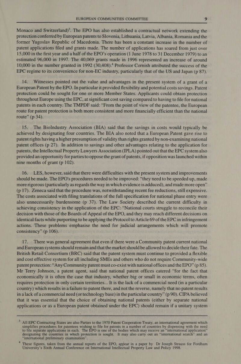  Monaco and Switzerland)’. The EPO has also established a contractual network extending the protection conferred by European patents to Slovenia, Lithuania, Latvia, Albania, Romania and the former Yugoslav Republic of Macedonia. There has been a constant increase in the number of patent applications filed and grants made. The number of applications has soared from just over 15,000 in the first year and a half of the EPO’s operation (1 June 1978 to 31 December 1979) to an estimated 96,000 in 1997. The 40,069 grants made in 1996 represented an increase of around 10,000 in the number granted in 1992 (30,408).* Professor Cornish attributed the success of the EPC regime to its convenience for non-EC industry, particularly that of the US and Japan (p 87). 14. Witnesses pointed out the value and advantages in the present system of a grant of a European Patent by the EPO. In particular it provided flexibility and potential costs savings. Patent protection could be sought for one or more Member States. Applicants could obtain protection throughout Europe using the EPC, at significant cost saving compared to having to file for national patents in each country. The TMPDF said: “From the point of view of the patentee, the European route for patent protection is both more consistent and more financially efficient than the national route” (p 34). 15. The Biolndustry Association (BIA) said that the savings in costs would typically be achieved by designating four countries. The BIA also noted that a European Patent gave rise to patent rights having a higher presumption of validity than rights granted by non-examining national patent offices (p 27). In addition to savings and other advantages relating to the application for patents, the Intellectual Property Lawyers Association (IPLA) pointed out that the EPC system also provided an opportunity for parties to oppose the grant of patents, if opposition was launched within nine months of grant (p 102). 16. LES, however, said that there were difficulties with the present system and improvements should be made. The EPO's procedures needed to be improved: “they need to be speeded up, made more rigorous (particularly as regards the way in which evidence is adduced), and made more open”’ (p 17). Zeneca said that the procedure was, notwithstanding recent fee reductions, still expensive. The costs associated with filing translations of the full specification for national phase entry were also unnecessarily burdensome (p 37). The Law Society described the current difficulty in achieving consistency in the application of the EPC: “National courts struggle to reconcile their decision with those of the Boards of Appeal of the EPO, and they may reach different decisions on identical facts while purporting to be applying the Protocol to Article 69 of the EPC in infringement actions. These problems emphasise the need for judicial arrangements which will promote consistency” (p 106). 17. There was general agreement that even if there were a Community patent current national and European systems should remain and that the market should be allowed to decide their fate. The British Retail Consortium (BRC) said that the patent system must continue to provided a flexible and cost effective system for all including SMEs and others who do not require Community-wide patent protection: “Any Community patent must co-exist with national offices and the EPO” (p 85). Mr Terry Johnson, a patent agent, said that national patent offices catered “for the fact that economically it is often the case that industry, whether big or small in economic terms, often requires protection in only certain territories... It is the lack of a commercial need (in a particular country) which results in a failure to patent there, and not the reverse, namely that no patent results ina lack of acommercial need (or technology base) in the particular country” (p 90). CIPA believed that it was essential that the choice of obtaining national patents (either by separate national applications or as a European patent obtained under the EPC) should remain if a unitary system All EPC Contracting States are also Parties to the 1970 Patent Cooperation Treaty, an international agreement which simplifies procedures for patentees wishing to file for patents in a number of countries by dispensing with the need to file separate applications in each. The EPO is one of the bodies which may receive an “international application” designating the countries in which protection is sought. It may also carry out an “international search” and an “international preliminary examination”. * These figures, taken from the annual reports of the EPO, appear in a paper by Dr Joseph Strauss for Fordham University’s Sixth Annual Conference on International Intellectual Property Law and Policy 1998.