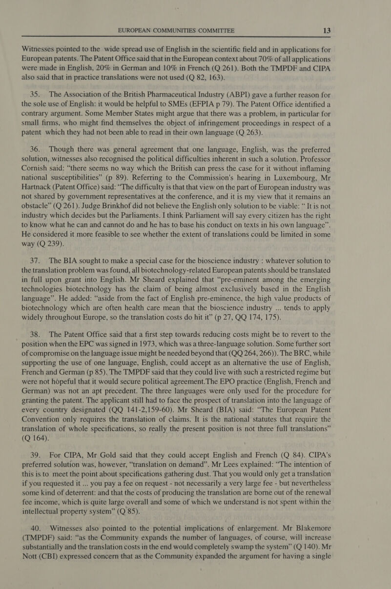  Witnesses pointed to the wide spread use of English in the scientific field and in applications for European patents. The Patent Office said that in the European context about 70% of all applications were made in English, 20% in German and 10% in French (Q 261). Both the TMPDF and CIPA also said that in practice translations were not used (Q 82, 163). 35. The Association of the British Pharmaceutical Industry (ABPI) gave a further reason for the sole use of English: it would be helpful to SMEs (EFPIA p 79). The Patent Office identified a contrary argument. Some Member States might argue that there was a problem, in particular for small firms, who might find themselves the object of infringement proceedings in respect of a patent which they had not been able to read in their own language (Q 263). 36. Though there was general agreement that one language, English, was the preferred solution, witnesses also recognised the political difficulties inherent in such a solution. Professor Cornish said: “there seems no way which the British can press the case for it without inflaming national susceptibilities” (p 89). Referring to the Commission's hearing in Luxembourg, Mr Hartnack (Patent Office) said: “The difficulty is that that view on the part of European industry was not shared by government representatives at the conference, and it is my view that it remains an obstacle” (Q 261). Judge Brinkhof did not believe the English only solution to be viable: “ It is not industry which decides but the Parliaments. I think Parliament will say every citizen has the right to know what he can and cannot do and he has to base his conduct on texts in his own language”. He considered it more feasible to see whether the extent of translations could be limited in some way (Q 239). 37. The BIA sought to make a special case for the bioscience industry : whatever solution to the translation problem was found, all biotechnology-related European patents should be translated in full upon grant into English. Mr Sheard explained that “pre-eminent among the emerging technologies biotechnology has the claim of being almost exclusively based in the English language”. He added: “aside from the fact of English pre-eminence, the high value products of biotechnology which are often health care mean that the bioscience industry ... tends to apply widely throughout Europe, so the translation costs do hit it” (p 27, QQ 174, 175). : 38. The Patent Office said that a first step towards reducing costs might be to revert to the position when the EPC was signed in 1973, which was a three-language solution. Some further sort of compromise on the language issue might be needed beyond that (QQ 264, 266)). The BRC, while supporting the use of one language, English, could accept as an alternative the use of English, French and German (p 85). The TMPDF said that they could live with such a restricted regime but were not hopeful that it would secure political agreement.The EPO practice (English, French and German) was not an apt precedent. The three languages were only used for the procedure for granting the patent. The applicant still had to face the prospect of translation into the language of every country designated (QQ 141-2,159-60). Mr Sheard (BIA) said: “The European Patent Convention only requires the translation of claims. It is the national statutes that require the translation of whole specifications, so really the present position is not three full translations” (Q 164). 39. For CIPA, Mr Gold said that they could accept English and French (Q 84). CIPA's preferred solution was, however, “translation on demand”. Mr Lees explained: “The intention of this is to meet the point about specifications gathering dust. That you would only get a translation if you requested it ... you pay a fee on request - not necessarily a very large fee - but nevertheless some kind of deterrent: and that the costs of producing the translation are borne out of the renewal fee income, which is quite large overall and some of which we understand is not spent within the intellectual property system” (Q 85). 40. Witnesses also pointed to the potential implications of enlargement. Mr Blakemore (TMPDF) said: “as the Community expands the number of languages, of course, will increase substantially and the translation costs in the end would completely swamp the system” (Q 140). Mr Nott (CBI) expressed concern that as the Community expanded the argument for having a single