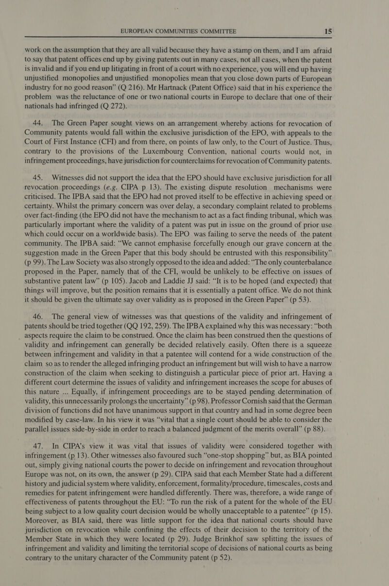  work on the assumption that they are all valid because they have a stamp on them, and I am afraid to say that patent offices end up by giving patents out in many cases, not all cases, when the patent is invalid and if you end up litigating in front of a court with no experience, you will end up having unjustified monopolies and unjustified monopolies mean that you close down parts of European industry for no good reason” (Q 216). Mr Hartnack (Patent Office) said that in his experience the problem was the reluctance of one or two national courts in Europe to declare that one of their nationals had infringed (Q 272). 44. The Green Paper sought views on an arrangement whereby actions for revocation of Community patents would fall within the exclusive jurisdiction of the EPO, with appeals to the Court of First Instance (CFI) and from there, on points of law only, to the Court of Justice. Thus, contrary to the provisions of the Luxembourg Convention, national courts would not, in infringement proceedings, have jurisdiction for counterclaims for revocation of Community patents. 45. Witnesses did not support the idea that the EPO should have exclusive jurisdiction for all revocation proceedings (e.g. CIPA p 13). The existing dispute resolution mechanisms were criticised. The IPBA said that the EPO had not proved itself to be effective in achieving speed or certainty. Whilst the primary concern was over delay, a secondary complaint related to problems over fact-finding (the EPO did not have the mechanism to act as a fact finding tribunal, which was particularly important where the validity of a patent was put in issue on the ground of prior use which could occur on a worldwide basis). The EPO was failing to serve the needs of the patent community. The IPBA said: “We cannot emphasise forcefully enough our grave concern at the suggestion made in the Green Paper that this body should be entrusted with this responsibility” (p 99). The Law Society was also strongly opposed to the idea and added: “The only counterbalance proposed in the Paper, namely that of the CFI, would be unlikely to be effective on issues of substantive patent law” (p 105). Jacob and Laddie JJ said: “It is to be hoped (and expected) that things will improve, but the position remains that it is essentially a patent office. We do not think it should be given the ultimate say over validity as is proposed in the Green Paper” (p 53). 46. The general view of witnesses was that questions of the validity and infringement of patents should be tried together (QQ 192, 259). The IPBA explained why this was necessary: “both aspects require the claim to be construed. Once the claim has been construed then the questions of validity and infringement can generally be decided relatively easily. Often there is a squeeze between infringement and validity in that a patentee will contend for a wide construction of the claim so as to render the alleged infringing product an infringement but will wish to have a narrow construction of the claim when seeking to distinguish a particular piece of prior art. Having a different court determine the issues of validity and infringement increases the scope for abuses of this nature ... Equally, if infringement proceedings are to be stayed pending determination of validity, this unnecessarily prolongs the uncertainty” (p 98). Professor Cornish said that the German division of functions did not have unanimous support in that country and had in some degree been modified by case-law. In his view it was “vital that a single court should be able to consider the parallel issues side-by-side in order to reach a balanced judgment of the merits overall” (p 88). 47. In CIPA’s view it was vital that issues of validity were considered together with infringement (p 13). Other witnesses also favoured such “one-stop shopping” but, as BIA pointed out, simply giving national courts the power to decide on infringement and revocation throughout Europe was not, on its own, the answer (p 29). CIPA said that each Member State had a different history and judicial system where validity, enforcement, formality/procedure, timescales, costs and remedies for patent infringement were handled differently. There was, therefore, a wide range of effectiveness of patents throughout the EU: “To run the risk of a patent for the whole of the EU being subject to a low quality court decision would be wholly unacceptable to a patentee” (p 15). Moreover, as BIA said, there was little support for the idea that national courts should have jurisdiction on revocation while confining the effects of their decision to the territory of the Member State in which they were located (p 29). Judge Brinkhof saw splitting the issues of infringement and validity and limiting the territorial scope of decisions of national courts as being contrary to the unitary character of the Community patent (p 52).