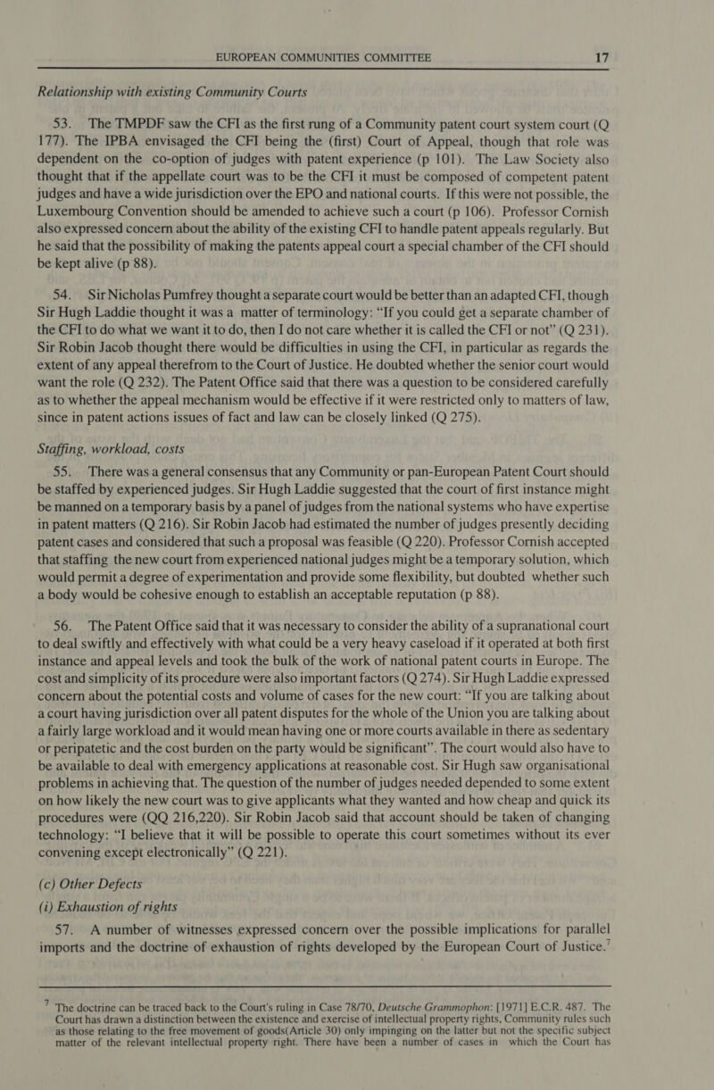  Relationship with existing Community Courts 53. The TMPDF saw the CFI as the first rung of a Community patent court system court (Q 177). The IPBA envisaged the CFI being the (first) Court of Appeal, though that role was dependent on the co-option of judges with patent experience (p 101). The Law Society also thought that if the appellate court was to be the CFI it must be composed of competent patent judges and have a wide jurisdiction over the EPO and national courts. If this were not possible, the Luxembourg Convention should be amended to achieve such a court (p 106). Professor Cornish also expressed concern about the ability of the existing CFI to handle patent appeals regularly. But he said that the possibility of making the patents appeal court a special chamber of the CFI should be kept alive (p 88). 54. SirNicholas Pumfrey thought a separate court would be better than an adapted CFI, though Sir Hugh Laddie thought it was a matter of terminology: “If you could get a separate chamber of the CFI to do what we want it to do, then I do not care whether it is called the CFI or not” (Q 231). Sir Robin Jacob thought there would be difficulties in using the CFI, in particular as regards the extent of any appeal therefrom to the Court of Justice. He doubted whether the senior court would want the role (Q 232). The Patent Office said that there was a question to be considered carefully as to whether the appeal mechanism would be effective if it were restricted only to matters of law, since in patent actions issues of fact and law can be closely linked (Q 275). Staffing, workload, costs 55. There was a general consensus that any Community or pan-European Patent Court should be staffed by experienced judges. Sir Hugh Laddie suggested that the court of first instance might be manned on a temporary basis by a panel of judges from the national systems who have expertise in patent matters (Q 216). Sir Robin Jacob had estimated the number of judges presently deciding patent cases and considered that such a proposal was feasible (Q 220). Professor Cornish accepted that staffing the new court from experienced national judges might be a temporary solution, which would permit a degree of experimentation and provide some flexibility, but doubted whether such a body would be cohesive enough to establish an acceptable reputation (p 88). 56. The Patent Office said that it was necessary to consider the ability of a supranational court to deal swiftly and effectively with what could be a very heavy caseload if it operated at both first instance and appeal levels and took the bulk of the work of national patent courts in Europe. The cost and simplicity of its procedure were also important factors (Q 274). Sir Hugh Laddie expressed concern about the potential costs and volume of cases for the new court: “If you are talking about a court having jurisdiction over all patent disputes for the whole of the Union you are talking about a fairly large workload and it would mean having one or more courts available in there as sedentary or peripatetic and the cost burden on the party would be significant”. The court would also have to be available to deal with emergency applications at reasonable cost. Sir Hugh saw organisational problems in achieving that. The question of the number of judges needed depended to some extent on how likely the new court was to give applicants what they wanted and how cheap and quick its procedures were (QQ 216,220). Sir Robin Jacob said that account should be taken of changing technology: “I believe that it will be possible to operate this court sometimes without its ever convening except electronically” (Q 221). (c) Other Defects (i) Exhaustion of rights 57. A number of witnesses expressed concern over the possible implications for parallel imports and the doctrine of exhaustion of rights developed by the European Court of Justice.’ 7 The doctrine can be traced back to the Court's ruling in Case 78/70, Deutsche Grammophon: [1971] E.C.R. 487. The Court has drawn a distinction between the existence and exercise of intellectual property rights, Community rules such as those relating to the free movement of goods(Article 30) only impinging on the latter but not the specific subject matter of the relevant intellectual property right. There have been a number of cases in’ which the Court has