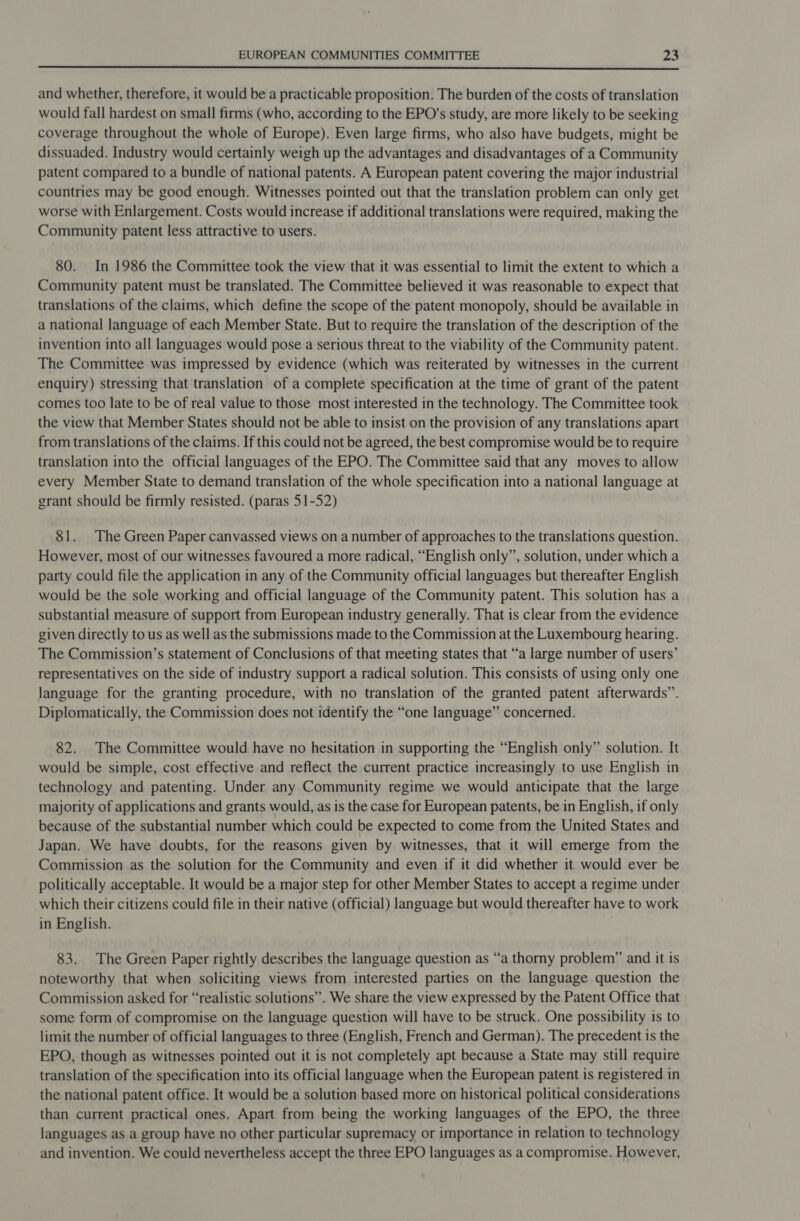  and whether, therefore, it would be a practicable proposition. The burden of the costs of translation would fall hardest on small firms (who, according to the EPO's study, are more likely to be seeking coverage throughout the whole of Europe). Even large firms, who also have budgets, might be dissuaded. Industry would certainly weigh up the advantages and disadvantages of a Community patent compared to a bundle of national patents. A European patent covering the major industrial countries may be good enough. Witnesses pointed out that the translation problem can only get worse with Enlargement. Costs would increase if additional translations were required, making the Community patent less attractive to users. 80. In 1986 the Committee took the view that it was essential to limit the extent to which a Community patent must be translated. The Committee believed it was reasonable to expect that translations of the claims, which define the scope of the patent monopoly, should be available in a national language of each Member State. But to require the translation of the description of the invention into all languages would pose a serious threat to the viability of the Community patent. The Committee was impressed by evidence (which was reiterated by witnesses in the current enquiry) stressing that translation of a complete specification at the time of grant of the patent comes too late to be of real value to those most interested in the technology. The Committee took the view that Member States should not be able to insist on the provision of any translations apart from translations of the claims. If this could not be agreed, the best compromise would be to require translation into the official languages of the EPO. The Committee said that any moves to allow every Member State to demand translation of the whole specification into a national language at grant should be firmly resisted. (paras 51-52) 81. The Green Paper canvassed views on a number of approaches to the translations question. However, most of our witnesses favoured a more radical, “English only”, solution, under which a party could file the application in any of the Community official languages but thereafter English would be the sole working and official language of the Community patent. This solution has a substantial measure of support from European industry generally. That is clear from the evidence given directly to us as well as the submissions made to the Commission at the Luxembourg hearing. The Commission’s statement of Conclusions of that meeting states that “‘a large number of users’ representatives on the side of industry support a radical solution. This consists of using only one language for the granting procedure, with no translation of the granted patent afterwards”. Diplomatically, the Commission does not identify the “one language” concerned. 82. The Committee would have no hesitation in supporting the “English only” solution. It would be simple, cost effective and reflect the current practice increasingly to use English in technology and patenting. Under any Community regime we would anticipate that the large majority of applications and grants would, as is the case for European patents, be in English, if only because of the substantial number which could be expected to come from the United States and Japan. We have doubts, for the reasons given by witnesses, that it will emerge from the Commission as the solution for the Community and even if it did whether it would ever be politically acceptable. It would be a major step for other Member States to accept a regime under which their citizens could file in their native (official) language but would thereafter have to work in English. 83. The Green Paper rightly describes the language question as “a thorny problem” and it is noteworthy that when soliciting views from interested parties on the language question the Commission asked for “realistic solutions”. We share the view expressed by the Patent Office that some form of compromise on the language question will have to be struck. One possibility is to limit the number of official languages to three (English, French and German). The precedent is the EPO, though as witnesses pointed out it is not completely apt because a State may still require translation of the specification into its official language when the European patent is registered in the national patent office. It would be a solution based more on historical political considerations than current practical ones. Apart from being the working languages of the EPO, the three languages as a group have no other particular supremacy or importance in relation to technology and invention. We could nevertheless accept the three EPO languages as a compromise. However,