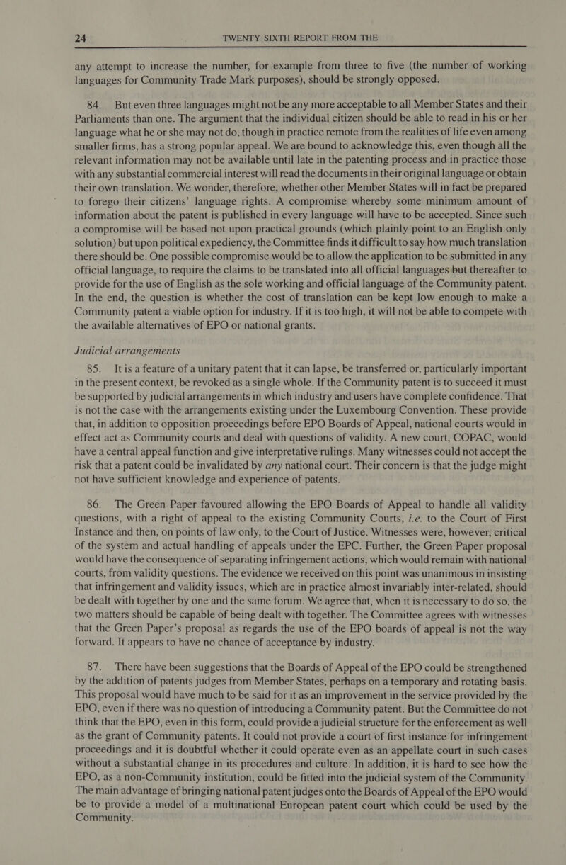  any attempt to increase the number, for example from three to five (the number of working languages for Community Trade Mark purposes), should be strongly opposed. 84. Buteven three languages might not be any more acceptable to all Member States and their Parliaments than one. The argument that the individual citizen should be able to read in his or her language what he or she may not do, though in practice remote from the realities of life even among smaller firms, has a strong popular appeal. We are bound to acknowledge this, even though all the relevant information may not be available until late in the patenting process and in practice those with any substantial commercial interest will read the documents in their original language or obtain their own translation. We wonder, therefore, whether other Member States will in fact be prepared to forego their citizens’ language rights. A compromise whereby some minimum amount of information about the patent is published in every language will have to be accepted. Since such a compromise will be based not upon practical grounds (which plainly point to an English only solution) but upon political expediency, the Committee finds it difficult to say how much translation there should be. One possible compromise would be to allow the application to be submitted in any official language, to require the claims to be translated into all official languages but thereafter to provide for the use of English as the sole working and official language of the Community patent. In the end, the question is whether the cost of translation can be kept low enough to make a Community patent a viable option for industry. If it is too high, it will not be able to compete with the available alternatives of EPO or national grants. Judicial arrangements 85. Itis a feature of a unitary patent that it can lapse, be transferred or, particularly important in the present context, be revoked as a single whole. If the Community patent is to succeed it must be supported by judicial arrangements in which industry and users have complete confidence. That is not the case with the arrangements existing under the Luxembourg Convention. These provide that, in addition to opposition proceedings before EPO Boards of Appeal, national courts would in effect act as Community courts and deal with questions of validity. A new court, COPAC, would have a central appeal function and give interpretative rulings. Many witnesses could not accept the risk that a patent could be invalidated by any national court. Their concern is that the judge might not have sufficient knowledge and experience of patents. 86. The Green Paper favoured allowing the EPO Boards of Appeal to handle all validity questions, with a right of appeal to the existing Community Courts, i.e. to the Court of First Instance and then, on points of law only, to the Court of Justice. Witnesses were, however, critical of the system and actual handling of appeals under the EPC. Further, the Green Paper proposal would have the consequence of separating infringement actions, which would remain with national courts, from validity questions. The evidence we received on this point was unanimous in insisting that infringement and validity issues, which are in practice almost invariably inter-related, should be dealt with together by one and the same forum. We agree that, when it is necessary to do so, the two matters should be capable of being dealt with together. The Committee agrees with witnesses that the Green Paper’s proposal as regards the use of the EPO boards of appeal is not the way forward. It appears to have no chance of acceptance by industry. 87. There have been suggestions that the Boards of Appeal of the EPO could be strengthened by the addition of patents judges from Member States, perhaps on a temporary and rotating basis. This proposal would have much to be said for it as an improvement in the service provided by the EPO, even if there was no question of introducing a Community patent. But the Committee do not think that the EPO, even in this form, could provide a judicial structure for the enforcement as well as the grant of Community patents. It could not provide a court of first instance for infringement proceedings and it is doubtful whether it could operate even as an appellate court in such cases without a substantial change in its procedures and culture. In addition, it is hard to see how the EPO, as a non-Community institution, could be fitted into the judicial system of the Community. The main advantage of bringing national patent judges onto the Boards of Appeal of the EPO would be to provide a model of a multinational European patent court which could be used by the Community.