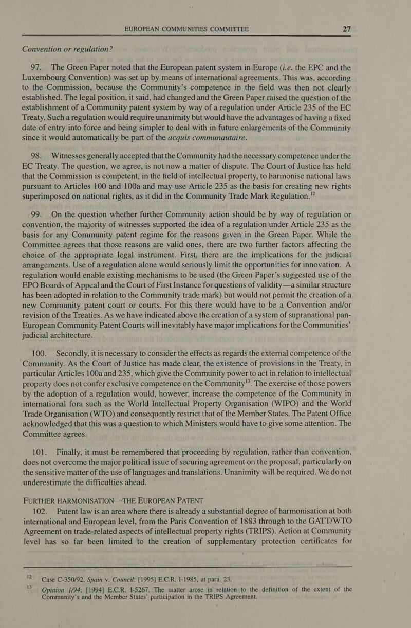  Convention or regulation? 97. The Green Paper noted that the European patent system in Europe (i.e. the EPC and the Luxembourg Convention) was set up by means of international agreements. This was, according to the Commission, because the Community’s competence in the field was then not clearly established. The legal position, it said, had changed and the Green Paper raised the question of the establishment of a Community patent system by way of a regulation under Article 235 of the EC Treaty. Such a regulation would require unanimity but would have the advantages of having a fixed date of entry into force and being simpler to deal with in future enlargements of the Community since it would automatically be part of the acquis communautaire. 98. Witnesses generally accepted that the Community had the necessary competence under the EC Treaty. The question, we agree, is not now a matter of dispute. The Court of Justice has held that the Commission is competent, in the field of intellectual property, to harmonise national laws pursuant to Articles 100 and 100a and may use Article 235 as the basis for creating new rights superimposed on national rights, as it did in the Community Trade Mark Regulation.’ 99. On the question whether further Community action should be by way of regulation or convention, the majority of witnesses supported the idea of a regulation under Article 235 as the basis for any Community patent regime for the reasons given in the Green Paper. While the Committee agrees that those reasons are valid ones, there are two further factors affecting the choice of the appropriate legal instrument. First, there are the implications for the judicial arrangements. Use of a regulation alone would seriously limit the opportunities for innovation. A regulation would enable existing mechanisms to be used (the Green Paper’s suggested use of the EPO Boards of Appeal and the Court of First Instance for questions of validity—a similar structure has been adopted in relation to the Community trade mark) but would not permit the creation of a new Community patent court or courts. For this there would have to be a Convention and/or revision of the Treaties. As we have indicated above the creation of a system of supranational pan- European Community Patent Courts will inevitably have major implications for the Communities’ judicial architecture. 100. Secondly, it is necessary to consider the effects as regards the external competence of the Community. As the Court of Justice has made clear, the existence of provisions in the Treaty, in particular Articles 100a and 235, which give the Community power to act in relation to intellectual property does not confer exclusive competence on the Community”’. The exercise of those powers by the adoption of a regulation would, however, increase the competence of the Community in international fora such as the World Intellectual Property Organisation (WIPO) and the World Trade Organisation (WTO) and consequently restrict that of the Member States. The Patent Office acknowledged that this was a question to which Ministers would have to give some attention. The Committee agrees. 101. Finally, it must be remembered that proceeding by regulation, rather than convention, does not overcome the major political issue of securing agreement on the proposal, particularly on the sensitive matter of the use of languages and translations. Unanimity will be required. We do not underestimate the difficulties ahead. FURTHER HARMONISATION—THE EUROPEAN PATENT 102. Patent law is an area where there is already a substantial degree of harmonisation at both international and European level, from the Paris Convention of 1883 through to the GATT/WTO Agreement on trade-related aspects of intellectual property rights (TRIPS). Action at Community level has so far been limited to the creation of supplementary protection certificates for 12 Case C-350/92, Spain v. Council: [1995] E.C.R. 1-1985, at para. 23. Opinion 1/94: [1994] E.C.R. 1-5267. The matter arose in relation to the definition of the extent of the Community’s and the Member States’ participation in the TRIPS Agreement. 13