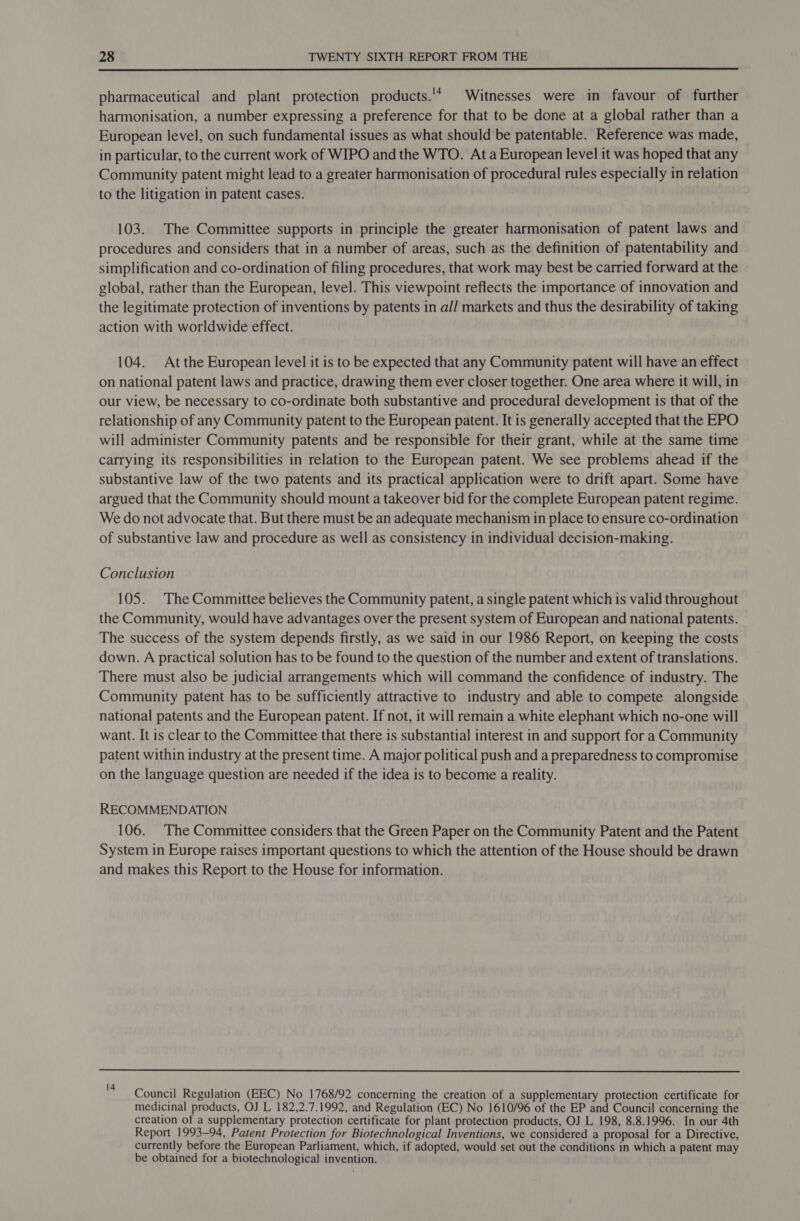  pharmaceutical and plant protection products.'* Witnesses were in favour of further harmonisation, a number expressing a preference for that to be done at a global rather than a European level, on such fundamental issues as what should be patentable. Reference was made, in particular, to the current work of WIPO and the WTO. Ata European level it was hoped that any Community patent might lead to a greater harmonisation of procedural rules especially in relation to the litigation in patent cases. 103. The Committee supports in principle the greater harmonisation of patent laws and procedures and considers that in a number of areas, such as the definition of patentability and simplification and co-ordination of filing procedures, that work may best be carried forward at the global, rather than the European, level. This viewpoint reflects the importance of innovation and the legitimate protection of inventions by patents in all markets and thus the desirability of taking action with worldwide effect. 104. Atthe European level it is to be expected that any Community patent will have an effect on national patent laws and practice, drawing them ever closer together. One area where it will, in our view, be necessary to co-ordinate both substantive and procedural development is that of the relationship of any Community patent to the European patent. It is generally accepted that the EPO will administer Community patents and be responsible for their grant, while at the same time carrying its responsibilities in relation to the European patent. We see problems ahead if the substantive law of the two patents and its practical application were to drift apart. Some have argued that the Community should mount a takeover bid for the complete European patent regime. We do not advocate that. But there must be an adequate mechanism in place to ensure co-ordination of substantive law and procedure as well as consistency in individual decision-making. Conclusion 105. The Committee believes the Community patent, a single patent which is valid throughout the Community, would have advantages over the present system of European and national patents. The success of the system depends firstly, as we said in our 1986 Report, on keeping the costs down. A practical solution has to be found to the question of the number and extent of translations. There must also be judicial arrangements which will command the confidence of industry. The Community patent has to be sufficiently attractive to industry and able to compete alongside national patents and the European patent. If not, it will remain a white elephant which no-one will want. It is clear to the Committee that there is substantial interest in and support for a Community patent within industry at the present time. A major political push and a preparedness to compromise on the language question are needed if the idea is to become a reality. RECOMMENDATION 106. The Committee considers that the Green Paper on the Community Patent and the Patent System in Europe raises important questions to which the attention of the House should be drawn and makes this Report to the House for information.  Council Regulation (EEC) No 1768/92 concerning the creation of a supplementary protection certificate for medicinal products, OJ L 182,2.7.1992, and Regulation (EC) No 1610/96 of the EP and Council concerning the creation of a supplementary protection certificate for plant protection products, OJ L 198, 8.8.1996. In our 4th Report 1993-94, Patent Protection for Biotechnological Inventions, we considered a proposal for a Directive, currently before the European Parliament, which, if adopted, would set out the conditions in which a patent may be obtained for a biotechnological invention.