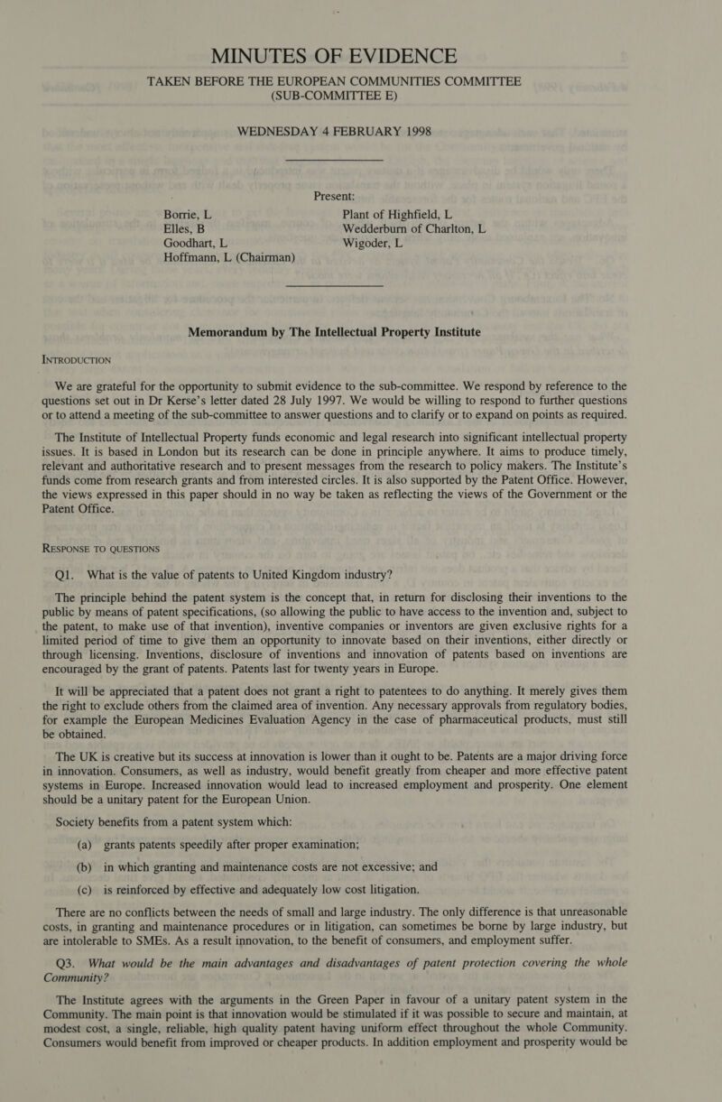 MINUTES OF EVIDENCE TAKEN BEFORE THE EUROPEAN COMMUNITIES COMMITTEE (SUB-COMMITTEE E) WEDNESDAY 4 FEBRUARY 1998 Present: Borrie, L Plant of Highfield, L Elles, B Wedderburn of Charlton, L Goodhart, L Wigoder, L Hoffmann, L (Chairman) Memorandum by The Intellectual Property Institute INTRODUCTION We are grateful for the opportunity to submit evidence to the sub-committee. We respond by reference to the questions set out in Dr Kerse’s letter dated 28 July 1997. We would be willing to respond to further questions or to attend a meeting of the sub-committee to answer questions and to clarify or to expand on points as required. The Institute of Intellectual Property funds economic and legal research into significant intellectual property issues. It is based in London but its research can be done in principle anywhere. It aims to produce timely, relevant and authoritative research and to present messages from the research to policy makers. The Institute’s funds come from research grants and from interested circles. It is also supported by the Patent Office. However, the views expressed in this paper should in no way be taken as reflecting the views of the Government or the Patent Office. RESPONSE TO QUESTIONS Q1. What is the value of patents to United Kingdom industry? The principle behind the patent system is the concept that, in return for disclosing their inventions to the public by means of patent specifications, (so allowing the public to have access to the invention and, subject to the patent, to make use of that invention), inventive companies or inventors are given exclusive rights for a limited period of time to give them an opportunity to innovate based on their inventions, either directly or through licensing. Inventions, disclosure of inventions and innovation of patents based on inventions are encouraged by the grant of patents. Patents last for twenty years in Europe. It will be appreciated that a patent does not grant a right to patentees to do anything. It merely gives them the right to exclude others from the claimed area of invention. Any necessary approvals from regulatory bodies, for example the European Medicines Evaluation Agency in the case of pharmaceutical products, must still be obtained. The UK is creative but its success at innovation is lower than it ought to be. Patents are a major driving force in innovation. Consumers, as well as industry, would benefit greatly from cheaper and more effective patent systems in Europe. Increased innovation would lead to increased employment and prosperity. One element should be a unitary patent for the European Union. Society benefits from a patent system which: (a) grants patents speedily after proper examination; (b) in which granting and maintenance costs are not excessive; and (c) is reinforced by effective and adequately low cost litigation. There are no conflicts between the needs of small and large industry. The only difference is that unreasonable costs, in granting and maintenance procedures or in litigation, can sometimes be borne by large industry, but are intolerable to SMEs. As a result innovation, to the benefit of consumers, and employment suffer. Q3. What would be the main advantages and disadvantages of patent protection covering the whole Community ? The Institute agrees with the arguments in the Green Paper in favour of a unitary patent system in the Community. The main point is that innovation would be stimulated if it was possible to secure and maintain, at modest cost, a single, reliable, high quality patent having uniform effect throughout the whole Community. Consumers would benefit from improved or cheaper products. In addition employment and prosperity would be