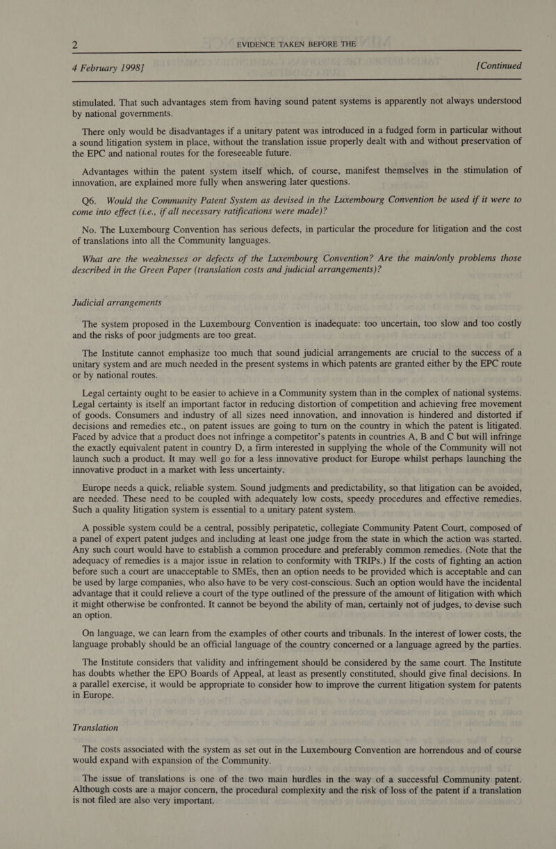 ka Ca SE ie es iS I hen te we ees 7 = alleen de RP ee Lae 4 February 1998] [Continued i stimulated. That such advantages stem from having sound patent systems is apparently not always understood by national governments. There only would be disadvantages if a unitary patent was introduced in a fudged form in particular without a sound litigation system in place, without the translation issue properly dealt with and without preservation of the EPC and national routes for the foreseeable future. Advantages within the patent system itself which, of course, manifest themselves in the stimulation of innovation, are explained more fully when answering later questions. Q6. Would the Community Patent System as devised in the Luxembourg Convention be used if it were to come into effect (i.e., if all necessary ratifications were made)? No. The Luxembourg Convention has serious defects, in particular the procedure for litigation and the cost of translations into all the Community languages. What are the weaknesses or defects of the Luxembourg Convention? Are the main/only problems those described in the Green Paper (translation costs and judicial arrangements)? Judicial arrangements The system proposed in the Luxembourg Convention is inadequate: too uncertain, too slow and too costly and the risks of poor judgments are too great. The Institute cannot emphasize too much that sound judicial arrangements are crucial to the success of a unitary system and are much needed in the present systems in which patents are granted either by the EPC route or by national routes. Legal certainty ought to be easier to achieve in a Community system than in the complex of national systems. Legal certainty is itself an important factor in reducing distortion of competition and achieving free movement of goods. Consumers and industry of all sizes need innovation, and innovation is hindered and distorted if decisions and remedies etc., on patent issues are going to turn on the country in which the patent is litigated. Faced by advice that a product does not infringe a competitor’s patents in countries A, B and C but will infringe the exactly equivalent patent in country D, a firm interested in supplying the whole of the Community will not launch such a product. It may well go for a less innovative product for Europe whilst perhaps launching the innovative product in a market with less uncertainty. Europe needs a quick, reliable system. Sound judgments and predictability, so that litigation can be avoided, are needed. These need to be coupled with adequately low costs, speedy procedures and effective remedies. Such a quality litigation system is essential to a unitary patent system. A possible system could be a central, possibly peripatetic, collegiate Community Patent Court, composed of a panel of expert patent judges and including at least one judge from the state in which the action was started. Any such court would have to establish a common procedure and preferably common remedies. (Note that the adequacy of remedies is a major issue in relation to conformity with TRIPs.) If the costs of fighting an action before such a court are unacceptable to SMEs, then an option needs to be provided which is acceptable and can be used by large companies, who also have to be very cost-conscious. Such an option would have the incidental advantage that it could relieve a court of the type outlined of the pressure of the amount of litigation with which it might otherwise be confronted. It cannot be beyond the ability of man, certainly not of judges, to devise such an option. On language, we can learn from the examples of other courts and tribunals. In the interest of lower costs, the language probably should be an official language of the country concerned or a language agreed by the parties. The Institute considers that validity and infringement should be considered by the same court. The Institute has doubts whether the EPO Boards of Appeal, at least as presently constituted, should give final decisions. In a parallel exercise, it would be appropriate to consider how to improve the current litigation system for patents in Europe. Translation The costs associated with the system as set out in the Luxembourg Convention are horrendous and of course would expand with expansion of the Community. The issue of translations is one of the two main hurdles in the way of a successful Community patent. Although costs are a major concern, the procedural complexity and the risk of loss of the patent if a translation is not filed are also very important.