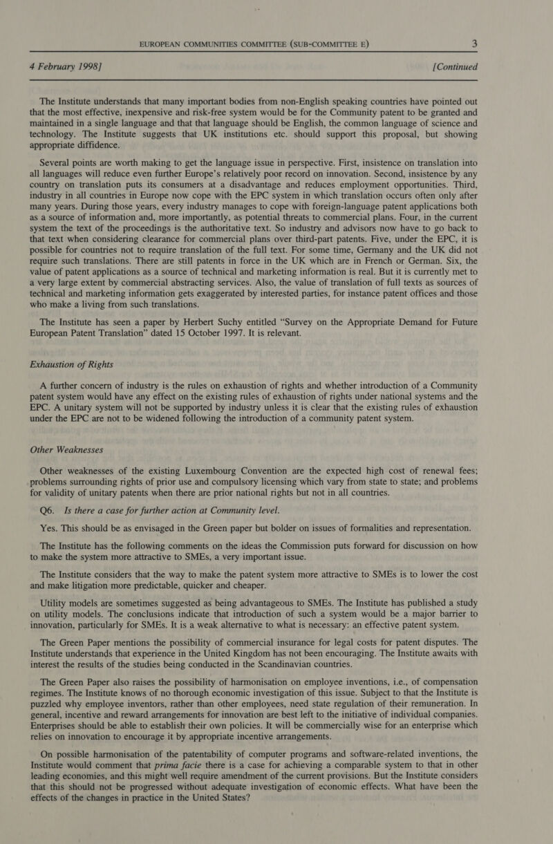 4 February 1998] [Continued The Institute understands that many important bodies from non-English speaking countries have pointed out that the most effective, inexpensive and risk-free system would be for the Community patent to be granted and maintained in a single language and that that language should be English, the common language of science and technology. The Institute suggests that UK institutions etc. should support this proposal, but showing appropriate diffidence. Several points are worth making to get the language issue in perspective. First, insistence on translation into all languages will reduce even further Europe’s relatively poor record on innovation. Second, insistence by any country on translation puts its consumers at a disadvantage and reduces employment opportunities. Third, industry in all countries in Europe now cope with the EPC system in which translation occurs often only after many years. During those years, every industry manages to cope with foreign-language patent applications both as a source of information and, more importantly, as potential threats to commercial plans. Four, in the current system the text of the proceedings is the authoritative text. So industry and advisors now have to go back to that text when considering clearance for commercial plans over third-part patents. Five, under the EPC, it is possible for countries not to require translation of the full text. For some time, Germany and the UK did not require such translations. There are still patents in force in the UK which are in French or German. Six, the value of patent applications as a source of technical and marketing information is real. But it is currently met to a very large extent by commercial abstracting services. Also, the value of translation of full texts as sources of technical and marketing information gets exaggerated by interested parties, for instance patent offices and those who make a living from such translations. The Institute has seen a paper by Herbert Suchy entitled “Survey on the Appropriate Demand for Future European Patent Translation” dated 15 October 1997. It is relevant. Exhaustion of Rights A further concern of industry is the rules on exhaustion of rights and whether introduction of a Community patent system would have any effect on the existing rules of exhaustion of rights under national systems and the EPC. A unitary system will not be supported by industry unless it is clear that the existing rules of exhaustion under the EPC are not to be widened following the introduction of a community patent system. Other Weaknesses Other weaknesses of the existing Luxembourg Convention are the expected high cost of renewal fees; problems surrounding rights of prior use and compulsory licensing which vary from state to state; and problems for validity of unitary patents when there are prior national rights but not in all countries. Q6. Is there a case for further action at Community level. Yes. This should be as envisaged in the Green paper but bolder on issues of formalities and representation. The Institute has the following comments on the ideas the Commission puts forward for discussion on how to make the system more attractive to SMEs, a very important issue. The Institute considers that the way to make the patent system more attractive to SMEs is to lower the cost and make litigation more predictable, quicker and cheaper. Utility models are sometimes suggested as being advantageous to SMEs. The Institute has published a study on utility models. The conclusions indicate that introduction of such a system would be a major barrier to innovation, particularly for SMEs. It is a weak alternative to what is necessary: an effective patent system. The Green Paper mentions the possibility of commercial insurance for legal costs for patent disputes. The Institute understands that experience in the United Kingdom has not been encouraging. The Institute awaits with interest the results of the studies being conducted in the Scandinavian countries. The Green Paper also raises the possibility of harmonisation on employee inventions, i.e., of compensation regimes. The Institute knows of no thorough economic investigation of this issue. Subject to that the Institute is puzzled why employee inventors, rather than other employees, need state regulation of their remuneration. In general, incentive and reward arrangements for innovation are best left to the initiative of individual companies. Enterprises should be able to establish their own policies. It will be commercially wise for an enterprise which relies on innovation to encourage it by appropriate incentive arrangements. On possible harmonisation of the patentability of computer programs and software-related inventions, the Institute would comment that prima facie there is a case for achieving a comparable system to that in other leading economies, and this might well require amendment of the current provisions. But the Institute considers that this should not be progressed without adequate investigation of economic effects. What have been the effects of the changes in practice in the United States?