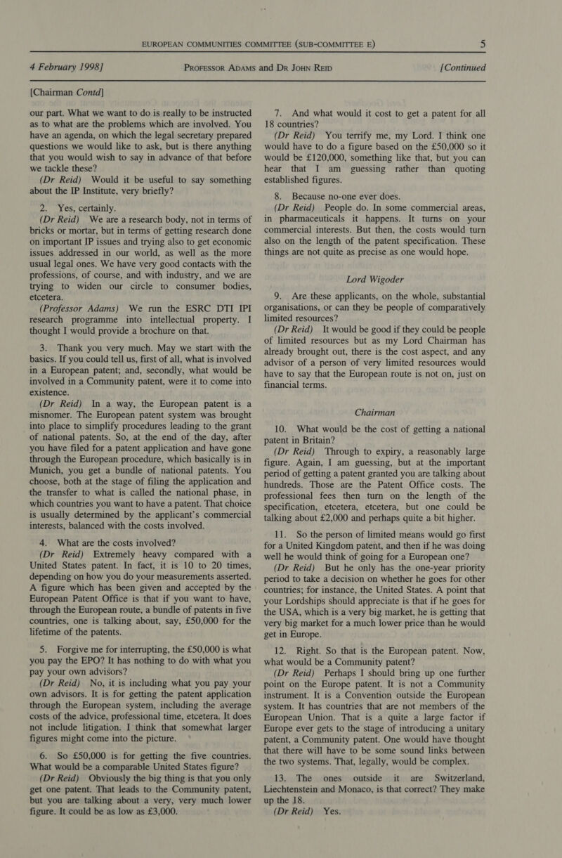 [Chairman Contd] our part. What we want to do is really to be instructed as to what are the problems which are involved. You have an agenda, on which the legal secretary prepared questions we would like to ask, but is there anything that you would wish to say in advance of that before we tackle these? (Dr Reid) Would it be useful to say something about the IP Institute, very briefly? 2. Yes, certainly. (Dr Reid) We are a research body, not in terms of bricks or mortar, but in terms of getting research done on important IP issues and trying also to get economic issues addressed in our world, as well as the more usual legal ones. We have very good contacts with the professions, of course, and with industry, and we are trying to widen our circle to consumer bodies, etcetera. (Professor Adams) We run the ESRC DTI IPI research programme into intellectual property. I thought I would provide a brochure on that. 3. Thank you very much. May we start with the basics. If you could tell us, first of all, what is involved in a European patent; and, secondly, what would be involved in a Community patent, were it to come into existence. (Dr Reid) In a way, the European patent is a misnomer. The European patent system was brought into place to simplify procedures leading to the grant of national patents. So, at the end of the day, after you have filed for a patent application and have gone through the European procedure, which basically is in Munich, you get a bundle of national patents. You choose, both at the stage of filing the application and the transfer to what is called the national phase, in which countries you want to have a patent. That choice is usually determined by the applicant’s commercial interests, balanced with the costs involved. 4. What are the costs involved? (Dr Reid) Extremely heavy compared with a United States patent. In fact, it is 10 to 20 times, depending on how you do your measurements asserted. A figure which has been given and accepted by the European Patent Office is that if you want to have, through the European route, a bundle of patents in five countries, one is talking about, say, £50,000 for the lifetime of the patents. 5. Forgive me for interrupting, the £50,000 is what you pay the EPO? It has nothing to do with what you pay your own advisors? (Dr Reid) No, it is including what you pay your own advisors. It is for getting the patent application through the European system, including the average costs of the advice, professional time, etcetera. It does not include litigation. I think that somewhat larger figures might come into the picture. 6. So £50,000 is for getting the five countries. What would be a comparable United States figure? (Dr Reid) Obviously the big thing is that you only get one patent. That leads to the Community patent, but you are talking about a very, very much lower figure. It could be as low as £3,000. 7. And what would it cost to get a patent for all 18 countries? (Dr Reid) You terrify me, my Lord. I think one would have to do a figure based on the £50,000 so it would be £120,000, something like that, but you can hear that I am _ guessing rather than quoting established figures. 8. Because no-one ever does. (Dr Reid) People do. In some commercial areas, in pharmaceuticals it happens. It turns on your commercial interests. But then, the costs would turn also on the length of the patent specification. These things are not quite as precise as one would hope. Lord Wigoder 9. Are these applicants, on the whole, substantial organisations, or can they be people of comparatively limited resources? (Dr Reid) It would be good if they could be people of limited resources but as my Lord Chairman has already brought out, there is the cost aspect, and any advisor of a person of very limited resources would have to say that the European route is not on, just on financial terms. Chairman 10. What would be the cost of getting a national patent in Britain? (Dr Reid) Through to expiry, a reasonably large figure. Again, I am guessing, but at the important period of getting a patent granted you are talking about hundreds. Those are the Patent Office costs. The professional fees then turn on the length of the specification, etcetera, etcetera, but one could be talking about £2,000 and perhaps quite a bit higher. 11. So the person of limited means would go first for a United Kingdom patent, and then if he was doing well he would think of going for a European one? (Dr Reid) But he only has the one-year priority period to take a decision on whether he goes for other countries; for instance, the United States. A point that your Lordships should appreciate is that if he goes for the USA, which is a very big market, he is getting that very big market for a much lower price than he would get in Europe. 12. Right. So that is the European patent. Now, what would be a Community patent? (Dr Reid) Perhaps I should bring up one further point on the Europe patent. It is not a Community instrument. It is a Convention outside the European system. It has countries that are not members of the European Union. That is a quite a large factor if Europe ever gets to the stage of introducing a unitary patent, a Community patent. One would have thought that there will have to be some sound links between the two systems. That, legally, would be complex. 13. The ones outside it are Switzerland, Liechtenstein and Monaco, is that correct? They make up the 18. (Dr Reid) Yes.