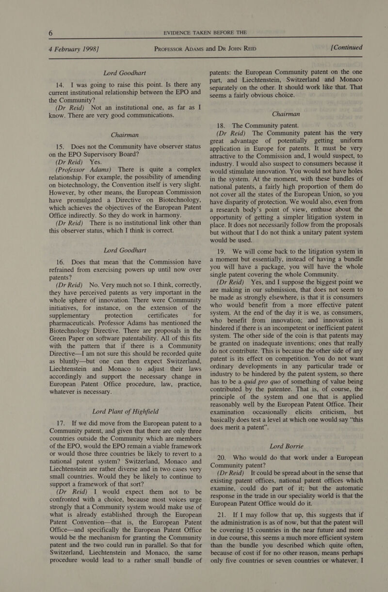 Lord Goodhart 14. I was going to raise this point. Is there any current institutional relationship between the EPO and the Community? (Dr Reid) Not an institutional one, as far as I know. There are very good communications. Chairman 15. Does not the Community have observer status on the EPO Supervisory Board? (Dr Reid) Yes. (Professor Adams) There is quite a complex relationship. For example, the possibility of amending on biotechnology, the Convention itself is very slight. However, by other means, the European Commission have promulgated a Directive on Biotechnology, which achieves the objectives of the European Patent Office indirectly. So they do work in harmony. (Dr Reid) There is no institutional link other than this observer status, which I think is correct. Lord Goodhart 16. Does that mean that the Commission have refrained from exercising powers up until now over patents? (Dr Reid) No. Very much not so. I think, correctly, they have perceived patents as very important in the whole sphere of innovation. There were Community initiatives, for instance, on the extension of the supplementary protection certificates for pharmaceuticals. Professor Adams has mentioned the Biotechnology Directive. There are proposals in the Green Paper on software patentability. All of this fits with the pattern that if there is a Community Directive—I am not sure this should be recorded quite as bluntly—but one can then expect Switzerland, Liechtenstein and Monaco to adjust their laws accordingly and support the necessary change in European Patent Office procedure, law, practice, whatever is necessary. Lord Plant of Highfield 17. If we did move from the European patent to a Community patent, and given that there are only three countries outside the Community which are members of the EPO, would the EPO remain a viable framework or would those three countries be likely to revert to a national patent system? Switzerland, Monaco and Liechtenstein are rather diverse and in two cases very small countries. Would they be likely to continue to support a framework of that sort? (Dr Reid) 1 would expect them not to be confronted with a choice, because most voices urge strongly that a Community system would make use of what is already established through the European Patent Convention—that is, the European Patent Office—and specifically the European Patent Office would be the mechanism for granting the Community patent and the two could run in parallel. So that for Switzerland, Liechtenstein and Monaco, the same patents: the European Community patent on the one part, and Liechtenstein, Switzerland and Monaco separately on the other. It should work like that. That seems a fairly obvious choice. Chairman 18. The Community patent. (Dr Reid) The Community patent has the very great advantage of potentially getting uniform application in Europe for patents. It must be very attractive to the Commission and, I would suspect, to industry. I would also suspect to consumers because it would stimulate innovation. You would not have holes in the system. At the moment, with these bundles of national patents, a fairly high proportion of them do not cover all the states of the European Union, so you have disparity of protection. We would also, even from a research body’s point of view, enthuse about the opportunity of getting a simpler litigation system in place. It does not necessarily follow from the proposals but without that I do not think a unitary patent system would be used. 19. We will come back to the litigation system in a moment but essentially, instead of having a bundle you will have a package, you will have the whole single patent covering the whole Community. (Dr Reid) Yes, and I suppose the biggest point we are making in our submission, that does not seem to be made as strongly elsewhere, is that it is consumers who would benefit from a more effective patent system. At the end of the day it is we, as consumers, who benefit from innovation; and innovation is hindered if there is an incompetent or inefficient patent system. The other side of the coin is that patents may be granted on inadequate inventions; ones that really do not contribute. This is because the other side of any patent is its effect on competition. You do not want ordinary developments in any particular trade or industry to be hindered by the patent system, so there has to be a quid pro quo of something of value being contributed by the patentee. That is, of course, the principle of the system and one that is applied reasonably well by the European Patent Office. Their examination occasionally elicits criticism, but basically does test a level at which one would say “this does merit a patent”. Lord Borrie 20. Who would do that work under a European Community patent? (Dr Reid) It could be spread about in the sense that existing patent offices, national patent offices which examine, could do part of it; but the automatic response in the trade in our speciality world is that the European Patent Office would do it. 21. If I may follow that up, this suggests that if the administration is as of now, but that the patent will be covering 15 countries in the near future and more in due course, this seems a much more efficient system than the bundle you described which quite often, because of cost if for no other reason, means perhaps