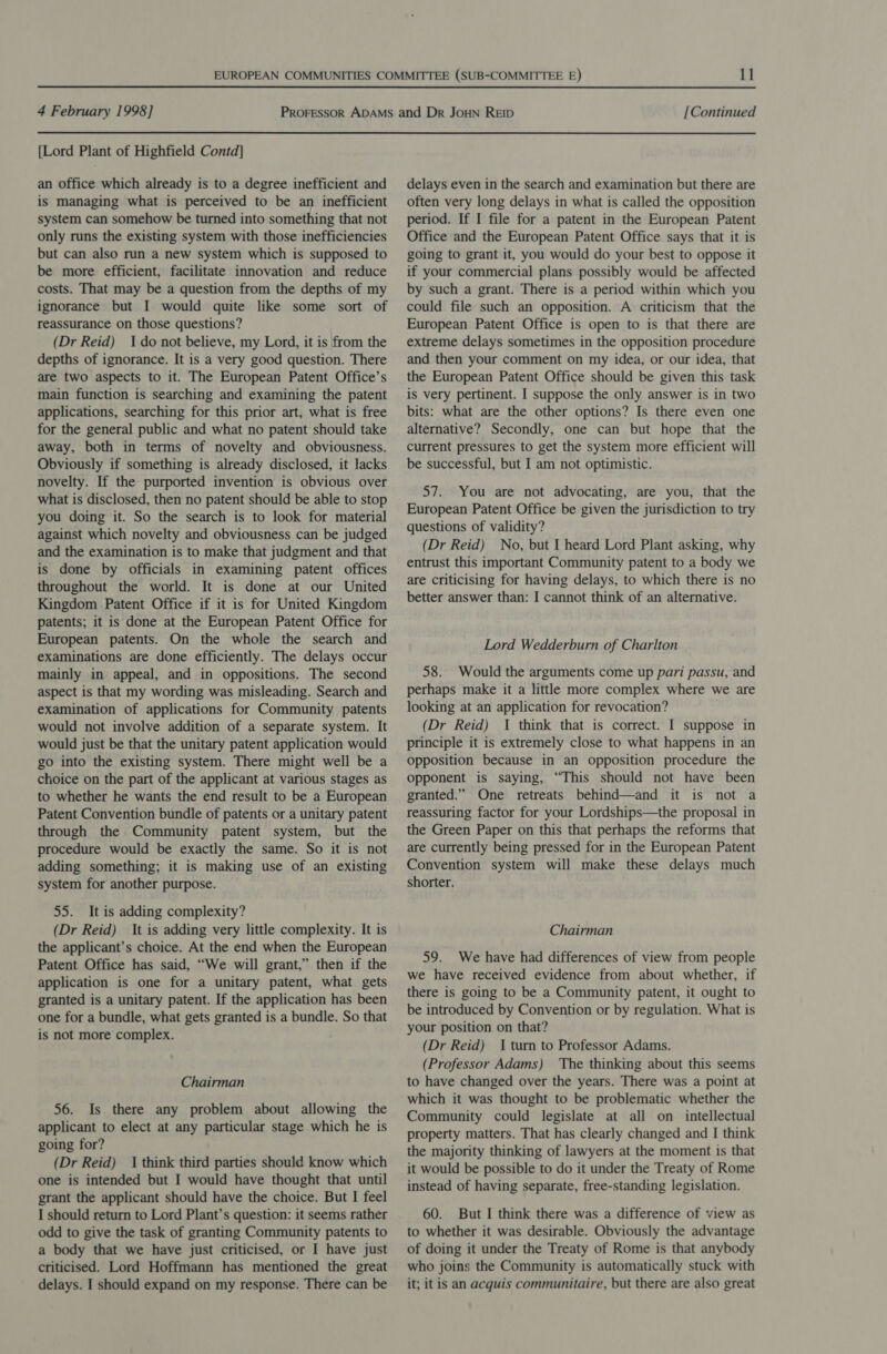 {Lord Plant of Highfield Contd] an office which already is to a degree inefficient and is managing what is perceived to be an inefficient system can somehow be turned into something that not only runs the existing system with those inefficiencies but can also run a new system which is supposed to be more efficient, facilitate innovation and reduce costs. That may be a question from the depths of my ignorance but I would quite like some sort of reassurance on those questions? (Dr Reid) Ido not believe, my Lord, it is from the depths of ignorance. It is a very good question. There are two aspects to it. The European Patent Office’s main function is searching and examining the patent applications, searching for this prior art, what is free for the general public and what no patent should take away, both in terms of novelty and obviousness. Obviously if something is already disclosed, it lacks novelty. If the purported invention is obvious over what is disclosed, then no patent should be able to stop you doing it. So the search is to look for material against which novelty and obviousness can be judged and the examination is to make that judgment and that is done by officials in examining patent offices throughout the world. It is done at our United Kingdom Patent Office if it is for United Kingdom patents; it is done at the European Patent Office for European patents. On the whole the search and examinations are done efficiently. The delays occur mainly in appeal, and in oppositions. The second aspect is that my wording was misleading. Search and examination of applications for Community patents would not involve addition of a separate system. It would just be that the unitary patent application would go into the existing system. There might well be a choice on the part of the applicant at various stages as to whether he wants the end result to be a European Patent Convention bundle of patents or a unitary patent through the Community patent system, but the procedure would be exactly the same. So it is not adding something; it is making use of an existing system for another purpose. 55. It is adding complexity? (Dr Reid) It is adding very little complexity. It is the applicant’s choice. At the end when the European Patent Office has said, “We will grant,” then if the application is one for a unitary patent, what gets granted is a unitary patent. If the application has been one for a bundle, what gets granted is a bundle. So that is not more complex. Chairman 56. Is there any problem about allowing the applicant to elect at any particular stage which he is going for? (Dr Reid) I think third parties should know which one is intended but I would have thought that until grant the applicant should have the choice. But I feel I should return to Lord Plant’s question: it seems rather odd to give the task of granting Community patents to a body that we have just criticised, or I have just criticised. Lord Hoffmann has mentioned the great delays. I should expand on my response. There can be delays even in the search and examination but there are often very long delays in what is called the opposition period. If I file for a patent in the European Patent Office and the European Patent Office says that it is going to grant it, you would do your best to oppose it if your commercial plans possibly would be affected by such a grant. There is a period within which you could file such an opposition. A criticism that the European Patent Office is open to is that there are extreme delays sometimes in the opposition procedure and then your comment on my idea, or our idea, that the European Patent Office should be given this task is very pertinent. I suppose the only answer is in two bits: what are the other options? Is there even one alternative? Secondly, one can but hope that the current pressures to get the system more efficient will be successful, but I am not optimistic. 57. You are not advocating, are you, that the European Patent Office be given the jurisdiction to try questions of validity? (Dr Reid) No, but I heard Lord Plant asking, why entrust this important Community patent to a body we are criticising for having delays, to which there is no better answer than: I cannot think of an alternative. Lord Wedderburn of Charlton 58. Would the arguments come up pari passu, and perhaps make it a little more complex where we are looking at an application for revocation? (Dr Reid) I think that is correct. I suppose in principle it is extremely close to what happens in an opposition because in an opposition procedure the opponent is saying, “This should not have been granted.” One retreats behind—and it is not a reassuring factor for your Lordships—the proposal in the Green Paper on this that perhaps the reforms that are currently being pressed for in the European Patent Convention system will make these delays much shorter. Chairman 59. We have had differences of view from people we have received evidence from about whether, if there is going to be a Community patent, it ought to be introduced by Convention or by regulation. What is your position on that? (Dr Reid) I turn to Professor Adams. (Professor Adams) The thinking about this seems to have changed over the years. There was a point at which it was thought to be problematic whether the Community could legislate at all on intellectual property matters. That has clearly changed and | think the majority thinking of lawyers at the moment is that it would be possible to do it under the Treaty of Rome instead of having separate, free-standing legislation. 60. But I think there was a difference of view as to whether it was desirable. Obviously the advantage of doing it under the Treaty of Rome is that anybody who joins the Community is automatically stuck with it; it is an acquis communitaire, but there are also great