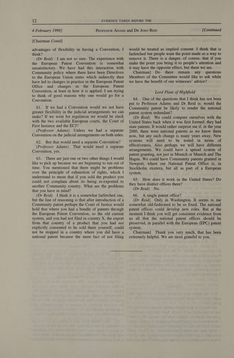  [Chairman Contd] advantages of flexibility in having a Convention, I think? (Dr Reid) 1am not so sure. The experience with the European Patent Convention is somewhat unsatisfactory. We have had this interaction with Community policy where there have been Directives to the European Union states which indirectly then have led to changes in practice in the European Patent Office and changes in the European Patent Convention, at least in how it is applied. I am trying to think of good reasons why one would go for a Convention. 61. If we had a Convention would we not have greater flexibility in the judicial arrangements we can make? If we went for regulation we would be stuck with the two available European courts, the Court of First Instance and the ECJ? (Professor Adams) Unless we had a separate Convention on the judicial arrangements on both sides. 62. But that would need a separate Convention? (Professor Adams) That would need a separate Convention, yes. 63. There are just one or two other things I would like to pick up because we are beginning to run out of time. You mentioned that there might be problems over the principle of exhaustion of rights, which I understand to mean that if you sold the product you could not complain about its being re-exported to another Community country. What are the problems that you have in mind? (Dr Reid) I think it is a somewhat farfetched one, but the line of reasoning is that after introduction of a Community patent perhaps the Court of Justice would hold that where you had a bundle of patents through the European Patent Convention, so the old current system, and you had not filed in country X, the export from that country of a product that you had not explicitly consented to be sold there yourself, could not be stopped in a country where you did have a national patent because the mere fact of not filing would be treated as implied consent. I think that is farfetched but people want the point made as a way to remove it. There is a danger, of course, that if you make the point you bring it to people’s attention and it may have the opposite effect, but there we are. Chairman] Do there remain any questions Members of the Committee would like to ask while we have the benefit of our witnesses’ advice? Lord Plant of Highfield 64. One of the questions that I think has not been put to Professor Adams and Dr Reid is: would the Community patent be likely to render the national patent system redundant? (Dr Reid) We could compare ourselves with the United States back when it was first formed: they had state patents. It would rather surprise me if, in the year 2080, there were national patents as we know them now, but any such change is many years away. New systems will need to be tested in terms of effectiveness. Also perhaps we will have different arrangements. We could have a spread system of patent granting, not just in Munich or Munich and The Hague. We could have Community patents granted in Newport, where our National Patent Office is, in Stockholm etcetera, but all as part of a European system. 65. How does it work in the United States? Do they have district offices there? (Dr Reid) No. 66. A single patent office? (Dr Reid) Only in Washington. It seems to me somewhat old-fashioned to be so fixed. The national patent offices could develop new roles. But at the moment I think you will get consistent evidence from us all that the national patent offices should be preserved, in parallel with the European (EPC) patent system. Chairman] Thank you very much, that has been extremely helpful. We are most grateful to you.