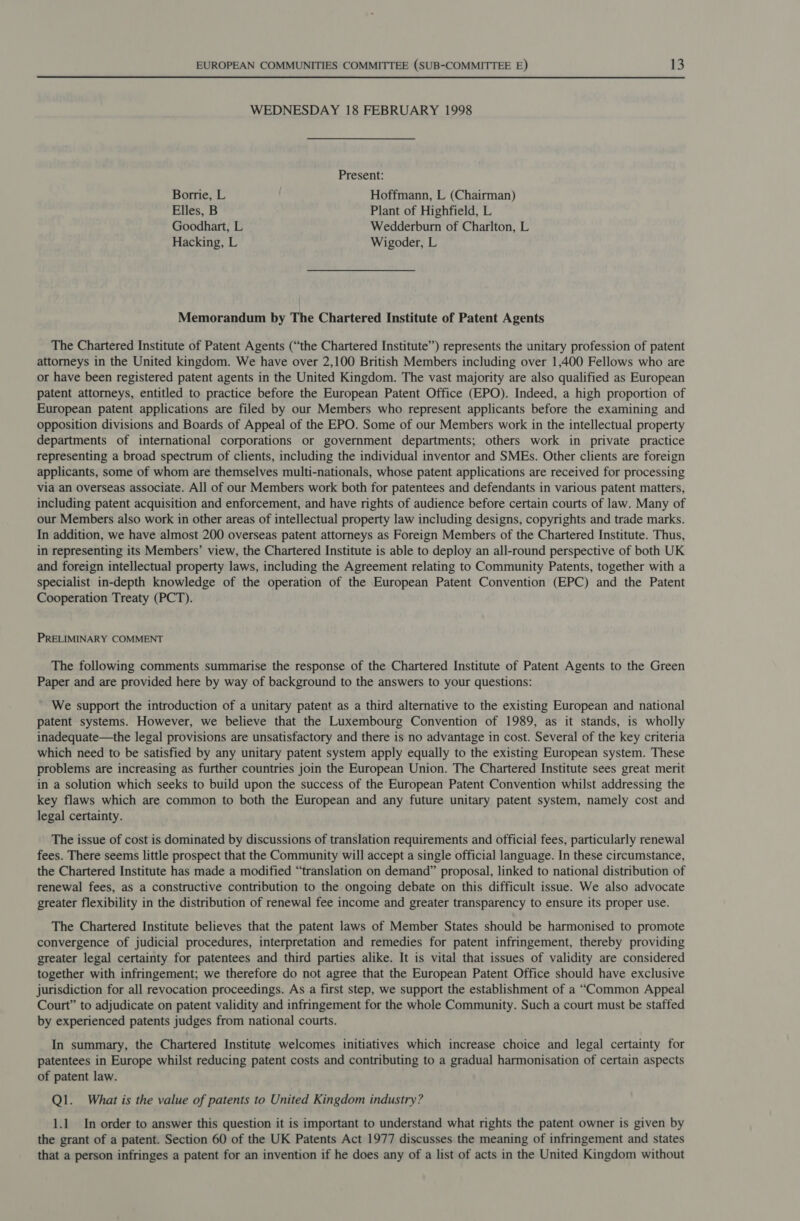 WEDNESDAY 18 FEBRUARY 1998 Present: Borrie, L Hoffmann, L (Chairman) Elles, B Plant of Highfield, L Goodhart, L Wedderburn of Charlton, L Hacking, L Wigoder, L Memorandum by The Chartered Institute of Patent Agents The Chartered Institute of Patent Agents (“the Chartered Institute”) represents the unitary profession of patent attorneys in the United kingdom. We have over 2,100 British Members including over 1,400 Fellows who are or have been registered patent agents in the United Kingdom. The vast majority are also qualified as European patent attorneys, entitled to practice before the European Patent Office (EPO). Indeed, a high proportion of European patent applications are filed by our Members who represent applicants before the examining and opposition divisions and Boards of Appeal of the EPO. Some of our Members work in the intellectual property departments of international corporations or government departments; others work in private practice representing a broad spectrum of clients, including the individual inventor and SMEs. Other clients are foreign applicants, some of whom are themselves multi-nationals, whose patent applications are received for processing via an overseas associate. All of our Members work both for patentees and defendants in various patent matters, including patent acquisition and enforcement, and have rights of audience before certain courts of law. Many of our Members also work in other areas of intellectual property law including designs, copyrights and trade marks. In addition, we have almost 200 overseas patent attorneys as Foreign Members of the Chartered Institute. Thus, in representing its Members’ view, the Chartered Institute is able to deploy an all-round perspective of both UK and foreign intellectual property laws, including the Agreement relating to Community Patents, together with a specialist in-depth knowledge of the operation of the European Patent Convention (EPC) and the Patent Cooperation Treaty (PCT). PRELIMINARY COMMENT The following comments summarise the response of the Chartered Institute of Patent Agents to the Green Paper and are provided here by way of background to the answers to your questions: We support the introduction of a unitary patent as a third alternative to the existing European and national patent systems. However, we believe that the Luxembourg Convention of 1989, as it stands, is wholly inadequate—the legal provisions are unsatisfactory and there is no advantage in cost. Several of the key criteria which need to be satisfied by any unitary patent system apply equally to the existing European system. These problems are increasing as further countries join the European Union. The Chartered Institute sees great merit in a solution which seeks to build upon the success of the European Patent Convention whilst addressing the key flaws which are common to both the European and any future unitary patent system, namely cost and legal certainty. The issue of cost is dominated by discussions of translation requirements and official fees, particularly renewal fees. There seems little prospect that the Community will accept a single official language. In these circumstance, the Chartered Institute has made a modified “translation on demand” proposal, linked to national distribution of renewal fees, as a constructive contribution to the ongoing debate on this difficult issue. We also advocate greater flexibility in the distribution of renewal fee income and greater transparency to ensure its proper use. The Chartered Institute believes that the patent laws of Member States should be harmonised to promote convergence of judicial procedures, interpretation and remedies for patent infringement, thereby providing greater legal certainty for patentees and third parties alike. It is vital that issues of validity are considered together with infringement; we therefore do not agree that the European Patent Office should have exclusive jurisdiction for all revocation proceedings. As a first step, we support the establishment of a “Common Appeal Court” to adjudicate on patent validity and infringement for the whole Community. Such a court must be staffed by experienced patents judges from national courts. In summary, the Chartered Institute welcomes initiatives which increase choice and legal certainty for patentees in Europe whilst reducing patent costs and contributing to a gradual harmonisation of certain aspects of patent law. Ql. What is the value of patents to United Kingdom industry? 1.1 In order to answer this question it is important to understand what rights the patent owner is given by the grant of a patent. Section 60 of the UK Patents Act 1977 discusses the meaning of infringement and states that a person infringes a patent for an invention if he does any of a list of acts in the United Kingdom without