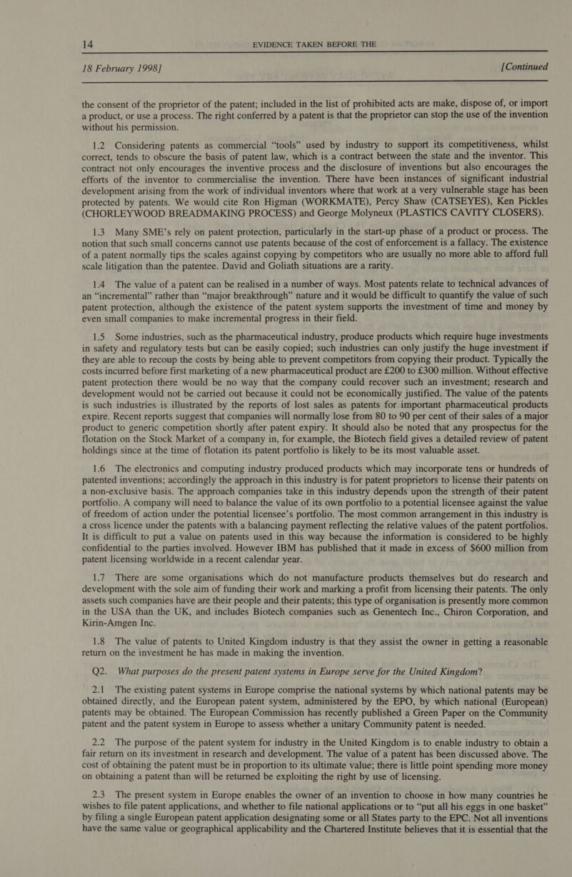  18 February 1998] [Continued  the consent of the proprietor of the patent; included in the list of prohibited acts are make, dispose of, or import a product, or use a process. The right conferred by a patent is that the proprietor can stop the use of the invention without his permission. 1.2 Considering patents as commercial “tools” used by industry to support its competitiveness, whilst correct, tends to obscure the basis of patent law, which is a contract between the state and the inventor. This contract not only encourages the inventive process and the disclosure of inventions but also encourages the efforts of the inventor to commercialise the invention. There have been instances of significant industrial development arising from the work of individual inventors where that work at a very vulnerable stage has been protected by patents. We would cite Ron Higman (WORKMATE), Percy Shaw (CATSEYES), Ken Pickles (CHORLEYWOOD BREADMAKING PROCESS) and George Molyneux (PLASTICS CAVITY CLOSERS). 1.3 Many SMB’s rely on patent protection, particularly in the start-up phase of a product or process. The notion that such small concerns cannot use patents because of the cost of enforcement is a fallacy. The existence of a patent normally tips the scales against copying by competitors who are usually no more able to afford full scale litigation than the patentee. David and Goliath situations are a rarity. 1.4 The value of a patent can be realised in a number of ways. Most patents relate to technical advances of an “incremental” rather than “major breakthrough” nature and it would be difficult to quantify the value of such patent protection, although the existence of the patent system supports the investment of time and money by even small companies to make incremental progress in their field. 1.5 Some industries, such as the pharmaceutical industry, produce products which require huge investments in safety and regulatory tests but can be easily copied; such industries can only justify the huge investment if they are able to recoup the costs by being able to prevent competitors from copying their product. Typically the costs incurred before first marketing of a new pharmaceutical product are £200 to £300 million. Without effective patent protection there would be no way that the company could recover such an investment; research and development would not be carried out because it could not be economically justified. The value of the patents is such industries is illustrated by the reports of lost sales as patents for important pharmaceutical products expire. Recent reports suggest that companies will normally lose from 80 to 90 per cent of their sales of a major product to generic competition shortly after patent expiry. It should also be noted that any prospectus for the flotation on the Stock Market of a company in, for example, the Biotech field gives a detailed review of patent holdings since at the time of flotation its patent portfolio is likely to be its most valuable asset. 1.6 The electronics and computing industry produced products which may incorporate tens or hundreds of patented inventions; accordingly the approach in this industry is for patent proprietors to license their patents on a non-exclusive basis. The approach companies take in this industry depends upon the strength of their patent portfolio. A company will need to balance the value of its own portfolio to a potential licensee against the value of freedom of action under the potential licensee’s portfolio. The most common arrangement in this industry is a cross licence under the patents with a balancing payment reflecting the relative values of the patent portfolios. It is difficult to put a value on patents used in this way because the information is considered to be highly confidential to the parties involved. However IBM has published that it made in excess of $600 million from patent licensing worldwide in a recent calendar year. 1.7 There are some organisations which do not manufacture products themselves but do research and development with the sole aim of funding their work and marking a profit from licensing their patents. The only assets such companies have are their people and their patents; this type of organisation is presently more common in the USA than the UK, and includes Biotech companies such as Genentech Inc., Chiron Corporation, and Kirin-Amgen Inc. 1.8 The value of patents to United Kingdom industry is that they assist the owner in getting a reasonable return on the investment he has made in making the invention. Q2. What purposes do the present patent systems in Europe serve for the United Kingdom? 2.1 The existing patent systems in Europe comprise the national systems by which national patents may be obtained directly, and the European patent system, administered by the EPO, by which national (European) patents may be obtained. The European Commission has recently published a Green Paper on the Community patent and the patent system in Europe to assess whether a unitary Community patent is needed. 2.2 The purpose of the patent system for industry in the United Kingdom is to enable industry to obtain a fair return on its investment in research and development. The value of a patent has been discussed above. The cost of obtaining the patent must be in proportion to its ultimate value; there is little point spending more money on obtaining a patent than will be returned be exploiting the right by use of licensing. 2.3 The present system in Europe enables the owner of an invention to choose in how many countries he wishes to file patent applications, and whether to file national applications or to “put all his eggs in one basket” by filing a single European patent application designating some or all States party to the EPC. Not all inventions have the same value or geographical applicability and the Chartered Institute believes that it is essential that the