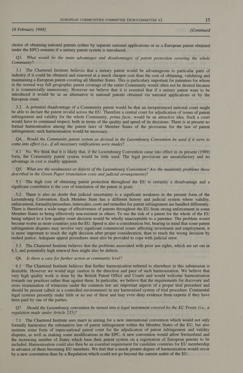  18 February 1998] [Continued  choice of obtaining national patents (either by separate national applications or as a European patent obtained under the EPC) remains if a unitary patent system is introduced. Q3. What would be the main advantages and disadvantages of patent protection covering the whole Community? 3.1 The Chartered Institute believes that a unitary patent would be advantageous to particular parts of industry if it could be obtained and renewed at a much cheaper cost than the cost of obtaining, validating and maintaining a European patent covering all Member States. This is particulary important for patentees for whom in the normal way full geographic patent coverage of the entire Community would often not be desired because it is commercially unnecessary. However we believe that it is essential that if a unitary patent were to be introduced it would be as an alternative to national patents obtained via national applications or by the European route. 3.2 A potential disadvantage of a Community patent would be that an inexperienced national court might be able to declare the patent invalid across the EU. Therefore a central court for adjudication of issues of patent infringement and validity for the whole Community, prima facie, would be an attractive idea. Such a court would have to command respect, both in terms of the quality and speed of its decisions. There is at present no formal harmonisation among the patent laws of Member States of the provisions for the law of patent infringement; such harmonisation would be necessary. Q4. Would the Community patent system as devised in the Luxembourg Convention be used if it were to come into effect (i.e., if all necessary ratifications were made)? 4.1 No. We think that it is likely that, if the Luxembourg Convention came into effect in its present (1989) form, the Community patent system would be little used. The legal provisions are unsatisfactory and no advantage in cost is readily apparent. Q5. What are the weaknesses or defects of the Luxembourg Convention? Are the main/only problems those described in the Green Paper (translation costs and judicial arrangements)? 5.1 The high cost of obtaining patent protection throughout the EU is certainly a disadvantage and a signficant contributor is the cost of translation of the patent at grant. 5.2. There is also no doubt that judicial uncertainty is a signficant weakness in the present form of the Luxembourg Convention. Each Member State has a different history and judicial system where validity, enforcement, formality/procedure, timescales, costs and remedies for patent infringement are handled differently. There is therefore a wide range of effectiveness of patents throughout the EU from strong enforcement in some Member States to being effectively non-existent in others. To run the risk of a patent for the whole of the EU being subject to a low quality court decision would be wholly unacceptable to a patentee. The problem would become worse as more countries join the EU. Speed is also a consideration but, bearing in mind that some patent infringement disputes may involve very signficant commercial issues affecting investment and employment, it is more important to reach the right decision after proper consideration, than to reach the wrong decision by rushed justice. Adequate appeal procedures must also be provided to cope with judicial error. 5.3 The Chartered Institute believes that the problems associated with prior use rights, which are set out in 8.3, and potentially high renewal fees might also be defects. Q6. Is there a case for further action at community level? 6.1 The Chartered Institute believes that further harmonisation referred to elsewhere in this submission is desirable. However we would urge caution in the direction and pace of such harmonisation. We believe that very high quality work is done by the British Patent Office and Courts and would welcome harmonisation towards our practices rather than against them. In particular, we believe that the requirements for discovery and cross examination of witnesses under the common law are important aspects of a proper trial procedure and should be present (albeit in a controlled environment) in any harmonised system of trial procedure. Continental legal systems presently make little or no use of these and may even deny evidence from experts if they have been paid by one of the parties. Q7. Should the Luxembourg convention be turned into a legal instrument covered by the EC Treaty (i.e., a regulation made under Article 235)? 7.1. The Chartered Institute sees merit in aiming for a new international convention which would not only formally harmonise the substantive law of patent infringement within the Member States of the EU, but also institute some form of supra-national patent court for the adjudication of patent infringement and validity disputes, as well as making some modifications in the EPC. A new convention would allow Switzerland and the increasing number of States which base their patent system on a registration of European patents to be included. Harmonisation could also then be an essential requirement for candidate countries for EU membership in advance of them becoming EU members. We feel that a much greater degree of harmonisation would occur by a new convention than by a Regulation which could not go beyond the current ambit of the EU.