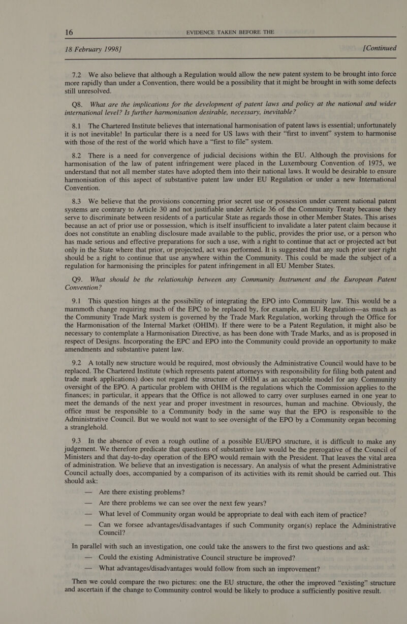  18 February 1998] [Continued  7.2 We also believe that although a Regulation would allow the new patent system to be brought into force more rapidly than under a Convention, there would be a possibility that it might be brought in with some defects still unresolved. Q8. What are the implications for the development of patent laws and policy at the national and wider international level? Is further harmonisation desirable, necessary, inevitable? 8.1 The Chartered Institute believes that international harmonisation of patent laws is essential; unfortunately it is not inevitable! In particular there is a need for US laws with their “first to invent” system to harmonise with those of the rest of the world which have a “first to file” system. 8.2 There is a need for convergence of judicial decisions within the EU. Although the provisions for harmonisation of the law of patent infringement were placed in the Luxembourg Convention of 1975, we understand that not all member states have adopted them into their national laws. It would be desirable to ensure harmonisation of this aspect of substantive patent law under EU Regulation or under a new International Convention. 8.3. We believe that the provisions concerning prior secret use or possession under current national patent systems are contrary to Article 30 and not justifiable under Article 36 of the Community Treaty because they serve to discriminate between residents of a particular State as regards those in other Member States. This arises because an act of prior use or possession, which is itself insufficient to invalidate a later patent claim because it does not constitute an enabling disclosure made available to the public, provides the prior use, or a person who has made serious and effective preparations for such a use, with a right to continue that act or projected act but only in the State where that prior, or projected, act was performed. It is suggested that any such prior user right should be a right to continue that use anywhere within the Community. This could be made the subject of a regulation for harmonising the principles for patent infringement in all EU Member States. Q9. What should be the relationship between any Community Instrument and the European Patent Convention? 9.1 This question hinges at the possibility of integrating the EPO into Community law. This would be a mammoth change requiring much of the EPC to be replaced by, for example, an EU Regulation—as much as the Community Trade Mark system is governed by the Trade Mark Regulation, working through the Office for the Harmonisation of the Internal Market (OHIM). If there were to be a Patent Regulation, it might also be necessary to contemplate a Harmonisation Directive, as has been done with Trade Marks, and as is proposed in respect of Designs. Incorporating the EPC and EPO into the Community could provide an opportunity to make amendments and substantive patent law. 9.2 A totally new structure would be required, most obviously the Administrative Council would have to be replaced. The Chartered Institute (which represents patent attorneys with responsibility for filing both patent and trade mark applications) does not regard the structure of OHIM as an acceptable model for any Community oversight of the EPO. A particular problem with OHIM is the regulations which the Commission applies to the finances; in particular, it appears that the Office is not allowed to carry over surpluses earned in one year to meet the demands of the next year and proper investment in resources, human and machine. Obviously, the office must be responsible to a Community body in the same way that the EPO is responsible to the Administrative Council. But we would not want to see oversight of the EPO by a Community organ becoming a stranglehold. 9.3 In the absence of even a rough outline of a possible EU/EPO structure, it is difficult to make any judgement. We therefore predicate that questions of substantive law would be the prerogative of the Council of Ministers and that day-to-day operation of the EPO would remain with the President. That leaves the vital area of administration. We believe that an investigation is necessary. An analysis of what the present Administrative Council actually does, accompanied by a comparison of its activities with its remit should be carried out. This should ask: — Are there existing problems? — Are there problems we can see over the next few years? — What level of Community organ would be appropriate to deal with each item of practice? — Can we forsee advantages/disadvantages if such Community organ(s) replace the Administrative Council? In parallel with such an investigation, one could take the answers to the first two questions and ask: — Could the existing Administrative Council structure be improved? — What advantages/disadvantages would follow from such an improvement? Then we could compare the two pictures: one the EU structure, the other the improved “existing” structure and ascertain if the change to Community control would be likely to produce a sufficiently positive result.