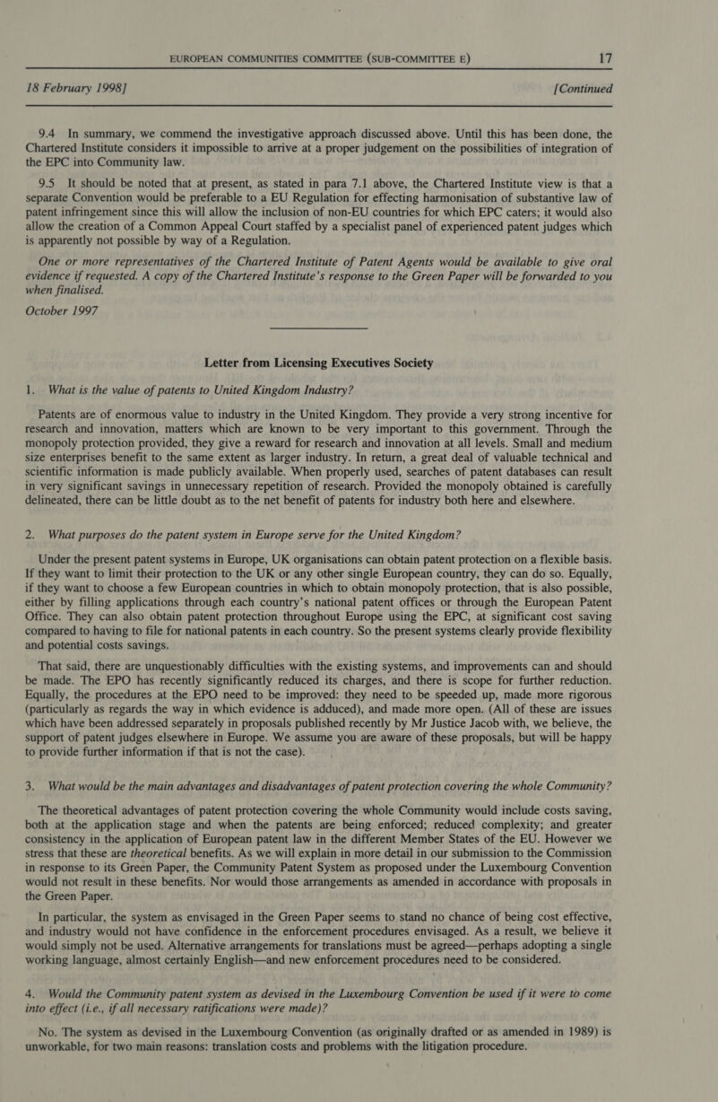 18 February 1998] [Continued 9.4 In summary, we commend the investigative approach discussed above. Until this has been done, the Chartered Institute considers it impossible to arrive at a proper judgement on the possibilities of integration of the EPC into Community law. 9.5 It should be noted that at present, as stated in para 7.1 above, the Chartered Institute view is that a separate Convention would be preferable to a EU Regulation for effecting harmonisation of substantive law of patent infringement since this will allow the inclusion of non-EU countries for which EPC caters; it would also allow the creation of a Common Appeal Court staffed by a specialist panel of experienced patent judges which is apparently not possible by way of a Regulation. One or more representatives of the Chartered Institute of Patent Agents would be available to give oral evidence if requested. A copy of the Chartered Institute’s response to the Green Paper will be forwarded to you when finalised. October 1997 Letter from Licensing Executives Society 1. What is the value of patents to United Kingdom Industry? Patents are of enormous value to industry in the United Kingdom. They provide a very strong incentive for research and innovation, matters which are known to be very important to this government. Through the monopoly protection provided, they give a reward for research and innovation at all levels. Small and medium size enterprises benefit to the same extent as larger industry. In return, a great deal of valuable technical and scientific information is made publicly available. When properly used, searches of patent databases can result in very significant savings in unnecessary repetition of research. Provided the monopoly obtained is carefully delineated, there can be little doubt as to the net benefit of patents for industry both here and elsewhere. 2. What purposes do the patent system in Europe serve for the United Kingdom? Under the present patent systems in Europe, UK organisations can obtain patent protection on a flexible basis. If they want to limit their protection to the UK or any other single European country, they can do so. Equally, if they want to choose a few European countries in which to obtain monopoly protection, that is also possible, either by filling applications through each country’s national patent offices or through the European Patent Office. They can also obtain patent protection throughout Europe using the EPC, at significant cost saving compared to having to file for national patents in each country. So the present systems clearly provide flexibility and potential costs savings. That said, there are unquestionably difficulties with the existing systems, and improvements can and should be made. The EPO has recently significantly reduced its charges, and there is scope for further reduction. Equally, the procedures at the EPO need to be improved: they need to be speeded up, made more rigorous (particularly as regards the way in which evidence is adduced), and made more open. (All of these are issues which have been addressed separately in proposals published recently by Mr Justice Jacob with, we believe, the support of patent judges elsewhere in Europe. We assume you are aware of these proposals, but will be happy to provide further information if that is not the case). 3. What would be the main advantages and disadvantages of patent protection covering the whole Community? The theoretical advantages of patent protection covering the whole Community would include costs saving, both at the application stage and when the patents are being enforced; reduced complexity; and greater consistency in the application of European patent law in the different Member States of the EU. However we stress that these are theoretical benefits. As we will explain in more detail in our submission to the Commission in response to its Green Paper, the Community Patent System as proposed under the Luxembourg Convention would not result in these benefits. Nor would those arrangements as amended in accordance with proposals in the Green Paper. In particular, the system as envisaged in the Green Paper seems to stand no chance of being cost effective, and industry would not have confidence in the enforcement procedures envisaged. As a result, we believe it would simply not be used. Alternative arrangements for translations must be agreed—perhaps adopting a single working language, almost certainly English—and new enforcement procedures need to be considered. 4. Would the Community patent system as devised in the Luxembourg Convention be used if it were to come into effect (i.e., if all necessary ratifications were made)? No. The system as devised in the Luxembourg Convention (as originally drafted or as amended in 1989) is unworkable, for two main reasons: translation costs and problems with the litigation procedure.
