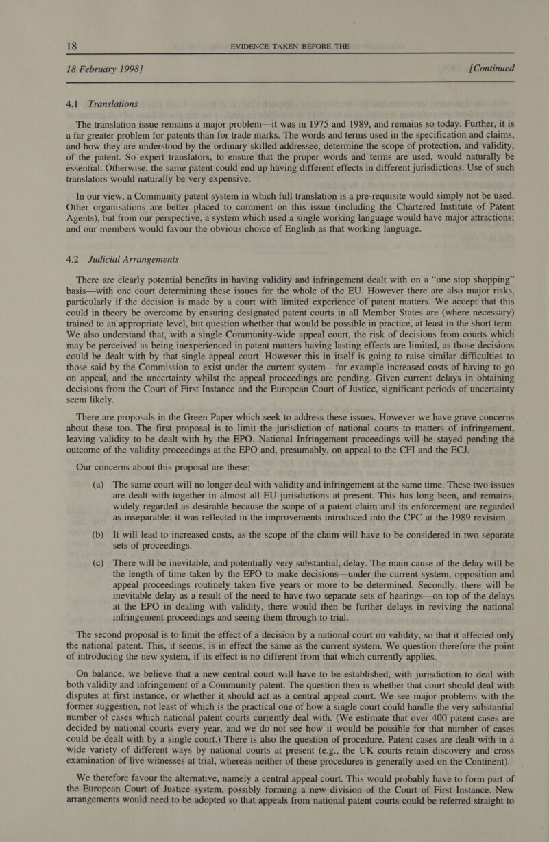  18 February 1998] [Continued  4.1 Translations The translation issue remains a major problem—it was in 1975 and 1989, and remains so today. Further, it is a far greater problem for patents than for trade marks. The words and terms used in the specification and claims, and how they are understood by the ordinary skilled addressee, determine the scope of protection, and validity, of the patent. So expert translators, to ensure that the proper words and terms are used, would naturally be essential. Otherwise, the same patent could end up having different effects in different jurisdictions. Use of such translators would naturally be very expensive. In our view, a Community patent system in which full translation is a pre-requisite would simply not be used. Other organisations are better placed to comment on this issue (including the Chartered Institute of Patent Agents), but from our perspective, a system which used a single working language would have major attractions; and our members would favour the obvious choice of English as that working language. 4.2 Judicial Arrangements There are clearly potential benefits in having validity and infringement dealt with on a “one stop shopping” basis—with one court determining these issues for the whole of the EU. However there are also major risks, particularly if the decision is made by a court with limited experience of patent matters. We accept that this could in theory be overcome by ensuring designated patent courts in all Member States are (where necessary) trained to an appropriate level, but question whether that would be possible in practice, at least in the short term. We also understand that, with a single Community-wide appeal court, the risk of decisions from courts which may be perceived as being inexperienced in patent matters having lasting effects are limited, as those decisions could be dealt with by that single appeal court. However this in itself is going to raise similar difficulties to those said by the Commission to exist under the current system—for example increased costs of having to go on appeal, and the uncertainty whilst the appeal proceedings are pending. Given current delays in obtaining decisions from the Court of First Instance and the European Court of Justice, significant periods of uncertainty seem likely. There are proposals in the Green Paper which seek to address these issues. However we have grave concerns about these too. The first proposal is to limit the jurisdiction of national courts to matters of infringement, leaving validity to be dealt with by the EPO. National Infringement proceedings will be stayed pending the outcome of the validity proceedings at the EPO and, presumably, on appeal to the CFI and the ECJ. Our concerns about this proposal are these: (a) The same court will no longer deal with validity and infringement at the same time. These two issues are dealt with together in almost all EU jurisdictions at present. This has long been, and remains, widely regarded as desirable because the scope of a patent claim and its enforcement are regarded as inseparable; it was reflected in the improvements introduced into the CPC at the 1989 revision. (b) It will lead to increased costs, as the scope of the claim will have to be considered in two separate sets of proceedings. (c) There will be inevitable, and potentially very substantial, delay. The main cause of the delay will be the length of time taken by the EPO to make decisions—under the current system, opposition and appeal proceedings routinely taken five years or more to be determined. Secondly, there will be inevitable delay as a result of the need to have two separate sets of hearings—on top of the delays at the EPO in dealing with validity, there would then be further delays in reviving the national infringement proceedings and seeing them through to trial. The second proposal is to limit the effect of a decision by a national court on validity, so that it affected only the national patent. This, it seems, is in effect the same as the current system. We question therefore the point of introducing the new system, if its effect is no different from that which currently applies. On balance, we believe that a new central court will have to be established, with jurisdiction to deal with both validity and infringement of a Community patent. The question then is whether that court should deal with disputes at first instance, or whether it should act as a central appeal court. We see major problems with the former suggestion, not least of which is the practical one of how a single court could handle the very substantial number of cases which national patent courts currently deal with. (We estimate that over 400 patent cases are decided by national courts every year, and we do not see how it would be possible for that number of cases could be dealt with by a single court.) There is also the question of procedure. Patent cases are dealt with in a wide variety of different ways by national courts at present (e.g., the UK courts retain discovery and cross examination of live witnesses at trial, whereas neither of these procedures is generally used on the Continent). We therefore favour the alternative, namely a central appeal court. This would probably have to form part of the European Court of Justice system, possibly forming a new division of the Court of First Instance. New arrangements would need to be adopted so that appeals from national patent courts could be referred straight to