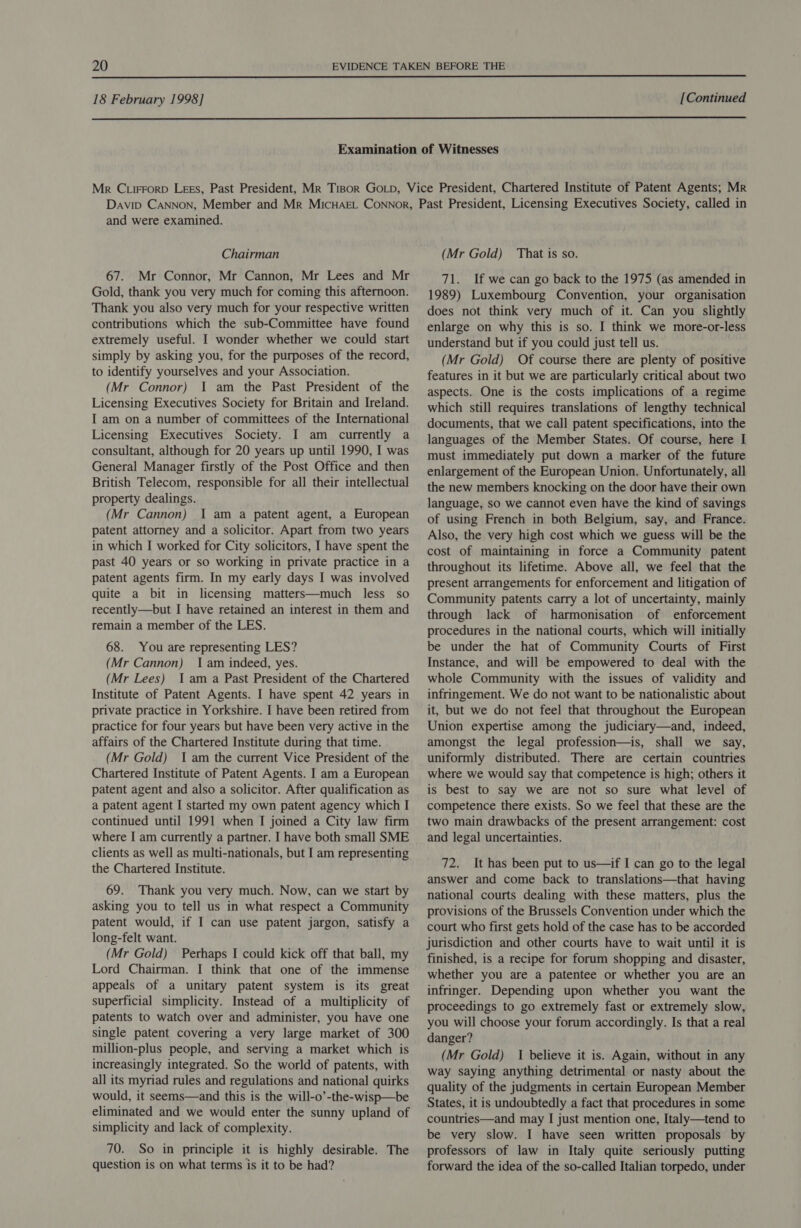  18 February 1998] [Continued  and were examined. Chairman 67. Mr Connor, Mr Cannon, Mr Lees and Mr Gold, thank you very much for coming this afternoon. Thank you also very much for your respective written contributions which the sub-Committee have found extremely useful. I wonder whether we could start simply by asking you, for the purposes of the record, to identify yourselves and your Association. (Mr Connor) I am the Past President of the Licensing Executives Society for Britain and Ireland. I am on a number of committees of the International Licensing Executives Society. I am currently a consultant, although for 20 years up until 1990, I was General Manager firstly of the Post Office and then British Telecom, responsible for all their intellectual property dealings. (Mr Cannon) I am a patent agent, a European patent attorney and a solicitor. Apart from two years in which I worked for City solicitors, I have spent the past 40 years or so working in private practice in a patent agents firm. In my early days I was involved quite a bit in licensing matters—much less so recently—but I have retained an interest in them and remain a member of the LES. 68. You are representing LES? (Mr Cannon) I am indeed, yes. (Mr Lees) Iam a Past President of the Chartered Institute of Patent Agents. I have spent 42 years in private practice in Yorkshire. I have been retired from practice for four years but have been very active in the affairs of the Chartered Institute during that time. (Mr Gold) Iam the current Vice President of the Chartered Institute of Patent Agents. I am a European patent agent and also a solicitor. After qualification as a patent agent I started my own patent agency which I continued until 1991 when I joined a City law firm where I am currently a partner. I have both small SME clients as well as multi-nationals, but I am representing the Chartered Institute. 69. Thank you very much. Now, can we start by asking you to tell us in what respect a Community patent would, if I can use patent jargon, satisfy a long-felt want. (Mr Gold) Perhaps I could kick off that ball, my Lord Chairman. I think that one of the immense appeals of a unitary patent system is its great superficial simplicity. Instead of a multiplicity of patents to watch over and administer, you have one single patent covering a very large market of 300 million-plus people, and serving a market which is increasingly integrated. So the world of patents, with all its myriad rules and regulations and national quirks would, it seems—and this is the will-o’-the-wisp—be eliminated and we would enter the sunny upland of simplicity and lack of complexity. 70. So in principle it is highly desirable. The question is on what terms is it to be had? (Mr Gold) That is so. 71. If we can go back to the 1975 (as amended in 1989) Luxembourg Convention, your organisation does not think very much of it. Can you slightly enlarge on why this is so. I think we more-or-less understand but if you could just tell us. (Mr Gold) Of course there are plenty of positive features in it but we are particularly critical about two aspects. One is the costs implications of a regime which still requires translations of lengthy technical documents, that we call patent specifications, into the languages of the Member States. Of course, here I must immediately put down a marker of the future enlargement of the European Union. Unfortunately, all the new members knocking on the door have their own language, so we cannot even have the kind of savings of using French in both Belgium, say, and France. Also, the very high cost which we guess will be the cost of maintaining in force a Community patent throughout its lifetime. Above all, we feel that the present arrangements for enforcement and litigation of Community patents carry a lot of uncertainty, mainly through lack of harmonisation of enforcement procedures in the national courts, which will initially be under the hat of Community Courts of First Instance, and will be empowered to deal with the whole Community with the issues of validity and infringement. We do not want to be nationalistic about it, but we do not feel that throughout the European Union expertise among the judiciary—and, indeed, amongst the legal profession—is, shall we say, uniformly distributed. There are certain countries where we would say that competence is high; others it is best to say we are not so sure what level of competence there exists. So we feel that these are the two main drawbacks of the present arrangement: cost and legal uncertainties. 72. It has been put to us—if I can go to the legal answer and come back to translations—that having national courts dealing with these matters, plus the provisions of the Brussels Convention under which the court who first gets hold of the case has to be accorded jurisdiction and other courts have to wait until it is finished, is a recipe for forum shopping and disaster, whether you are a patentee or whether you are an infringer. Depending upon whether you want the proceedings to go extremely fast or extremely slow, you will choose your forum accordingly. Is that a real danger? (Mr Gold) 1 believe it is. Again, without in any way saying anything detrimental or nasty about the quality of the judgments in certain European Member States, it is undoubtedly a fact that procedures in some countries—and may I just mention one, Italy—tend to be very slow. I have seen written proposals by professors of law in Italy quite seriously putting forward the idea of the so-called Italian torpedo, under