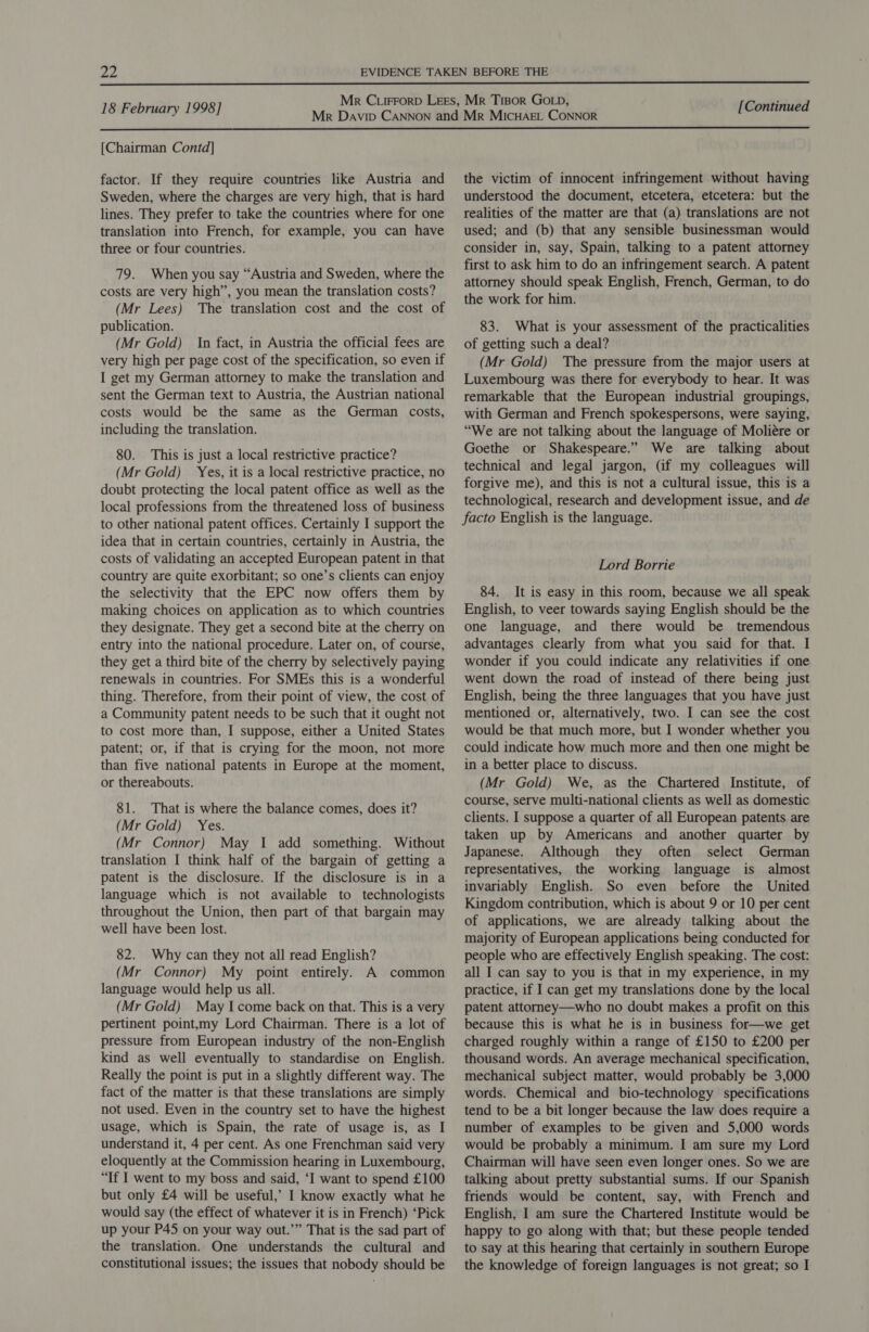 a2  18 February 1998] [Continued  [Chairman Contd] factor. If they require countries like Austria and Sweden, where the charges are very high, that is hard lines. They prefer to take the countries where for one translation into French, for example, you can have three or four countries. 79. When you say “Austria and Sweden, where the costs are very high”, you mean the translation costs? (Mr Lees) The translation cost and the cost of publication. (Mr Gold) In fact, in Austria the official fees are very high per page cost of the specification, so even if I get my German attorney to make the translation and sent the German text to Austria, the Austrian national costs would be the same as the German costs, including the translation. 80. This is just a local restrictive practice? (Mr Gold) Yes, it is a local restrictive practice, no doubt protecting the local patent office as well as the local professions from the threatened loss of business to other national patent offices. Certainly I support the idea that in certain countries, certainly in Austria, the costs of validating an accepted European patent in that country are quite exorbitant; so one’s clients can enjoy the selectivity that the EPC now offers them by making choices on application as to which countries they designate. They get a second bite at the cherry on entry into the national procedure. Later on, of course, they get a third bite of the cherry by selectively paying renewals in countries. For SMEs this is a wonderful thing. Therefore, from their point of view, the cost of a Community patent needs to be such that it ought not to cost more than, I suppose, either a United States patent; or, if that is crying for the moon, not more than five national patents in Europe at the moment, or thereabouts. 81. That is where the balance comes, does it? (Mr Gold) Yes. (Mr Connor) May I add something. Without translation I think half of the bargain of getting a patent is the disclosure. If the disclosure is in a language which is not available to technologists throughout the Union, then part of that bargain may well have been lost. 82. Why can they not all read English? (Mr Connor) My point entirely. A common language would help us all. (Mr Gold) May I come back on that. This is a very pertinent point,my Lord Chairman. There is a lot of pressure from European industry of the non-English kind as well eventually to standardise on English. Really the point is put in a slightly different way. The fact of the matter is that these translations are simply not used. Even in the country set to have the highest usage, which is Spain, the rate of usage is, as I understand it, 4 per cent. As one Frenchman said very eloquently at the Commission hearing in Luxembourg, “If I went to my boss and said, ‘I want to spend £100 but only £4 will be useful,’ I know exactly what he would say (the effect of whatever it is in French) ‘Pick up your P45 on your way out.’” That is the sad part of the translation. One understands the cultural and the victim of innocent infringement without having understood the document, etcetera, etcetera: but the realities of the matter are that (a) translations are not used; and (b) that any sensible businessman would consider in, say, Spain, talking to a patent attorney first to ask him to do an infringement search. A patent attorney should speak English, French, German, to do the work for him. 83. What is your assessment of the practicalities of getting such a deal? (Mr Gold) The pressure from the major users at Luxembourg was there for everybody to hear. It was remarkable that the European industrial groupings, with German and French spokespersons, were saying, “We are not talking about the language of Moliére or Goethe or Shakespeare.” We are talking about technical and legal jargon, (if my colleagues will forgive me), and this is not a cultural issue, this is a technological, research and development issue, and de facto English is the language. Lord Borrie 84. It is easy in this room, because we all speak English, to veer towards saying English should be the one language, and there would be tremendous advantages clearly from what you said for that. I wonder if you could indicate any relativities if one went down the road of instead of there being just English, being the three languages that you have just mentioned or, alternatively, two. I can see the cost would be that much more, but I wonder whether you could indicate how much more and then one might be in a better place to discuss. (Mr Gold) We, as the Chartered Institute, of course, serve multi-national clients as well as domestic clients. I suppose a quarter of all European patents are taken up by Americans and another quarter by Japanese. Although they often select German representatives, the working language is almost invariably English. So even before the United Kingdom contribution, which is about 9 or 10 per cent of applications, we are already talking about the majority of European applications being conducted for people who are effectively English speaking. The cost: all I can say to you is that in my experience, in my practice, if I can get my translations done by the local patent attorney—who no doubt makes a profit on this because this is what he is in business for—we get charged roughly within a range of £150 to £200 per thousand words. An average mechanical specification, mechanical subject matter, would probably be 3,000 words. Chemical and bio-technology specifications tend to be a bit longer because the law does require a number of examples to be given and 5,000 words would be probably a minimum. I am sure my Lord Chairman will have seen even longer ones. So we are talking about pretty substantial sums. If our Spanish friends would be content, say, with French and English, I am sure the Chartered Institute would be happy to go along with that; but these people tended to say at this hearing that certainly in southern Europe