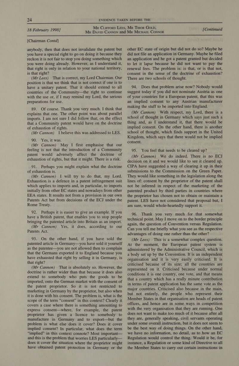  18 February 1998] [Continued  [Chairman Contd] anybody, then that does not invalidate the patent but you have a special right to go on doing it because they reckon it is not fair to stop you doing something which you were doing already. However, as I understand it, that right is only in relation to your national territory, is that right? (Mr Lees) That is correct, my Lord Chairman. Our position is that we think that is not correct if one is to have a unitary patent. That it should extend to all countries of the Community—the right to continue with the use or, if I may remind my Lord, the serious preparations for use. 89. Of course. Thank you very much. I think that explains that one. The other point was about parallel imports. I am not sure I did follow that; on the effect that a Community patent would have on the doctrine of exhaustion of rights. (Mr Cannon) I believe this was addressed to LES. 90. Yes, it was. (Mr Cannon) May I first emphasise that our feeling is not that the introduction of a Community patent would adversely affect the doctrine of exhaustion of rights, but that it might. There is a risk. 91. Perhaps you might explain what the doctrine of exhaustion is. (Mr Cannon) 1 will try to do that, my Lord. Exhaustion is a defence in a patent infringement suit which applies to imports and, in particular, to imports initially from other EC states and nowadays from other EEA states. It results not from a provision in our own Patents Act but from decisions of the ECJ under the Rome Treaty. 92. Perhaps it is easier to give an example. If you have a British patent, that enables you to stop people bringing the patented article into Britain as an import. (Mr Cannon) Yes, it does, according to our Patents Act. 93. On the other hand, if you have sold the patented article in Germany—you have sold it yourself as the patentee—you are not allowed then to complain that the Germans exported it to England because you have exhausted that right by selling it in Germany, is that right? (Mr Cannon) That is absolutely so. However, the doctrine is rather wider than that because it does also extend to somebody who puts the goods to be imported, onto the German market with the consent of the patent proprietor. So it is not restricted to marketing in Germany by the proprietor, but also when it is done with his consent. The problem is, what is the scope of the term “consent” in this context? Clearly it covers a case where there is something amounting to express consent—where, for example, the patent proprietor has given a licence to somebody to manufacture in Germany and to export—but the problem is what else does it cover? Does it cover implied consent? In particular, what does the term “implied” in this context connote? Most important— and this is the problem that worries LES particularly— does it cover the situation where the proprietor might have obtained patent protection in Germany or the other EC state of origin but did not do so? Maybe he did not file an application in Germany. Maybe he filed an application and he got a patent granted but decided to let it lapse because he did not want to pay the renewal fees. The problem is: is that, or is that not, consent in the sense of the doctrine of exhaustion? There are two schools of thought. 94. Does that problem arise now? Nobody would suggest today if you did not nominate Austria as one of your countries for a European patent, that this was an implied consent to any Austrian manufacturer making the stuff to be imported into England. (Mr Cannon) With respect, my Lord, there is a school of thought in Germany which says just such a thing and, as I understand it, that there would be implied consent. On the other hand, there is another school of thought, which finds support in the United Kingdom, which says that there would not be implied consent. 95. You feel that needs to be cleared up? (Mr Cannon) We do indeed. There is no ECJ decision on it and we would like to see it cleared up. CIPA have suggested a way of clearing it up in their submissions to the Commission on the Green Paper. They would like something in the legislation along the lines of: consent by the proprietor of the patent shall not be inferred in respect of the marketing of the patented product by third parties in countries where the proprietor has chosen not to obtain or maintain a patent. LES have not considered that proposal but, I am sure, would whole-heartedly support it. 96. Thank you very much for that somewhat technical point. May I move on to the border principle again, the question of Convention versus Regulation. Can you tell me briefly what you see as the respective advantages of doing one rather than the other? (Mr Lees) This is a somewhat complex question. At the moment, the European patent system is administered by the Administrative Council, which is a body set up by the Convention. It is an independent organisation and it is very easily criticised. It is criticised because of its size; all the countries are represented on it. Criticised because under normal conditions it is one country, one vote, and that means that a country which has a really minute contribution in terms of patent application has the same vote as the major countries. Criticised also because in the main, but not entirely, the people who represent their Member States in that organisation are heads of patent offices, and hence are in some ways in competition with the very organisation that they are running. One does not want to make too much of it because after all they are, generally speaking, civil servants operating under some overall instruction, but it does not seem to be the best way of doing things. On the other hand, we have no information, no detail, as to how an EC Regulation would control the thing. Would it be, for instance, a Regulation or some kind of Directive to all the Member States to carry out certain instructions in