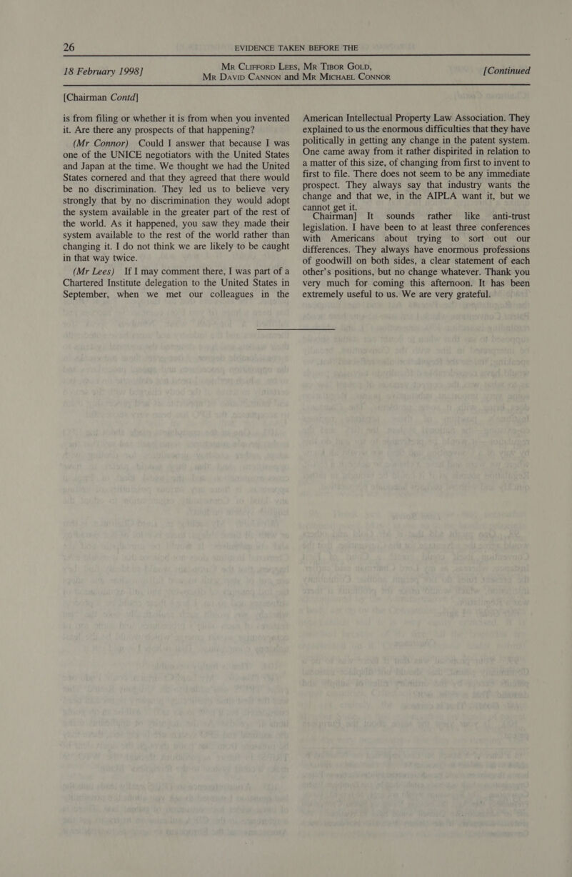  [Chairman Contd] is from filing or whether it is from when you invented it. Are there any prospects of that happening? (Mr Connor) Could I answer that because I was one of the UNICE negotiators with the United States and Japan at the time. We thought we had the United States cornered and that they agreed that there would be no discrimination. They led us to believe very strongly that by no discrimination they would adopt the system available in the greater part of the rest of the world. As it happened, you saw they made their system available to the rest of the world rather than changing it. I do not think we are likely to be caught in that way twice. (Mr Lees) If I may comment there, I was part of a Chartered Institute delegation to the United States in September, when we met our colleagues in the American Intellectual Property Law Association. They explained to us the enormous difficulties that they have politically in getting any change in the patent system. One came away from it rather dispirited in relation to a matter of this size, of changing from first to invent to first to file. There does not seem to be any immediate prospect. They always say that industry wants the change and that we, in the AIPLA want it, but we cannot get it. , Chairman] It sounds rather like anti-trust legislation. I have been to at least three conferences with Americans about trying to sort out our differences. They always have enormous professions of goodwill on both sides, a clear statement of each other’s positions, but no change whatever. Thank you very much for coming this afternoon. It has been extremely useful to us. We are very grateful.