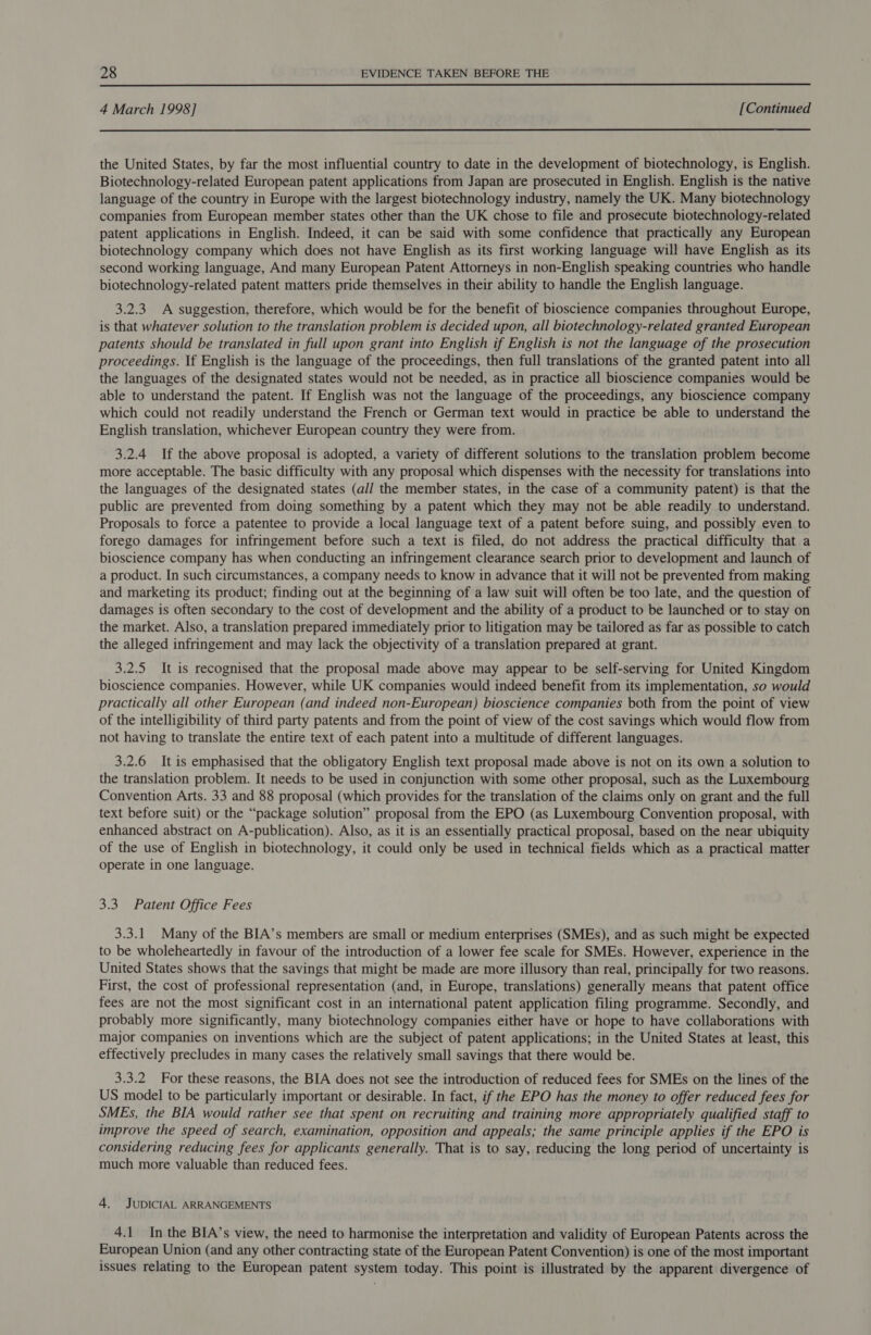  4 March 1998] [Continued the United States, by far the most influential country to date in the development of biotechnology, is English. Biotechnology-related European patent applications from Japan are prosecuted in English. English is the native language of the country in Europe with the largest biotechnology industry, namely the UK. Many biotechnology companies from European member states other than the UK chose to file and prosecute biotechnology-related patent applications in English. Indeed, it can be said with some confidence that practically any European biotechnology company which does not have English as its first working language will have English as its second working language, And many European Patent Attorneys in non-English speaking countries who handle biotechnology-related patent matters pride themselves in their ability to handle the English language. 3.2.3 A suggestion, therefore, which would be for the benefit of bioscience companies throughout Europe, is that whatever solution to the translation problem is decided upon, all biotechnology-related granted European patents should be translated in full upon grant into English if English is not the language of the prosecution proceedings. If English is the language of the proceedings, then full translations of the granted patent into all the languages of the designated states would not be needed, as in practice all bioscience companies would be able to understand the patent. If English was not the language of the proceedings, any bioscience company which could not readily understand the French or German text would in practice be able to understand the English translation, whichever European country they were from. 3.2.4 If the above proposal is adopted, a variety of different solutions to the translation problem become more acceptable. The basic difficulty with any proposal which dispenses with the necessity for translations into the languages of the designated states (all the member states, in the case of a community patent) is that the public are prevented from doing something by a patent which they may not be able readily to understand. Proposals to force a patentee to provide a local language text of a patent before suing, and possibly even to forego damages for infringement before such a text is filed, do not address the practical difficulty that a bioscience company has when conducting an infringement clearance search prior to development and launch of a product. In such circumstances, a company needs to know in advance that it will not be prevented from making and marketing its product; finding out at the beginning of a law suit will often be too late, and the question of damages is often secondary to the cost of development and the ability of a product to be launched or to stay on the market. Also, a translation prepared immediately prior to litigation may be tailored as far as possible to catch the alleged infringement and may lack the objectivity of a translation prepared at grant. 3.2.5 It is recognised that the proposal made above may appear to be self-serving for United Kingdom bioscience companies. However, while UK companies would indeed benefit from its implementation, so would practically all other European (and indeed non-European) bioscience companies both from the point of view of the intelligibility of third party patents and from the point of view of the cost savings which would flow from not having to translate the entire text of each patent into a multitude of different languages. 3.2.6 It is emphasised that the obligatory English text proposal made above is not on its own a solution to the translation problem. It needs to be used in conjunction with some other proposal, such as the Luxembourg Convention Arts. 33 and 88 proposal (which provides for the translation of the claims only on grant and the full text before suit) or the “package solution” proposal from the EPO (as Luxembourg Convention proposal, with enhanced abstract on A-publication). Also, as it is an essentially practical proposal, based on the near ubiquity of the use of English in biotechnology, it could only be used in technical fields which as a practical matter operate in one language. 3.3. Patent Office Fees 3.3.1 Many of the BIA’s members are small or medium enterprises (SMEs), and as such might be expected to be wholeheartedly in favour of the introduction of a lower fee scale for SMEs. However, experience in the United States shows that the savings that might be made are more illusory than real, principally for two reasons. First, the cost of professional representation (and, in Europe, translations) generally means that patent office fees are not the most significant cost in an international patent application filing programme. Secondly, and probably more significantly, many biotechnology companies either have or hope to have collaborations with major companies on inventions which are the subject of patent applications; in the United States at least, this effectively precludes in many cases the relatively small savings that there would be. 3.3.2 For these reasons, the BIA does not see the introduction of reduced fees for SMEs on the lines of the US model to be particularly important or desirable. In fact, if the EPO has the money to offer reduced fees for SMEs, the BIA would rather see that spent on recruiting and training more appropriately qualified staff to improve the speed of search, examination, opposition and appeals; the same principle applies if the EPO is considering reducing fees for applicants generally. That is to say, reducing the long period of uncertainty is much more valuable than reduced fees. 4. JUDICIAL ARRANGEMENTS 4.1 In the BIA’s view, the need to harmonise the interpretation and validity of European Patents across the European Union (and any other contracting state of the European Patent Convention) is one of the most important issues relating to the European patent system today. This point is illustrated by the apparent divergence of