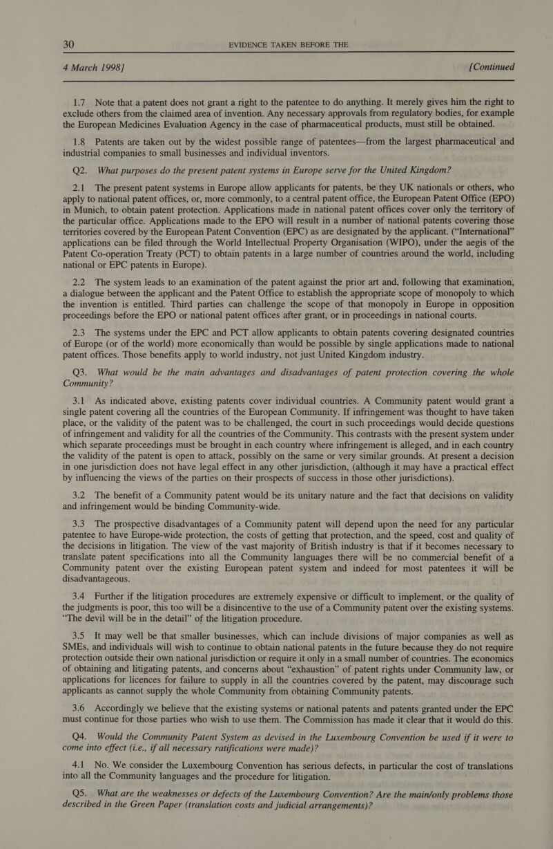  4 March 1998] [Continued  1.7 Note that a patent does not grant a right to the patentee to do anything. It merely gives him the right to exclude others from the claimed area of invention. Any necessary approvals from regulatory bodies, for example the European Medicines Evaluation Agency in the case of pharmaceutical products, must still be obtained. 1.8 Patents are taken out by the widest possible range of patentees—from the largest pharmaceutical and industrial companies to small businesses and individual inventors. Q2. What purposes do the present patent systems in Europe serve for the United Kingdom? 2.1 The present patent systems in Europe allow applicants for patents, be they UK nationals or others, who apply to national patent offices, or, more commonly, to a central patent office, the European Patent Office (EPO) in Munich, to obtain patent protection. Applications made in national patent offices cover only the territory of the particular office. Applications made to the EPO will result in a number of national patents covering those territories covered by the European Patent Convention (EPC) as are designated by the applicant. (“International” applications can be filed through the World Intellectual Property Organisation (WIPO), under the aegis of the Patent Co-operation Treaty (PCT) to obtain patents in a large number of countries around the world, including national or EPC patents in Europe). 2.2 The system leads to an examination of the patent against the prior art and, following that examination, a dialogue between the applicant and the Patent Office to establish the appropriate scope of monopoly to which the invention is entitled. Third parties can challenge the scope of that monopoly in Europe in opposition proceedings before the EPO or national patent offices after grant, or in proceedings in national courts. 2.3 The systems under the EPC and PCT allow applicants to obtain patents covering designated countries of Europe (or of the world) more economically than would be possible by single applications made to national patent offices. Those benefits apply to world industry, not just United Kingdom industry. Q3. What would be the main advantages and disadvantages of patent protection covering the whole Community ? 3.1 As indicated above, existing patents cover individual countries. A Community patent would grant a single patent covering all the countries of the European Community. If infringement was thought to have taken place, or the validity of the patent was to be challenged, the court in such proceedings would decide questions of infringement and validity for all the countries of the Community. This contrasts with the present system under which separate proceedings must be brought in each country where infringement is alleged, and in each country the validity of the patent is open to attack, possibly on the same or very similar grounds. At present a decision in one jurisdiction does not have legal effect in any other jurisdiction, (although it may have a practical effect by influencing the views of the parties on their prospects of success in those other jurisdictions). 3.2 The benefit of a Community patent would be its unitary nature and the fact that decisions on validity and infringement would be binding Community-wide. 3.3. The prospective disadvantages of a Community patent will depend upon the need for any particular patentee to have Europe-wide protection, the costs of getting that protection, and the speed, cost and quality of the decisions in litigation. The view of the vast majority of British industry is that if it becomes necessary to translate patent specifications into all the Community languages there will be no commercial benefit of a Community patent over the existing European patent system and indeed for most patentees it will be disadvantageous. 3.4 Further if the litigation procedures are extremely expensive or difficult to implement, or the quality of the judgments is poor, this too will be a disincentive to the use of a Community patent over the existing systems. “The devil will be in the detail” of the litigation procedure. 3.5 It may well be that smaller businesses, which can include divisions of major companies as well as SMEs, and individuals will wish to continue to obtain national patents in the future because they do not require protection outside their own national jurisdiction or require it only in a small number of countries. The economics of obtaining and litigating patents, and concerns about “exhaustion” of patent rights under Community law, or applications for licences for failure to supply in all the countries covered by the patent, may discourage such applicants as cannot supply the whole Community from obtaining Community patents. 3.6 Accordingly we believe that the existing systems or national patents and patents granted under the EPC must continue for those parties who wish to use them. The Commission has made it clear that it would do this. Q4. Would the Community Patent System as devised in the Luxembourg Convention be used if it were to come into effect (i.e., if all necessary ratifications were made)? 4.1 No. We consider the Luxembourg Convention has serious defects, in particular the cost of translations into all the Community languages and the procedure for litigation. Q5. What are the weaknesses or defects of the Luxembourg Convention? Are the main/only problems those described in the Green Paper (translation costs and judicial arrangements)?